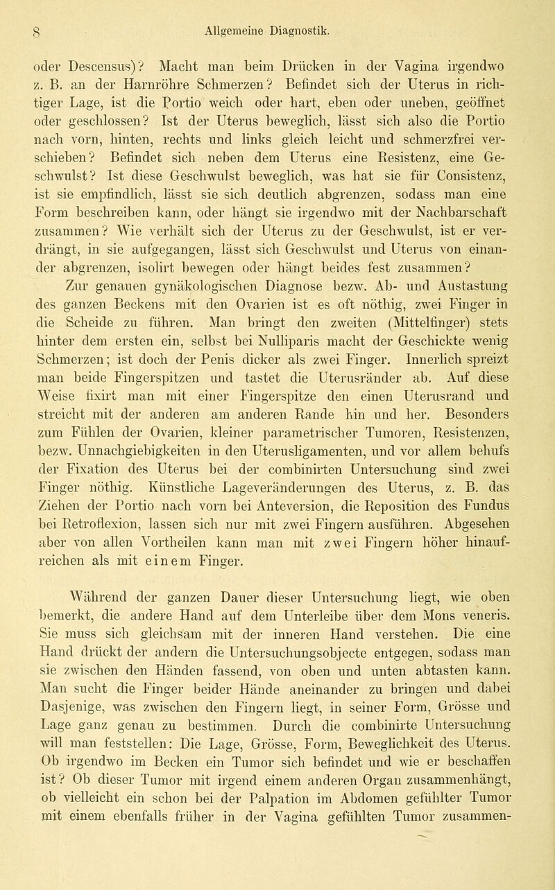 oder Descensus)? Macht man beim Drücken in der Vagina irgendwo z. B. an der Harnröhre Schmerzen ? Befindet sich der Uterus in rich- tiger Lage, ist die Portio weich oder hart, eben oder uneben, geöffnet oder geschlossen? Ist der Uterus beweglich, lässt sich also die Portio nach vorn, hinten, rechts und links gleich leicht und schmerzfrei ver- schieben? Befindet sich neben dem Uterus eine Resistenz, eine Ge- schwulst? Ist diese Geschwulst beweglich, was hat sie für Consistenz, ist sie empfindlich, lässt sie sich deutlich abgrenzen, sodass man eine Form beschreiben kann, oder hängt sie irgendwo mit der Nachbarschaft zusammen? Wie verhält sich der Uterus zu der Geschwulst, ist er ver- drängt, in sie aufgegangen, lässt sich Geschwulst und Uterus von einan- der abgrenzen, isolirt bewegen oder hängt beides fest zusammen? Zur genauen gynäkologischen Diagnose bezw. Ab- und Austastung des ganzen Beckens mit den Ovarien ist es oft nöthig, zwei Finger in die Scheide zu führen. Man bringt den zweiten (Mittelfinger) stets hinter dem ersten ein, selbst bei NuUiparis macht der Geschickte wenig Schmerzen; ist doch der Penis dicker als zwei Finger. Innerlich spreizt man beide Fingerspitzen und tastet die Uterusränder ab. Auf diese Weise fixirt man mit einer Fingerspitze den einen Uterusrand und streicht mit der anderen am anderen Rande hin und her. Besonders zum Fühlen der Ovarien, kleiner parametrischer Tumoren, Resistenzen, bezw. Unnachgiebigkeiten in den Uterusligamenten, und vor allem behufs der Fixation des Uterus bei der combinirten Untersuchung sind zwei Finger nöthig. Künsthche Lageveränderungen des Uterus, z. B. das Ziehen der Portio nach vorn bei Anteversion, die Reposition des Fundus bei Retroflexion, lassen sich nur mit zwei Fingern ausführen. Abgesehen aber von allen Vortheilen kann man mit zwei Fingern höher hinauf- reichen als mit einem Finger. Während der ganzen Dauer dieser Untersuchung liegt, wie oben bemerkt, die andere Hand auf dem Unterleibe über dem Mons veneris. Sie muss sich gleichsam mit der inneren Hand verstehen. Die eine Hand drückt der andern die Untersuchungsobjecte entgegen, sodass man sie zwischen den Händen fassend, von oben und unten abtasten kann. Man sucht die Finger beider Hände aneinander zu bringen und dabei Dasjenige, was zwischen den Fingern liegt, in seiner Form, Grösse und Lage ganz genau zu bestimmen. Durch die combinirte Untersuchung will man feststellen: Die Lage, Grösse, Form, Beweglichkeit des Uterus. Ob irgendwo im Becken ein Tumor sich befindet und wie er beschaffen ist? Ob dieser Tumor mit irgend einem anderen Organ zusammenhängt, ob vielleicht ein schon bei der Palpation im Abdomen gefühlter Tumor mit einem ebenfalls früher in der Vagina gefühlten Tumor zusammen-