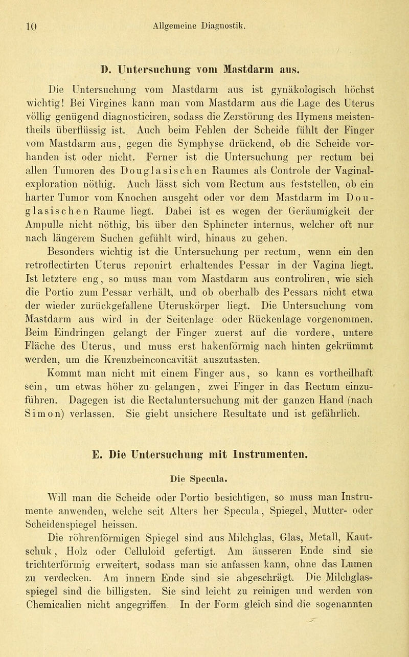 D. Untersuchung vom Mastdarm aus. Die Untersuchung vom Mastdarm aus ist gynäkologisch höchst wichtig! Bei Virgines kann man vom Mastdarm aus die Lage des Uterus völhg genügend diagnosticiren, sodass die Zerstörung des Hymens meisten- theils überflüssig ist. Auch beim Fehlen der Scheide fühlt der Finger vom Mastdarm aus, gegen die Symphyse drückend, ob die Scheide vor- handen ist oder nicht. Ferner ist die Untersuchung per rectum bei allen Tumoren des Douglasischen Raumes als Controle der Vaginal- exploration nöthig. Auch lässt sich vom Rectum aus feststellen, ob ein harter Tumor vom Knochen ausgeht oder vor dem Mastdarm im Dou- glasischen Räume liegt. Dabei ist es wegen der Geräumigkeit der Ampulle nicht nöthig, bis über den Sphincter internus, welcher oft nur nach längerem Suchen gefühlt wird, hinaus zu gehen. Besonders wichtig ist die Untersuchung per rectum, wenn ein den retroflectirten Uterus reponirt erhaltendes Pessar in der Vagina liegt. Ist letztere eng, so muss man vom Mastdarm aus controliren, wie sich die Portio zum Pessar verhält, und ob oberhalb des Pessars nicht etwa der wieder zurückgefallene Uteruskörper liegt. Die Untersuchung vom Mastdarm aus wird in der Seitenlage oder Rückenlage vorgenommen. Beim Eindringen gelangt der Finger zuerst auf die vordere, untere Fläche des Uterus, und muss erst hakenförmig nach hinten gekrümmt werden, um die Kreuzbeinconcavität auszutasten. Kommt man nicht mit einem Finger aus, so kann es vortheilhaft sein, um etwas höher zu gelangen, zwei Finger in das Rectum einzu- führen. Dagegen ist die Rectaluntersuchung mit der ganzen Hand (nach Simon) verlassen. Sie giebt unsichere Resultate und ist gefährlich. E. Die Untersuchung mit Instrumenten. Die Specula. Will man die Scheide oder Portio besichtigen, so muss man Instru- mente anwenden, welche seit Alters her Specula, Spiegel, Mutter- oder Scheidenspiegel heissen. Die röhrenförmigen Spiegel sind aus Milchglas, Glas, Metall, Kaut- schuk , Holz oder Celluloid gefertigt. Am äusseren Ende sind sie trichterförmig erweitert, sodass man sie anfassen kann, ohne das Lumen zu verdecken. Am innern Ende sind sie abgeschrägt. Die Milchglas- spiegel sind die bilHgsten. Sie sind leicht zu reinigen und werden von Chemiealien nicht angegriffen. In der Form gleich sind die sogenannten