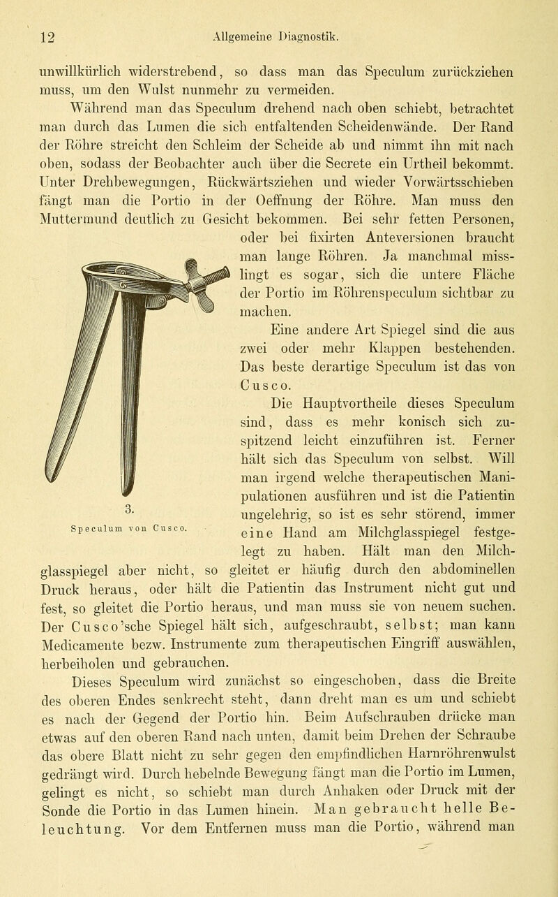 unwillkürlich widerstrebend, so dass man das Speculum zurückziehen muss, um den Wulst nunmehr zu vermeiden. Während man das Speculum drehend nach oben schiebt, betrachtet man durch das Lumen die sich entfaltenden Scheidenwände. Der Rand der Röhre streicht den Schleim der Scheide ab und nimmt ihn mit nach oben, sodass der Beobachter auch über die Secrete ein Urtheil bekommt. Unter Drehbewegungen, Rückwärtsziehen und wieder Vorwärtsschieben fängt man die Portio in der Oeffnung der Röhre. Man muss den Muttermund deutlich zu Gesicht bekommen. Bei sehr fetten Personen, oder bei fixirten Anteversionen braucht man lange Röhren. Ja manchmal miss- lingt es sogar, sich die untere Fläche der Portio im Röhrenspeculum sichtbar zu machen. Eine andere Art Spiegel sind die aus zwei oder mehr Klappen bestehenden. Das beste derartige Speculum ist das von Cusco. Die Hauptvortheile dieses Speculum sind, dass es mehr konisch sich zu- spitzend leicht einzuführen ist. Ferner hält sich das Speculum von selbst. Will man irgend welche therapeutischen Mani- pulationen ausführen und ist die Patientin ungelehrig, so ist es sehr störend, immer eine Hand am Milchglasspiegel festge- legt zu haben. Hält man den Milch- glasspiegel aber nicht, so gleitet er häufig durch den abdominellen Druck heraus, oder hält die Patientin das Instrument nicht gut und fest, so gleitet die Portio heraus, und man muss sie von neuem suchen. Der Cusco'sche Spiegel hält sich, aufgeschraubt, selbst; man kann Medicamente bezw. Instrumente zum therapeutischen Eingriff auswählen, herbeiholen und gebrauchen. Dieses Speculum wird zunächst so eingeschoben, dass die Breite des oberen Endes senkrecht steht, dann dreht man es um und schiebt es nach der Gegend der Portio hin. Beim Aufschrauben drücke man etwas auf den oberen Rand nach unten, damit beim Drehen der Schraube das obere Blatt nicht zu sehr gegen den empfindhchen Harnröhrenwulst gedrängt wird. Durch hebelnde Bewegung fängt man die Portio im Lumen, gehngt es nicht, so schiebt man durch Anhaken oder Druck mit der Sonde die Portio in das Lumen hinein. Man gebraucht helle Be- leuchtung. Vor dem Entfernen muss man die Portio, während man Speculum von Cusco.