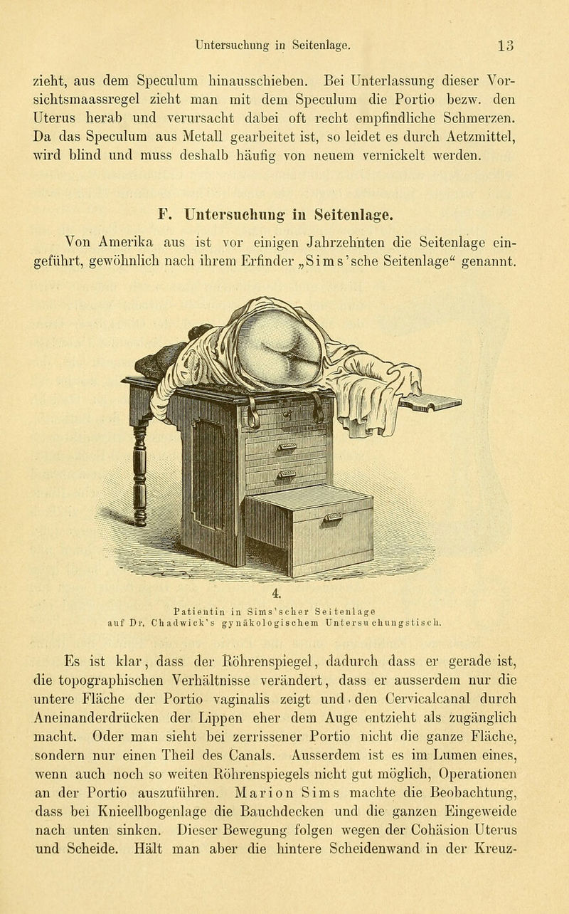 zieht, aus dem Speculum hinausschieben. Bei Unterlassung dieser Vor- sichtsmaassregel zieht nian mit dem Speculum die Portio bezw. den Uterus herab und verursacht dabei oft recht empfindliche Schmerzen. Da das Speculum aus Metall gearbeitet ist, so leidet es durch Aetzmittel, wird blind und muss deshalb häufig von neuem vernickelt werden. F. Untersuchung in Seitenlage. Von Amerika aus ist vor einigen Jahrzehnten die Seitenlage ein- geführt, gewöhnlich nach ihrem Erfinder „Sims'sehe Seitenlage genannt. Patientin in Sims'schei Seitenlage auf Dr. Chadwick's gynäkologischem Untersu cliuügstisc h. Es ist klar, dass der Röhrenspiegel, dadurch dass er gerade ist, die topographischen Verhältnisse verändert, dass er ausserdem nur die untere Fläche der Portio vaginalis zeigt und • den Cervicalcanal durch Aneinanderdrücken der Lippen eher dem Auge entzieht als zugänglich macht. Oder man sieht bei zerrissener Portio nicht rlie ganze Fläche, sondern nur einen Theil des Canals, Ausserdem ist es im Lumen eines, wenn auch noch so weiten Ptöhrenspiegels nicht gut möglich, Operationen an der Portio auszuführen. Marion Sims machte die Beobachtung, dass bei Knieellbogenlage die Bauchdecken und die ganzen Eingeweide nach unten sinken. Dieser Bewegung folgen wegen der Cohäsion Uterus und Scheide. Hält man aber die hintere Scheidenwand in der Kreuz-