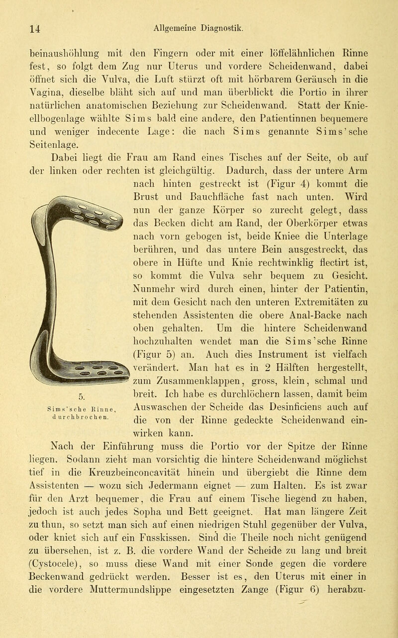 beinaushöhlung mit den Fingern oder mit einer löffelähnlichen Rinne fest, so folgt dem Zug nur Uterus und vordere Scheidenwand, dabei öffnet sich die Vulva, die Luft stürzt oft mit hörbarem Geräusch in die Vagina, dieselbe bläht sich auf und man überblickt die Portio in ihrer natürlichen anatomischen Beziehung zur Scheidenwand. Statt der Knie- ellbogenlage wählte Sims bald eine andere, den Patientinnen bequemere und weniger indecente Lage: die nach Sims genannte Sims'sehe Seitenlage. Dabei liegt die Frau am Rand eines Tisches auf der Seite, ob auf der linken oder rechten ist gleichgültig. Dadurch, dass der untere Arm nach hinten gestreckt ist (Figur 4) kommt die Brust und Bauchfläche fast nach unten. Wird nun der ganze Körper so zurecht gelegt, dass das Becken dicht am Rand, der Oberkörper etwas nach vorn gebogen ist, beide Kniee die Unterlage berühren, und das untere Bein ausgestreckt, das obere in Hüfte und Knie rechtwinklig flectirt ist, so kommt die Vulva sehr bequem zu Gesicht. Nunmehr wird durch einen, hinter der Patientin, mit dem Gesicht nach den unteren Extremitäten zu stehenden Assistenten die obere Anal-Backe nach oben gehalten. Um die hintere Scheidenwand hochzuhalten wendet man die Sims'sehe Rinne (Figur 5) an. Auch dies Instrument ist vielfach verändert. Man hat es in 2 Hälften hergestellt, zum Zusammenklappen, gross, klein, schmal und breit. Ich habe es durchlöchern lassen, damit beim Auswaschen der Scheide das Desinficiens auch auf die von der Rinne gedeckte Scheidenwand ein- wirken kann. Nach der Einführung muss die Portio vor der Spitze der Rinne liegen. Sodann zieht man vorsichtig die hintere Scheidenwand möglichst tief in die Kreuzbeinconcavität hinein und übergiebt die Rinne dem Assistenten — wozu sich Jedermann eignet — zum Halten. Es ist zwar für den Arzt bequemer, die Frau auf einem Tische Hegend zu haben, jedoch ist auch jedes Sopha und Bett geeignet. Hat man längere Zeit zu thun, so setzt man sich auf einen niedrigen Stuhl gegenüber der Vulva, oder kniet sich auf ein Fusskissen. Sind die Theile noch nicht genügend zu übersehen, ist z. B. die vordere Wand der Scheide zu lang und breit (Cystocele), so muss diese Wand mit einer Sonde gegen die vordere Beckenwand gedrückt werden. Besser ist es, den Uterus mit einer in die vordere Muttermundslippe eingesetzten Zange (Figur 6) herabzu- 5. Sims sehe Rinne, d urclibro chen.