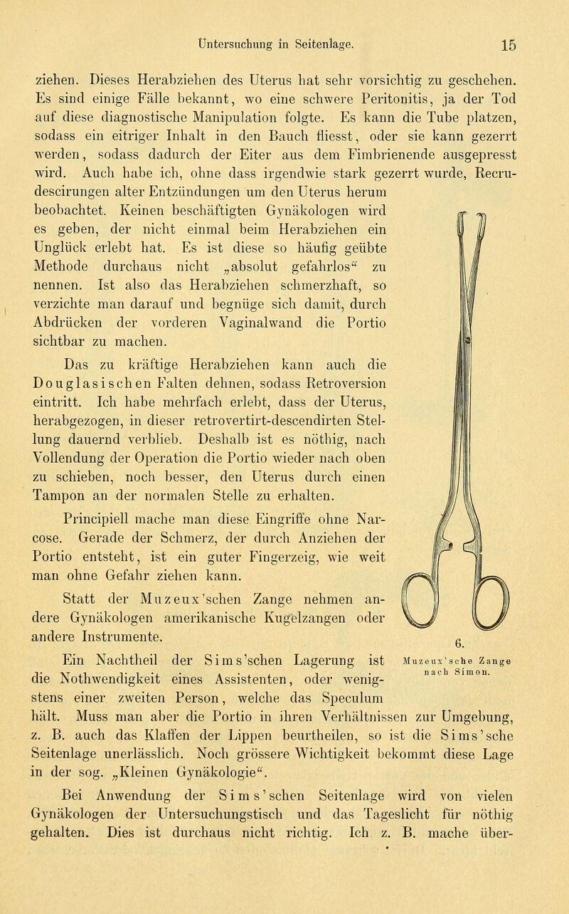 ziehen. Dieses Herabziehen des Uterus hat sehr vorsichtig zu geschehen. Es sind einige Fälle bekannt, wo eine schwere Peritonitis, ja der Tod auf diese diagnostische Manipulation folgte. Es kann die Tube platzen, sodass ein eitriger Inhalt in den Bauch fiiesst, oder sie kann gezerrt werden, sodass dadurch der Eiter aus dem Fimbrienende ausgepresst wird. Auch habe ich, ohne dass irgendwie stark gezerrt wurde, Recru- descirungen alter Entzündungen um den Uterus herum beobachtet. Keinen beschäftigten Gynäkologen wird es geben, der nicht einmal beim Herabziehen ein Unglück erlebt hat. Es ist diese so häufig geübte Methode durchaus nicht „absolut gefahrlos'*^ zu nennen. Ist also das Herabziehen schmerzhaft, so verzichte man darauf und begnüge sich damit, durch Abdrücken der vorderen Vaginalwand die Portio sichtbar zu machen. Das zu kräftige Herabziehen kann auch die Douglasischen Falten dehnen, sodass Retroversion eintritt. Ich habe mehrfach erlebt, dass der Uterus, herabgezogen, in dieser retrovertirt-descendirten Stel- lung dauernd verblieb. Deshalb ist es nöthig, nach Vollendung der Operation die Portio wieder nach oben zu schieben, noch besser, den Uterus durch einen Tampon an der normalen Stelle zu erhalten. Principiell mache man diese Eingriffe ohne Nar- cose. Gerade der Schmerz, der durch Anziehen der Portio entsteht, ist ein guter Fingerzeig, wie weit man ohne Gefahr ziehen kann. Statt der Muzeux'sehen Zange nehmen an- dere Gynäkologen amerikanische Kugelzangen oder andere Instrumente. Ein Nachtheil der Sims'schen Lagerung ist die Nothwendigkeit eines Assistenten, oder wenig- stens einer zweiten Person, welche das Speculum hält. Muss man aber die Portio in ihren Verhältnissen zur Umgebung, z. B. auch das Klaffen der Lippen beurtheilen, so ist die Sims'sehe Seitenlage unerlässlich. Noch grössere Wichtigkeit bekommt diese Lage in der sog. „Kleinen Gynäkologie^^ Bei Anwendung der Sims' sehen Seitenlage wird von vielen Gynäkologen der Untersuchungstisch und das Tageslicht für nöthig gehalten. Dies ist durchaus nicht richtig. Ich z. B. mache über- Muzeux'sohe Zange nach Simon.