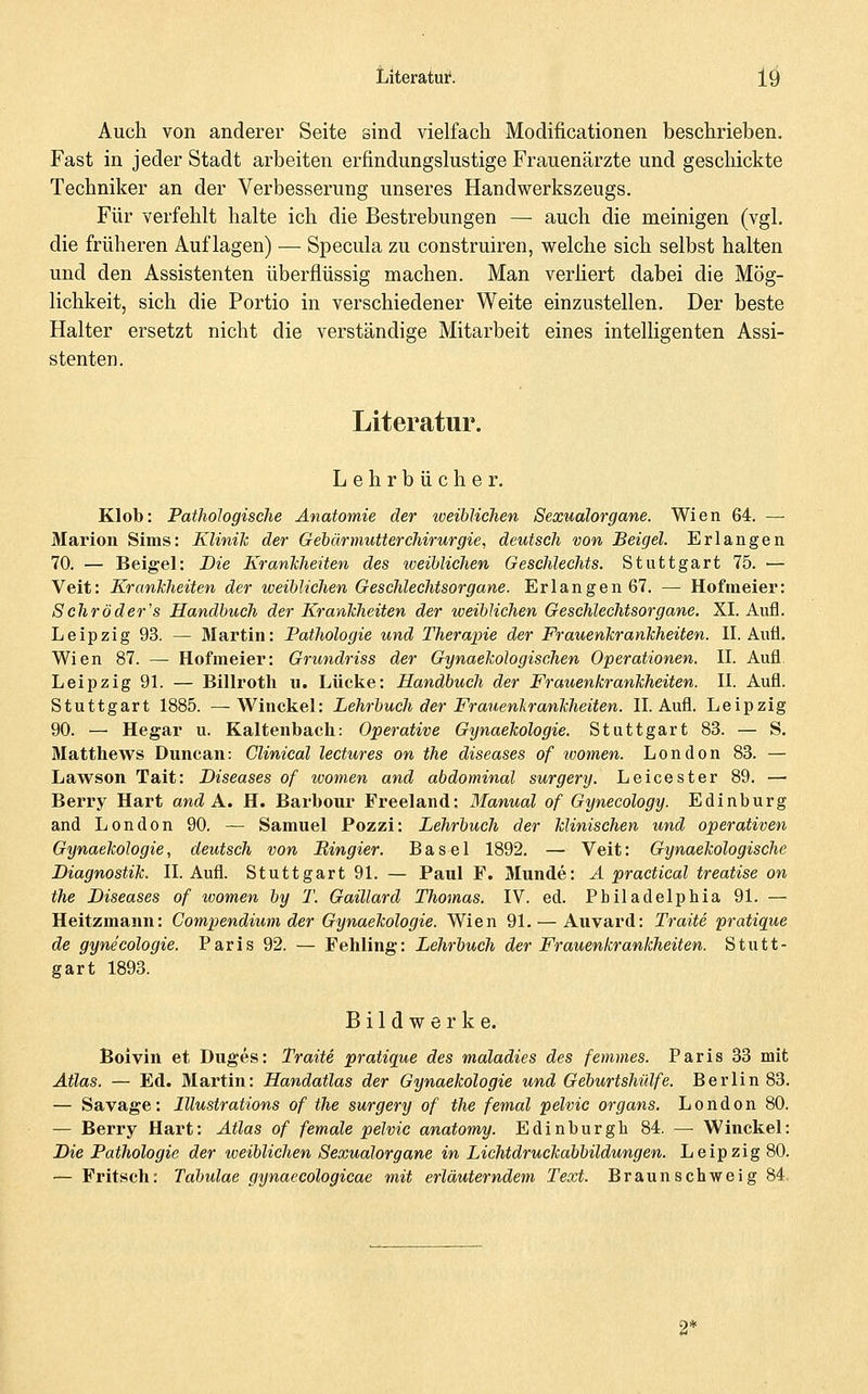 Auch von anderer Seite sind vielfach Modificationen beschrieben. Fast in jeder Stadt arbeiten erfindungslustige Frauenärzte und geschickte Techniker an der Verbesserung unseres Handwerkszeugs. Für verfehlt halte ich die Bestrebungen — auch die meinigen (vgl. die früheren Auflagen) — Specula zu construiren, welche sich selbst halten und den Assistenten überflüssig machen. Man verüert dabei die Mög- lichkeit, sich die Portio in verschiedener Weite einzustellen. Der beste Halter ersetzt nicht die verständige Mitarbeit eines intelligenten Assi- stenten. Literatur. Lehrbücher. Klob: Pathologische Anatomie der weiblichen Sexualorgane. Wien 64. — Marion Sims: Klinih der Gebärmutter Chirurgie, deutsch von Beigel. Erlangen 70. — Beigel: Die Kranlcheiten des weiblichen Geschlechts. Stuttgart 75. — Veit: Krankheiten der iceiblichen Geschlechtsorgane. Erlangen 67. — Hofmeier: Sehröder's Handbuch der Kranlcheiten der weiblichen Geschlechtsorgane. XI. Aufl. Leipzig 93. — Martin: Pathologie und Therapie der Frauenkrankheiten. II. Aufl. Wien 87. — Hofmeier: Grundriss der Gynaekologisehen Operationen. II. Aufl. Leipzig 91. — Billroth u. Lücke: Handbuch der Frauenkrankheiten. II. Aufl. Stuttgart 1885. —AVinckel: Lehrbuch der Frauenkrankheiten. IL Aufl. Leipzig 90. — Hegar u. Kaltenbach: Operative Gynaekologie. Stuttgart 83. — S. Matthews Duncan: Clinical lectures on the diseases of women. London 83. — Lawson Tait: Diseases of tvomen and abdominal surgery. Leicester 89. — Berry Hart and A, H. Barbour Freeland; Manual of Gynecology. Edinburg and London 90. — Samuel Pozzi: Lehrbuch der klinischen und operativen Gynaekologie, deutsch von Bingier. Basel 1892. — Veit: Gynaekologische Diagnostik. II. Aufl. Stuttgart 91. — Paul F. Munde: A practical treatise on the Diseases of ivomen by T. Gaillard Thomas. IV. ed. Philadelphia 91. — Heitzmann: Compendium der Gynaekologie. Wien 91. — Auvard: Traite pratique de gynecologie. Paris 92. — Fehling: Lehrbuch der Frauenkrankheiten. Stutt- gart 1893. Bildwerke. Boivin et Duges: Traite pratique des maladies des femmes. Paris 33 mit Atlas. — Ed. Martin: Handatlas der Gynaekologie und Geburtshülfe. Berlin 83. — Savage: Illustrations of the surgery of the femal pelvic organs. London 80. — Berry Hart: Atlas of female pelvic anatomy. Edinburgh 84. —• Winckel: Die Pathologie der iveiblichen Sexualorgane in Lichtdruckabbildungen. Leipzig 80. — Fritsch: Tdbulae gynaecologicae mit erläuterndem Text. Braunschweig 84.