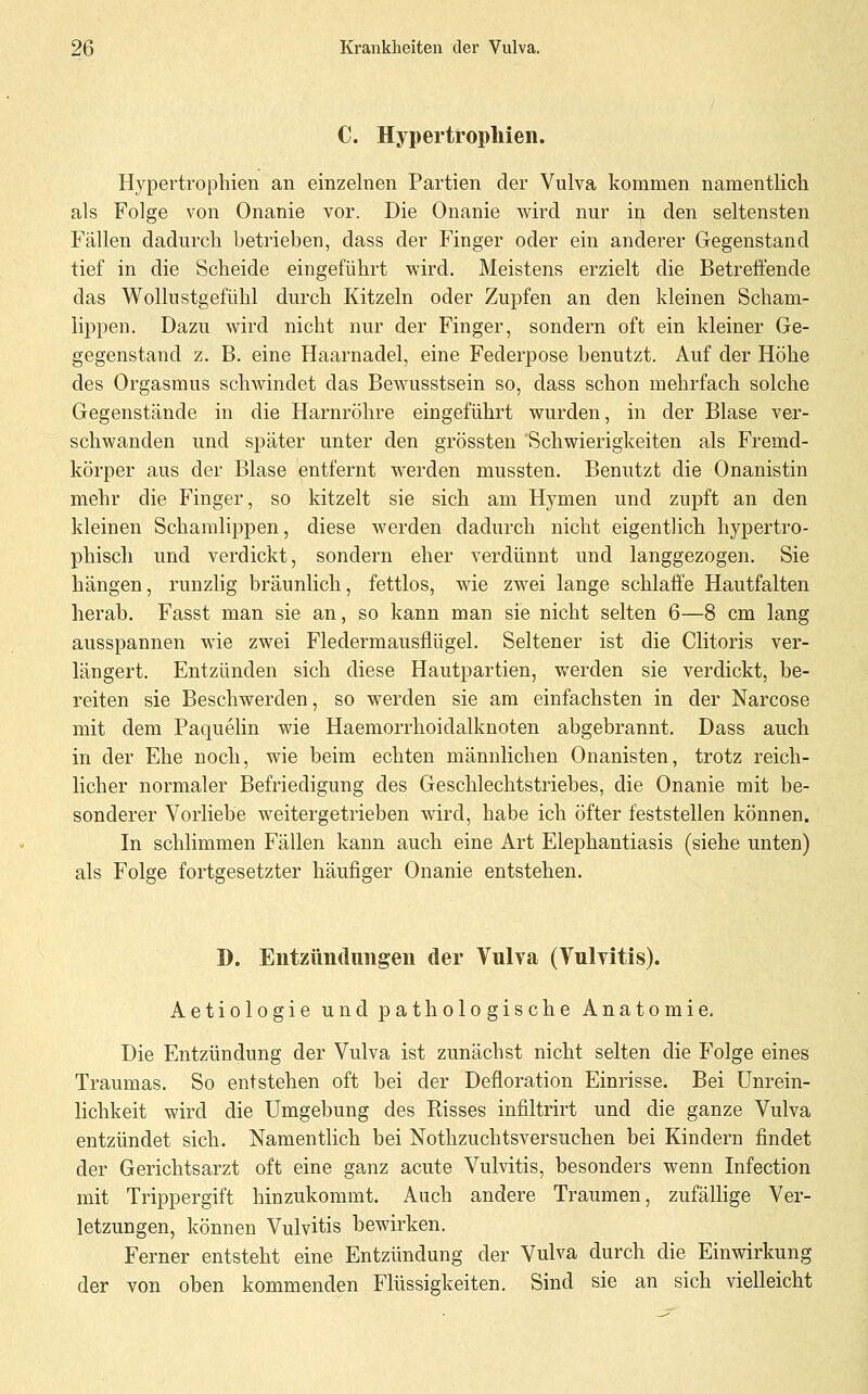 C. Hypertrophien. Hypertrophien an einzelnen Partien der Vulva kommen namentlich als Folge von Onanie vor. Die Onanie wird nur in den seltensten Fällen dadurch betrieben, dass der Finger oder ein anderer Gegenstand tief in die Scheide eingeführt wird. Meistens erzielt die Betreffende das Wollustgefühl durch Kitzeln oder Zupfen an den kleinen Scham- lippen. Dazu wird nicht nur der Finger, sondern oft ein kleiner Ge- gegenstand z. B. eine Haarnadel, eine Federpose benutzt. Auf der Höhe des Orgasmus schwindet das Bewusstsein so, dass schon mehrfach solche Gegenstände in die Harnröhre eingeführt wurden, in der Blase ver- schwanden und später unter den grössten 'Schwierigkeiten als Fremd- körper aus der Blase entfernt werden mussten. Benutzt die Onanistin mehr die Finger, so kitzelt sie sich am Hymen und zupft an den kleinen Schamlippen, diese werden dadurch nicht eigentlich hypertro- phisch und verdickt, sondern eher verdünnt und langgezogen. Sie hängen, runzlig bräunlich, fettlos, wie zwei lange schlaffe Hautfalten herab. Fasst man sie an, so kann man sie nicht selten 6—8 cm lang ausspannen wie zwei Fledermausflügel. Seltener ist die Clitoris ver- längert. Entzünden sich diese Hautpartien, Vv^erden sie verdickt, be- reiten sie Beschwerden, so werden sie am einfachsten in der Narcose mit dem Paquelin wie Haemorrhoidalknoten abgebrannt. Dass auch in der Ehe noch, wie beim echten männlichen Onanisten, trotz reich- licher normaler Befriedigung des Geschlechtstriebes, die Onanie mit be- sonderer Vorliebe weitergetrieben wird, habe ich öfter feststellen können. In schlimmen Fällen kann auch eine Art Elephantiasis (siehe unten) als Folge fortgesetzter häufiger Onanie entstehen. D. Entzündimgen der Vulva (Vulvitis). Aetiologie und pathologische Anatomie. Die Entzündung der Vulva ist zunächst nicht selten die Folge eines Traumas. So entstehen oft bei der Defloration Einrisse. Bei ünrein- lichkeit wird die Umgebung des Risses infiltrirt und die ganze Vulva entzündet sich. Namentlich bei Nothzuchtsversuchen bei Kindern findet der Gerichtsarzt oft eine ganz acute Vulvitis, besonders wenn Infection mit Trippergift hinzukommt. Auch andere Traumen, zufällige Ver- letzungen, können Vulvitis bewirken. Ferner entsteht eine Entzündung der Vulva durch die Einwirkung der von oben kommenden Flüssigkeiten. Sind sie an sich vielleicht