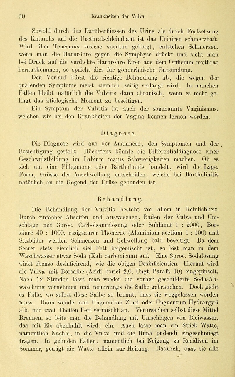 Sowohl durch das Darüberfliessen des Urins als durch Fortsetzung des Katarrhs auf die ürethralschleimhaut ist das Uriniren schmerzhaft. Wird über Tenesmus vesicae spontan geklagt, entstehen Schmerzen, wenn man die Harnröhre gegen die Symphyse drückt und sieht man bei Druck auf die verdickte Harnröhre Eiter aus dem Orificium urethrae herauskommen, so spricht dies für gonorrhoische Entzündung. Den Verlauf kürzt die richtige Behandlung ab, die wegen der quälenden Symptome meist ziemlich zeitig verlangt wird. In manchen Fällen bleibt natürlich die Vulvitis dann chronisch, wenn es nicht ge- lingt das ätiologische Moment zu beseitigen. Ein Symptom der Vulvitis ist auch der sogenannte Vaginismus, welchen wir bei den Krankheiten der Vagina kennen lernen werden. Diagnose. Die Diagnose wird aus der Anamnese, den Symptomen und der , Besichtigung gestellt. Höchstens könnte die Differentialdiagnose einer Geschwulstbildung im Labium majus Schwierigkeiten machen. Ob es sich um eine Phlegmone oder Bartholinitis handelt, wird die Lage, Form, Grösse der Anschwellung entscheiden, welche bei Bartholinitis natürlich an die Gegend der Drüse gebunden ist, Behandlung. Die Behandlung der Vulvitis besteht vor allem in Reinlichkeit. Durch einfaches Abseifen und Auswaschen, Baden der Vulva und Um- schläge mit Sproc. Carbolsäurelösung oder Sublimat 1 : 2O0O, Bor- säure 40 : 1000, essigsaurer Thonerde (Aluminium acetium 1 : 100) und Sitzbäder werden Schmerzen und Schwellung bald beseitigt. Da dem Secret stets ziemlich viel Fett beigemischt ist, so löst man in dem Waschwasser etwas Soda (Kali carbonicum) auf. Eine 3proc. Sodalösung wirkt ebenso desinficirend, wie die obigen Desinficientien. Hierauf wird die Vulva mit Borsalbe (Acidi borici 2,0, Ungt. Paraff. 10) eingepinselt. Nach 12 Stunden lässt man wieder die vorher geschilderte Soda-Ab- waschung vornehmen und neuerdings die Salbe gebrauchen. Doch giebt es Fälle, wo selbst diese Salbe so brennt, dass sie weggelassen werden muss. Dann wende man Unguentum Zinci oder Unguentum Hydrargyri alb. mit zwei Theilen Fett vermischt an. Verursachen selbst diese Mittel Brennen, so leite man die Behandlung mit Umschlägen von Bleiwasser, das mit Eis abgekühlt wird, ein. Auch lasse man ein Stück Watte, namenthch Nachts, in die Vulva und die Rima pudendi eingeschmiegt tragen. In gelinden Fällen, namentlich bei Neigung zu Recidiven im Sommer, genügt die Watte allein zur Heilung. Dadurch, dass sie alle