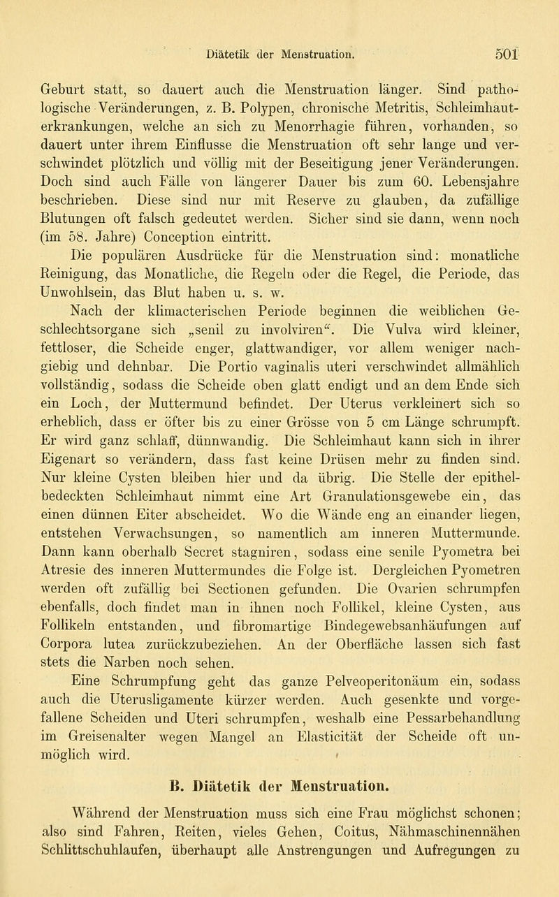 Geburt statt, so dauert auch die Menstruation länger. Sind patho- logische Veränderungen, Z.B.Polypen, chronische Metritis, Schleimhaut- erkrankungen, welche an sich zu Menorrhagie führen, vorhanden, so dauert unter ihrem Einflüsse die Menstruation oft sehr lange und ver- schwindet plötzlich und völlig mit der Beseitigung jener Veränderungen. Doch sind auch Fälle von längerer Dauer bis zum 60. Lebensjahre beschrieben. Diese sind nur mit Reserve zu glauben, da zufällige Blutungen oft falsch gedeutet werden. Sicher sind sie dann, wenn noch (im 58. Jahre) Conception eintritt. Die populären Ausdrücke für die Menstruation sind: monatliche Reinigung, das Monatliche, die Regeln oder die Regel, die Periode, das Unwohlsein, das Blut haben u. s. w. Nach der klimacterischen Periode beginnen die weiblichen Ge- schlechtsorgane sich ,,senil zu involviren. Die Vulva wird kleiner, fettloser, die Scheide enger, glattwandiger, vor allem weniger nach- giebig und dehnbar. Die Portio vaginalis uteri verschwindet allmählich vollständig, sodass die Scheide oben glatt endigt und an dem Ende sich ein Loch, der Muttermund befindet. Der Uterus verkleinert sich so erheblich, dass er öfter bis zu einer Grösse von 5 cm Länge schrumpft. Er wird ganz schlaff, dünnwandig. Die Schleimhaut kann sich in ihrer Eigenart so verändern, dass fast keine Drüsen mehr zu finden sind. Nur kleine Cysten bleiben hier und da übrig. Die Stelle der epithel- bedeckten Schleimhaut nimmt eine Art Granulationsgewebe ein, das einen dünnen Eiter abscheidet. Wo die Wände eng an einander liegen, entstehen Verwachsungen, so namentlich am inneren Muttermunde. Dann kann oberhalb Secret stagniren, sodass eine senile Pyometra bei Atresie des inneren Muttermundes die Folge ist. Dergleichen Pyometren werden oft zufällig bei Sectionen gefunden. Die Ovarien schrumpfen ebenfalls, doch findet man in ihnen noch Follikel, kleine Cysten, aus FolHkeln entstanden, und fibromartige Bindegewebsanhäufungen auf Corpora lutea zurückzubeziehen. An der Oberfläche lassen sich fast stets die Narben noch sehen. Eine Schrumpfung geht das ganze Pelveoperitonäum ein, sodass auch die Uterusligamente kürzer werden. Auch gesenkte und vorge- fallene Scheiden und Uteri schrumpfen, weshalb eine Pessarbehandlung im Greisenalter wegen Mangel an Elasticität der Scheide oft un- möglich wird. ' B. Diätetik der Menstruation. Während der Menstruation muss sich eine Frau möglichst schonen; also sind Fahren, Reiten, vieles Gehen, Coitus, Nähmaschinennähen Schlittschuhlaufen, überhaupt alle Anstrengungen und Aufregungen zu