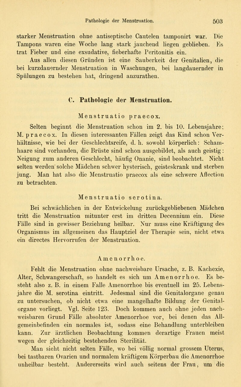 starker Menstruation ohne antiseptisclie Caiitelen tamponirt war. Die Tampons waren eine Woche lang stark jauchend liegen geblieben. Es trat Fieber und eine exsudative, fieberhafte Peritonitis ein. Aus allen diesen Gründen ist eine Sauberkeit der Genitalien, die bei kurzdauernder Menstruation in Waschungen, bei langdauernder in Spülungen zu bestehen hat, dringend anzurathen. C. Pathologie der Menstruation. Menstruatiopraecox. Selten beginnt die Menstruation schon im 2. bis 10. Lebensjahre; M. p r a e c 0 X. In diesen interessanten Fällen zeigt das Kind schon Ver- hältnisse, wie bei der Geschlechtsreife, d. h. sowohl körperlich: Scham- haare sind vorhanden, die Brüste sind schon ausgebildet, als auch geistig: Neigung zum anderen Geschlecht, häufig Onanie, sind beobachtet. Nicht selten werden solche Mädchen schwer hysterisch, geisteskrank und sterben jung. Man hat also die Menstruatio praecox als eine schwere Äffection zu betrachten. Menstruatio serotina. Bei schwächlichen in der Entwickelung zurückgebliebenen Mädchen tritt die Menstruation mitunter erst im dritten Decennium ein. Diese Fälle sind in gewisser Beziehung heilbar. Nur muss eine Kräftigung des Organismus im allgemeinen das Hauptziel der Therapie sein, nicht etwa ein directes Hervorrufen der Menstruation. Amenorrhoe. Fehlt die Menstruation ohne nachweisbare Ursache, z. B. Kachexie, Alter, Schwangerschaft, so handelt es sich um Amenorrhoe. Es be- steht also z. B. in einem Falle Amenorrhoe bis eventuell im 25. Lebens- jahre die M. serotina eintritt. Jedesmal sind die Genitalorgane genau zu untersuchen, ob nicht etwa eine mangelhafte Bildung der Genital- organe vorliegt. Vgl. Seite 123. Doch kommen auch ohne jeden nach- weisbaren Grund Fälle absoluter Amenorrhoe vor, bei denen das All- gemeinbefinden ein normales ist, sodass eine Behandlung unterbleiben kann. Zur ärztlichen Beobachtung kommen derartige Frauen meist wegen der gleichzeitig bestehenden Sterilität. Man sieht nicht selten Fälle, wo bei völHg normal grossem Uterus, bei tastbaren Ovarien und normalem kräftigem Körperbau die Amenorrhoe unheilbar besteht. Andererseits wird auch seitens der Frau, um die