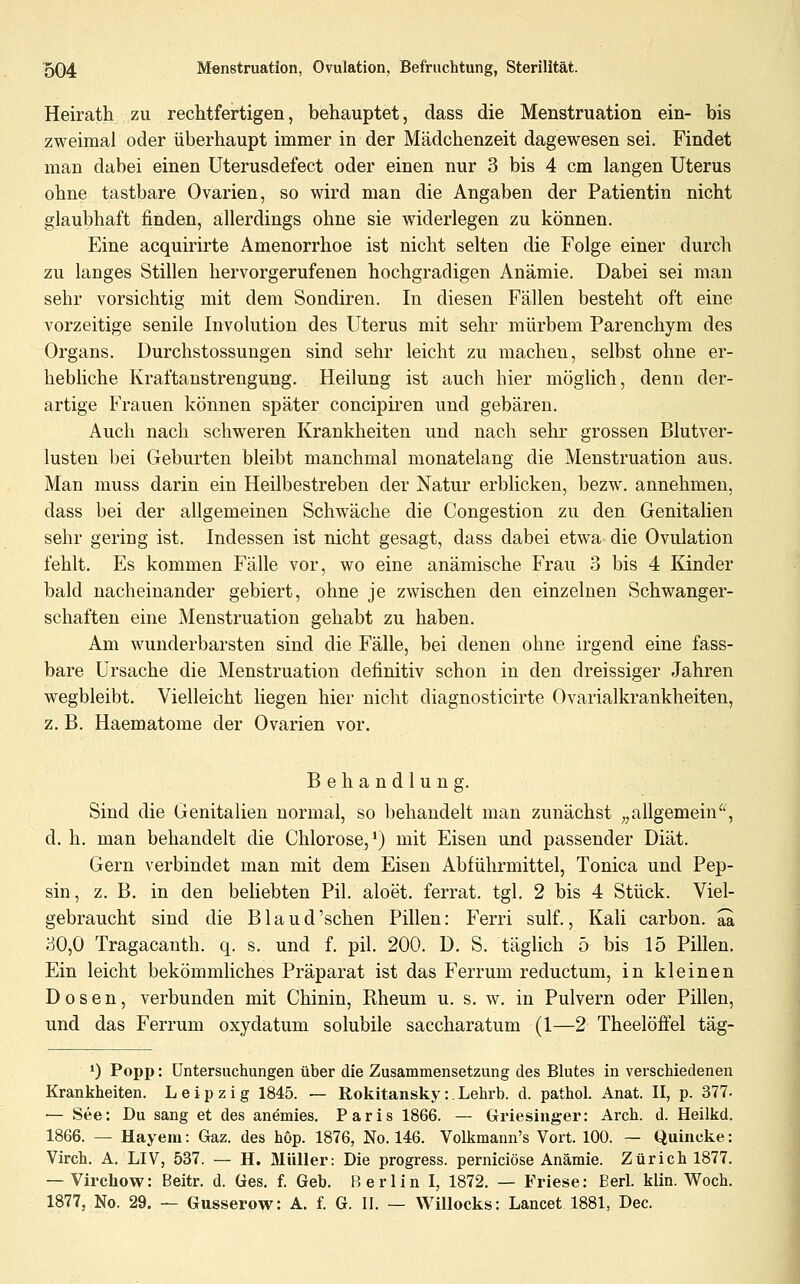 Heirath zu rechtfertigen, behauptet, dass die Menstruation ein- bis zweimal oder überhaupt immer in der Mädchenzeit dagewesen sei. Findet man dabei einen Uterusdefect oder einen nur 3 bis 4 cm langen Uterus ohne tastbare Ovarien, so wird man die Angaben der Patientin nicht glaubhaft finden, allerdings ohne sie widerlegen zu können. Eine acquirirte Amenorrhoe ist nicht selten die Folge einer durch zu langes Stillen hervorgerufenen hochgradigen Anämie. Dabei sei man sehr vorsichtig mit dem Sondiren. In diesen Fällen besteht oft eine vorzeitige senile Involution des Uterus mit sehr mürbem Parenchym des Organs. Durchstossungen sind sehr leicht zu machen, selbst ohne er- hebliche Kraftanstrengung. Heilung ist auch hier möglich, denn der- artige Frauen können später concipiren und gebären. Auch nach schweren Krankheiten und nach sehr grossen Blutver- lusten bei Geburten bleibt manchmal monatelang die Menstruation aus. Man muss darin ein Heilbestreben der Natur erblicken, bezw. annehmen, dass bei der allgemeinen Schwäche die Congestion zu den Genitalien sehr gering ist. Indessen ist nicht gesagt, dass dabei etwa die Ovulation fehlt. Es kommen Fälle vor, wo eine anämische Frau 3 bis 4 Kinder bald nacheinander gebiert, ohne je zwischen den einzelnen Schwanger- schaften eine Menstruation gehabt zu haben. Am wunderbarsten sind die Fälle, bei denen ohne irgend eine fass- bare Ursache die Menstruation definitiv schon in den dreissiger Jahren wegbleibt. Vielleicht liegen hier nicht diagnosticirte Ovarialkrankheiten, z, B. Haematome der Ovarien vor. Behandlung. Sind die Genitalien normal, so behandelt man zunächst „allgemein^', d. h. man behandelt die Chlorose,') mit Eisen und passender Diät. Gern verbindet man mit dem Eisen Abführmittel, Tonica und Pep- sin, z. B. in den beliebten Pil. aloet. ferrat. tgl. 2 bis 4 Stück. Viel- gebraucht sind die Bland'sehen Pillen: Ferri sulf., Kali carbon. aa 30,0 Tragacanth. q. s, und f. pil. 200. D. S. täglich 5 bis 15 Pillen. Ein leicht bekömmliches Präparat ist das Ferrum reductum, in kleinen Dosen, verbunden mit Chinin, Rheum u. s. w. in Pulvern oder Pillen, und das Ferrum oxydatum solubile saccharatum (1—2 Theelöffel täg- *) Popp: Untersuchungen über die Zusammensetzung des Blutes in verschiedenen Krankheiten. Leipzig 1845. — Rokitansky:.Lehrb. d. pathol. Anat. II, p. 377- — See: Du sang et des anemies. Paris 1866. — Griesinger: Arch. d. Heilkd. 1866. — Hayem: Gaz. des hop. 1876, No. 146. Volkmann's Vort. 100. — Quincke: Virch. A. LIV, 537. — H. Müller: Die progress. perniciöse Anämie. Zürich 1877. — Virchow: Beitr. d. Ges. f. Geb. Berlin I, 1872. — Friese: Berl. klin. Woch. 1877, No. 29. — Gusserow: A. f. G. II. — Willocks: Lancet 1881, Dec.