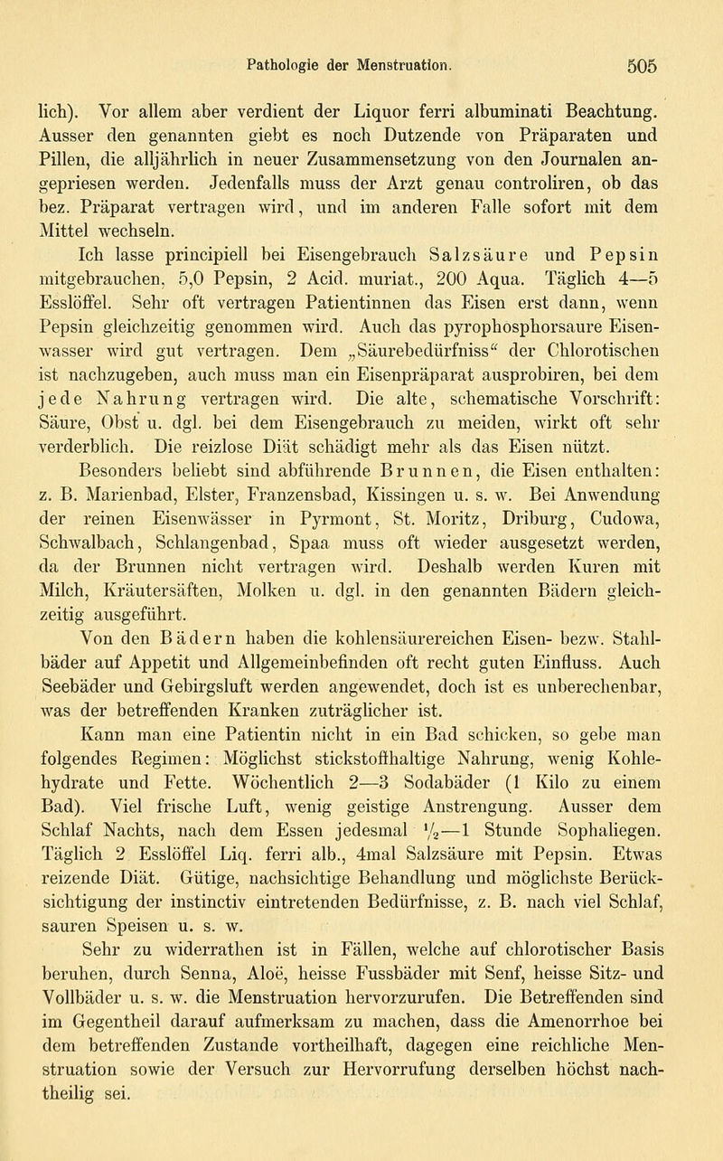 Hell). Vor allem aber verdient der Liquor ferri albuminati Beachtung. Ausser den genannten giebt es noch Dutzende von Präparaten und Pillen, die alljährlich in neuer Zusammensetzung von den Journalen an- gepriesen werden. Jedenfalls muss der Arzt genau controliren, ob das bez. Präparat vertragen wird, und im anderen Falle sofort mit dem Mittel wechseln. Ich lasse principiell bei Eisengebrauch Salzsäure und Pepsin mitgebrauchen, 5,0 Pepsin, 2 Acid. muriat., 200 Aqua. Täglich 4—5 Esslöfifel. Sehr oft vertragen Patientinnen das Eisen erst dann, wenn Pepsin gleichzeitig genommen wird. Auch das pyrophosphorsaure Eisen- wasser wird gut vertragen. Dem ^,Säurebedürfniss der Chlorotischen ist nachzugeben, auch muss man ein Eisenpräparat ausprobiren, bei dem jede Nahrung vertragen wird. Die alte, schematische Vorschrift: Säure, Obst u. dgl. bei dem Eisengebrauch zu meiden, wirkt oft sehr verderblich. Die reizlose Diät schädigt mehr als das Eisen nützt. Besonders beliebt sind abführende Brunnen, die Eisen enthalten: z. B. Marienbad, Elster, Franzensbad, Kissingen u. s. w. Bei Anwendung der reinen Eisenwässer in Pyrmont, St. Moritz, Driburg, Cudowa, Schwalbach, Schlangenbad, Spaa muss oft wieder ausgesetzt werden, da der Brunnen nicht vertragen wird. Deshalb werden Kuren mit Milch, Kräutersäften, Molken u. dgl. in den genannten Bädern gleich- zeitig ausgeführt. Von den Bädern haben die kohlensäurereichen Eisen- bezw. Stahl- bäder auf Appetit und Allgemeinbefinden oft recht guten Einfluss. Auch Seebäder und Gebirgsluft werden angewendet, doch ist es unberechenbar, was der betreffenden Kranken zuträglicher ist. Kann man eine Patientin nicht in ein Bad schicken, so gebe man folgendes Ptegimen: Möglichst stickstoffhaltige Nahrung, wenig Kohle- hydrate und Fette. Wöchentlich 2—3 Sodabäder (1 Kilo zu einem Bad). Viel frische Luft, wenig geistige Anstrengung. Ausser dem Schlaf Nachts, nach dem Essen jedesmal '/a—1 Stunde Sophaliegen, Täglich 2 Esslöffel Liq. ferri alb., 4mal Salzsäure mit Pepsin. Etwas reizende Diät. Gütige, nachsichtige Behandlung und möglichste Berück- sichtigung der instinctiv eintretenden Bedürfnisse, z. B. nach viel Schlaf, sauren Speisen u. s. w. Sehr zu widerrathen ist in Fällen, welche auf chlorotischer Basis beruhen, durch Senna, Aloe, heisse Fussbäder mit Senf, heisse Sitz- und Vollbäder u. s. w. die Menstruation hervorzurufen. Die Betreffenden sind im Gegentheil darauf aufmerksam zu machen, dass die Amenorrhoe bei dem betreffenden Zustande vortheilhaft, dagegen eine reichliche Men- struation sowie der Versuch zur Hervorrufung derselben höchst nach- theilig sei.