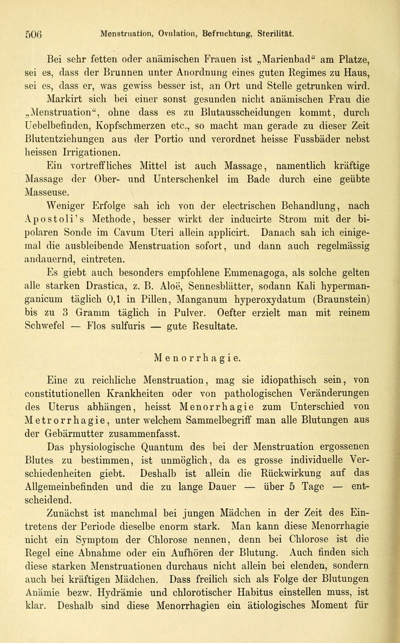 Bei sehr fetten oder anämischen Frauen ist „Marienbad am Platze, sei es, dass der Brunnen unter Anordnung eines guten Regimes zu Haus, sei es, dass er, was gewiss besser ist, an Ort und Stelle getrunken wird. Markirt sich bei einer sonst gesunden nicht anämischen Frau die „Menstruation, ohne dass es zu Blutausscheidungen kommt, durch Uebelbefinden, Kopfschmerzen etc., so macht man gerade zu dieser Zeit Blutentziehungen aus der Portio und verordnet heisse Fussbäder nebst heissen Irrigationen. Ein vortreifliches Mittel ist auch Massage, namentlich kräftige Massage der Ober- und Unterschenkel im Bade durch eine geübte Masseuse. Weniger Erfolge sah ich von der electrischen Behandlung, nach Apostoli's Methode, besser wirkt der inducirte Strom mit der bi- polaren Sonde im Cavum Uteri allein applicirt. Danach sah ich einige- mal die ausbleibende Menstruation sofort, und dann auch regelmässig andauernd, eintreten. Es giebt auch besonders empfohlene Emmenagoga, als solche gelten alle starken Drastica, z. B. Aloe, Sennesblätter, sodann KaU hyperman- ganicum tägHch 0,1 in Pillen, Manganum hyperoxydatum (Braunstein) bis zu 3 Gramm täglich in Pulver. Oefter erzielt man mit reinem Schwefel — Flos sulfuris — gute Resultate. Menorrhagie. Eine zu reichliche Menstruation, mag sie idiopathisch sein, von constitutionellen Krankheiten oder von pathologischen Veränderungen des Uterus abhängen, heisst Menorrhagie zum Unterschied von Metrorrhagie, unter welchem Sammelbegriff man alle Blutungen aus der Gebärmutter zusammenfasst. Das physiologische Quantum des bei der Menstruation ergossenen Blutes zu bestimmen, ist unmöglich, da es grosse individuelle Ver- schiedenheiten giebt. Deshalb ist allein die Rückwirkung auf das Allgemeinbefinden und die zu lange Dauer — über 5 Tage — ent- scheidend. Zunächst ist manchmal bei jungen Mädchen in der Zeit des Ein- tretens der Periode dieselbe enorm stark. Man kann diese Menorrhagie nicht ein Symptom der Chlorose nennen, denn bei Chlorose ist die Regel eine Abnahme oder ein Aufhören der Blutung. Auch finden sich diese starken Menstruationen durchaus nicht allein bei elenden, sondern auch bei kräftigen Mädchen. Dass freilich sich als Folge der Blutungen Anämie bezw. Hydrämie und chlorotischer Habitus einstellen muss, ist klar. Deshalb sind diese Menorrhagien ein ätiologisches Moment für