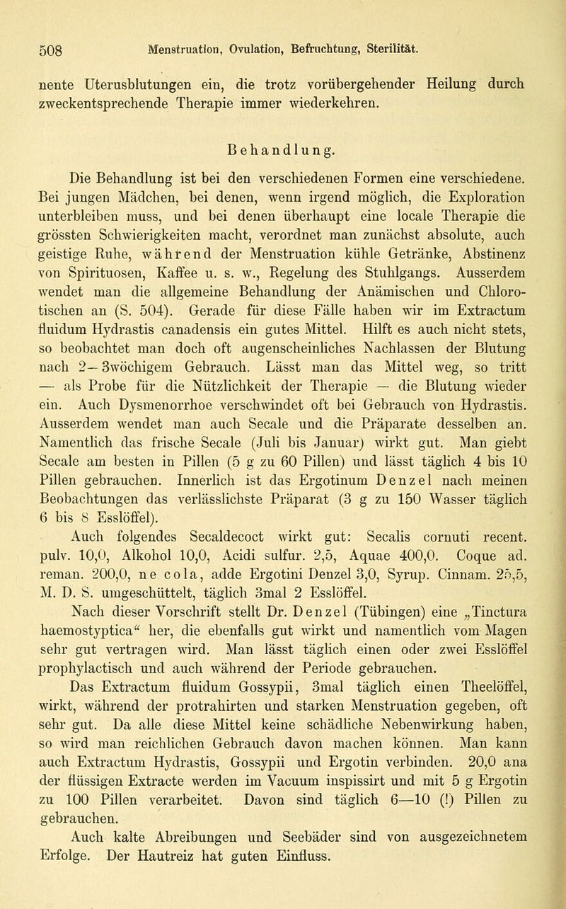 nente Uterusblutungen ein, die trotz vorübergeliender Heilung durch zweckentsprechende Therapie immer wiederkehren. Behandlung. Die Behandlung ist bei den verschiedenen Formen eine verschiedene. Bei jungen Mädchen, bei denen, wenn irgend möglich, die Exploration unterbleiben muss, und bei denen überhaupt eine locale Therapie die grössten Schwierigkeiten macht, verordnet man zunächst absolute, auch geistige Ruhe, während der Menstruation kühle Getränke, Abstinenz von Spirituosen, Kaffee u. s. w., Regelung des Stuhlgangs. Ausserdem wendet man die allgemeine Behandlung der Anämischen und Chloro- tischen an (S. 504). Gerade für diese Fälle haben wir im Extractum fluidum Hydrastis canadensis ein gutes Mittel. Hilft es auch nicht stets, so beobachtet man doch oft augenscheinliches Nachlassen der Blutung nach 2— Swöchigem Gebrauch. Lässt man das Mittel weg, so tritt — als Probe für die Nützlichkeit der Therapie — die Blutung wieder ein. Auch Dysmenorrhoe verschwindet oft bei Gebrauch von Hydrastis. Ausserdem wendet man auch Seeale und die Präparate desselben an. Namentlich das frische Seeale (Juli bis Januar) wirkt gut. Man giebt Seeale am besten in Pillen (5 g zu 60 Pillen) und lässt täghch 4 bis 10 Pillen gebrauchen. Innerlich ist das Ergotinum Denzel nach meinen Beobachtungen das verlässlichste Präparat (3 g zu 150 Wasser täglich 6 bis 8 Esslöffel). Auch folgendes Secaldecoct wirkt gut: Seealis cornuti recent. pulv. 10,0, Alkohol 10,0, Acidi sulfur. 2,5, Aquae 400,0. Coque ad. reman. 200,0, ne cola, adde Ergotini Denzel 3,0, Syrup. Cinnam. 25,5, M. D. S. umgeschüttelt, täglich 3mal 2 Esslöffel. Nach dieser Vorschrift stellt Dr. Denzel (Tübingen) eine „Tinctura haemostyptica^' her, die ebenfalls gut wirkt und namentlich vom Magen sehr gut vertragen wird. Man lässt täglich einen oder zwei Esslöffel prophylactisch und auch während der Periode gebrauchen. Das Extractum fluidum Gossypii, 3mal täglich einen Theelöffel, wirkt, während der protrahirten und starken Menstruation gegeben, oft sehr gut. Da alle diese Mittel keine schädliche Nebenwirkung haben, so wird man reichlichen Gebrauch davon machen können. Man kann auch Extractum Hydrastis, Gossypii und Ergotin verbinden. 20,0 ana der flüssigen Extracte werden im Vacuum inspissirt und mit 5 g Ergotin zu 100 Pillen verarbeitet. Davon sind täglich 6—10 (!) Pillen zu gebrauchen. Auch kalte Abreibungen und Seebäder sind von ausgezeichnetem Erfolge. Der Hautreiz hat guten Einfluss.