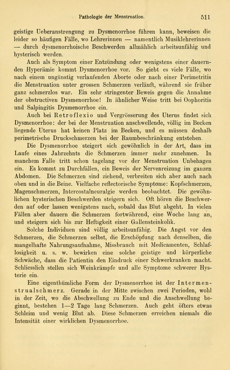 geistige Ueberanstrengung zu Dysmenorrhoe führen kann, beweisen die leider so häufigen Fälle, wo Lehrerinnen — namentlich Musiklehrerinnen — durch dysmenorrhoische Beschwerden allmählich arbeitsunfähig und hysterisch werden. Auch als Symptom einer Entzündung oder wenigstens einer dauern- den Hyperämie kommt Dysmenorrhoe vor. So giebt es viele P'älle, wo nach einem ungünstig verlaufenden Aborte oder nach einer Perimetritis die Menstruation unter grossen Schmerzen verläuft, während sie früher ganz schmerzlos war. Ein sehr stringenter Beweis gegen die Annahme der obstructiven Dysmenorrhoe! In ähnlicher Weise tritt bei Oophoritis und Salpingitis Dysmenorrhoe ein. Auch bei Retroflexio und Vergrösserung des Uterus findet sich Dysmenorrhoe: der bei der Menstruation anschwellende, völlig im Becken liegende Uterus hat keinen Platz im Becken, und es müssen deshalb perimetrische Druckschmerzen bei der Raumbeschränkung entstehen. Die Dysmenorrhoe steigert sich gewöhnlich in der Art, dass im Laufe eines Jahrzehnts die Schmerzen immer mehr zunehmen. In manchem Falle tritt schon tagelang vor der Menstruation Unbehagen ein. Es kommt zu Durchfällen, ein Beweis der Nervenreizung im ganzen Abdomen. Die Schmerzen sind ziehend, verbreiten sich aber auch nach oben und in die Beine, Vielfache reflectorische Symptome: Kopfschmerzen, Magenschmerzen, Intercostalneuralgie werden beobachtet. Die gewöhn- lichen hysterischen Beschwerden steigern sich. Oft hören die Beschwer- den auf oder lassen wenigstens nach, sobald das Blut abgeht. In vielen Fällen aber dauern die Schmerzen fortwährend, eine Woche lang an, und steigern sich bis zur Heftigkeit einer Gallensteinkohk. Solche Individuen sind völlig arbeitsunfähig. Die Angst vor den Schmerzen, die Schmerzen selbst, die Erschöpfung nach denselben, die mangelhafte Nahrungsaufnahme, Missbrauch mit Medicamenten, Schlaf- losigkeit u, s. w. bewirken eine solche geistige und körperliche Schwäche, dass die Patientin den Eindruck einer Schwerkranken macht. Schliesslich stellen sich W^einkrämpfe und alle Symptome schwerer Hys- terie ein. Eine eigenthümliche Form der Dysmenorrhoe ist der Intermen- strualschmerz. Gerade in der Mitte zwischen zwei Perioden, wohl in der Zeit, wo die Abschwellung zu Ende und die Anschwellung be- ginnt, bestehen 1—2 Tage lang Schmerzen. Auch geht öfters etwas Schleim und wenig Blut ab. Diese Schmerzen erreichen niemals die Intensität einer wirklichen Dysmenorrhoe.
