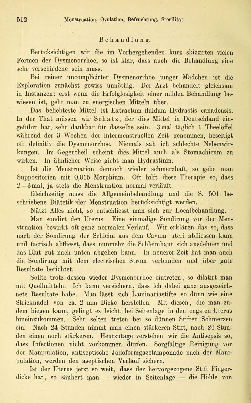 Behandlung. Berücksichtigen wir die im Vorhergehenden kurz skizzirten vielen Formen der Dysmenorrhoe, so ist klar, dass auch die Behandlung eine sehr verschiedene sein muss. Bei reiner uncomplicirter Dysmenorrhoe junger Mädchen ist die Exploration zunächst gewiss unnöthig. Der Arzt behandelt gleichsam in Instanzen; erst wenn die Erfolglosigkeit einer milden Behandlung be- wiesen ist, geht man zu energischen Mitteln über. Das beliebteste Mittel ist Extractum fluidum Hydrastis canadensis. In der That müssen wir Schatz, der dies Mittel in Deutschland ein- geführt hat, sehr dankbar für dasselbe sein. 3 mal täglich 1 Theelöffel während der 3 Wochen der intermenstruellen Zeit genommen, beseitigt oft definitiv die Dysmenorrhoe. Niemals sah ich schlechte Nebenwir- kungen. Im Gegentheil scheint dies Mittel auch als Stomachicum zu wirken. In ähnlicher Weise giebt man Hydrastinin. Ist die Menstruation dennoch wieder schmerzhaft, so gebe man Suppositorien mit 0,015 Morphium. Oft hilft diese Therapie so, dass 2—3mal, ja stets die Menstruation normal verläuft. Gleichzeitig muss die Allgemeinbehandlung und die S. 501 be- schriebene Diätetik xler Menstruation berücksichtigt werden. Nützt Alles nicht, so entschhesst man sich zur Localbehandlung. Man sondirt den Uterus. Eine einmalige Sondirung vor der Men- struation bewirkt oft ganz normalen Verlauf. Wir erklären das so, dass nach der Sondirung der Schleim aus dem Cavum uteri abfliessen kann und factisch abfliesst, dass nunmehr die Schleimhaut sich ausdehnen und das Blut gut nach unten abgehen kann. In neuerer Zeit hat man auch die Sondirung mit dem electrischen Strom verbunden und über gute Resultate berichtet. Sollte trotz dessen wieder Dysmenorrhoe eintreten, so dilatirt man mit Quellmitteln. Ich kann versichern, dass ich dabei ganz ausgezeich- nete Resultate habe. Man lässt sich Laminariastifte so dünn wie eine Stricknadel von ca. 2 mm Dicke herstellen. Mit diesen, die man zu- dem biegen kann, gelingt es leicht, bei Seitenlage in den engsten Uterus hineinzukommen. Sehr selten treten bei so dünnen Stiften Schmerzen ein. Nach 24 Stunden nimmt man einen stärkeren Stift, nach 24 Stun- den einen noch stärkeren. Heutzutage verstehen wir die Antisepsis so, dass Infectionen nicht vorkommen dürfen. Sorgfältige Reinigung vor der Manipulation, antiseptische Jodoformgazetamponade nach der Mani^ pulation, werden den aseptischen Verlauf sichern. Ist der Uterus jetzt so weit, dass der hervorgezogene Stift Finger- dicke hat, so säubert man — wieder in Seitenlage — die Höhle von