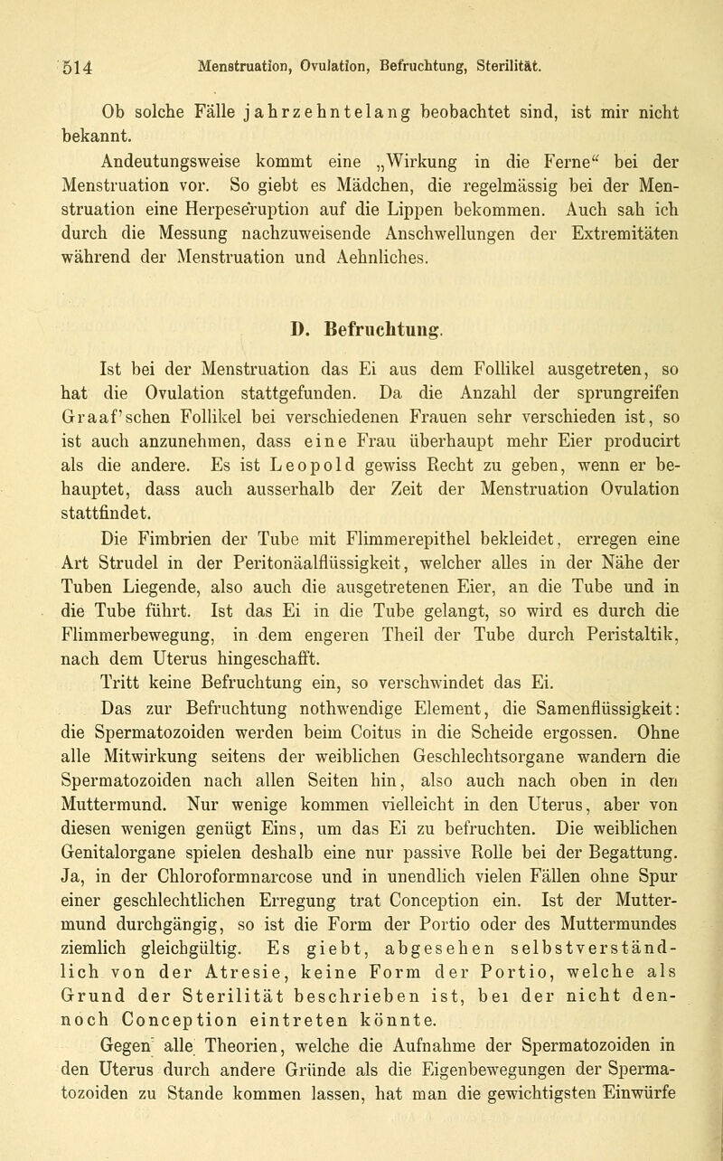 Ob solche Fälle jahrzehntelang beobachtet sind, ist mir nicht bekannt. Andeutungsweise kommt eine „Wirkung in die Ferne'^ bei der Menstruation vor. So giebt es Mädchen, die regelmässig bei der Men- struation eine Herpeseruption auf die Lippen bekommen. Auch sah ich durch die Messung nachzuweisende Anschwellungen der Extremitäten während der Menstruation und Aehnliches. D. Befruchtung. Ist bei der Menstruation das Ei aus dem Follikel ausgetreten, so hat die Ovulation stattgefunden. Da die Anzahl der sprungreifen Graafschen Follikel bei verschiedenen Frauen sehr verschieden ist, so ist auch anzunehmen, dass eine Frau überhaupt mehr Eier producirt als die andere. Es ist Leopold gewiss Recht zu geben, wenn er be- hauptet, dass auch ausserhalb der Zeit der Menstruation Ovulation stattfindet. Die Fimbrien der Tube mit Flimmerepithel bekleidet, erregen eine Art Strudel in der Peritonäalflüssigkeit, welcher alles in der Nähe der Tuben Liegende, also auch die ausgetretenen Eier, an die Tube und in die Tube führt. Ist das Ei in die Tube gelangt, so wird es durch die Flimmerbewegung, in dem engeren Theil der Tube durch Peristaltik, nach dem Uterus hingeschafft. Tritt keine Befruchtung ein, so verschwindet das Ei. Das zur Befruchtung nothwendige Element, die Samenflüssigkeit: die Spermatozoiden werden beim Coitus in die Scheide ergossen. Ohne alle Mitwirkung seitens der weiblichen Geschlechtsorgane wandern die Spermatozoiden nach allen Seiten hin, also auch nach oben in den Muttermund. Nur wenige kommen vielleicht in den Uterus, aber von diesen wenigen genügt Eins, um das Ei zu befruchten. Die weiblichen Genitalorgane spielen deshalb eine nur passive Rolle bei der Begattung. Ja, in der Chloroformnarcose und in unendlich vielen Fällen ohne Spur einer geschlechtlichen Erregung trat Conception ein. Ist der Mutter- mund durchgängig, so ist die Form der Portio oder des Muttermundes ziemlich gleichgültig. Es giebt, abgesehen selbstverständ- lich von der Atresie, keine Form der Portio, welche als Grund der Sterilität beschrieben ist, bei der nicht den- noch Conception eintreten könnte. Gegen' alle Theorien, welche die Aufnahme der Spermatozoiden in den Uterus durch andere Gründe als die Eigenbewegungen der Sperma- tozoiden zu Stande kommen lassen, hat man die gewichtigsten Einwürfe