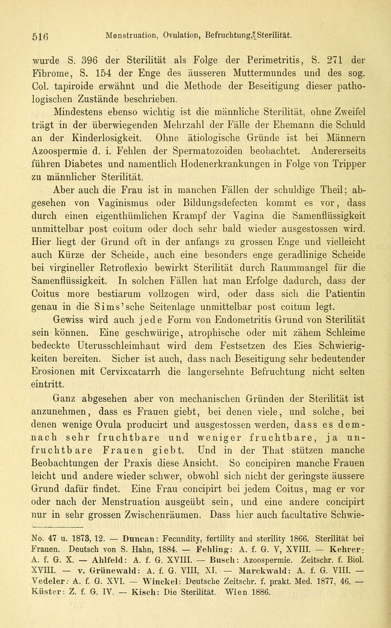 wurde S. 396 der Sterilität als Folge der Perimetritis, S. 271 der Fibrome, S. 154 der Enge des äusseren Muttermundes und des sog. Col. tapiroide erwähnt und die Methode der Beseitigung dieser patho- logischen Zustände beschrieben. Mindestens ebenso wichtig ist die männhche Sterilität, ohne Zweifel trägt in der überwiegenden Mehrzahl der Fälle der Ehemann die Schuld an der Kinderlosigkeit. Ohne ätiologische Gründe ist bei Männern Azoospermie d. i, Fehlen der Spermatozoiden beobachtet. Andererseits führen Diabetes und namentlich Hodenerkrankungen in Folge von Tripper zu männlicher Sterilität. Aber auch die Frau ist in manchen Fällen der schuldige Theil; ab- gesehen von Vaginismus oder Bildungsdefecten kommt es vor, dass durch einen eigenthümlichen Krampf der Vagina die Samenflüssigkeit unmittelbar post coitum oder doch sehr bald wieder ausgestossen wird. Hier liegt der Grund oft in der anfangs zu grossen Enge und vielleicht auch Kürze der Scheide, auch eine besonders enge geradlinige Scheide bei virgineller Retroflexio bewirkt Sterilität durch Raummangel für die Samenflüssigkeit. In solchen Fällen hat man Erfolge dadurch, dass der Coitus more bestiarum vollzogen wird, oder dass sich die Patientin genau in die Sims'sehe Seitenlage unmittelbar post coitum legt. Gewiss wird auch jede Form von Endometritis Grund von Sterilität sein können. Eine geschwürige, atrophische oder mit zähem Schleime bedeckte Uterusschleimhaut wird dem Festsetzen des Eies Schwierig- keiten bereiten. Sicher ist auch, dass nach Beseitigung sehr bedeutender Erosionen mit Cervixcatarrh die langersehnte Befruchtung nicht selten eintritt. Ganz abgesehen aber von mechanischen Gründen der Sterihtät ist anzunehmen, dass es Frauen giebt, bei denen viele, und solche, bei denen wenige Ovula producirt und ausgestossen werden, dass es dem- nach sehr fruchtbare und weniger fruchtbare, ja un- fruchtbare Frauen giebt. Und in der That stützen manche Beobachtungen der Praxis diese Ansicht. So concipiren manche Frauen leicht und andere wieder schwer, obwohl sich nicht der geringste äussere Grund dafür findet. Eine Frau concipirt bei jedem Coitus, mag er vor oder nach der Menstruation ausgeübt sein, und eine andere concipirt nur in sehr grossen Zwischenräumen. Dass hier auch facultative Schwie- No. 47 u. 1873, 12. — Duncan: Fecundity, fertility and sterility 1866. Sterilität bei Frauen. Deutsch von S. Hahn, 1884. — Fehling: A. f. G. V, XVIII. — Kehrer; A. f. G. X. — Ahlfeld: A. f. G. XVIII. — Busch: Azoospermie. Zeitschr. f. Biol. XVIII. — V. Grünewald: A. f. G. VIII, XI. — Marckwald: A. f. G. VIII. — Vedeler; A. f. G. XVI. — Winckel: Deutsche Zeitschr. f. prakt. Med. 1877, 46. — Küster: Z. f. G. IV. — Kisch: Die Sterilität. Wien 1886.