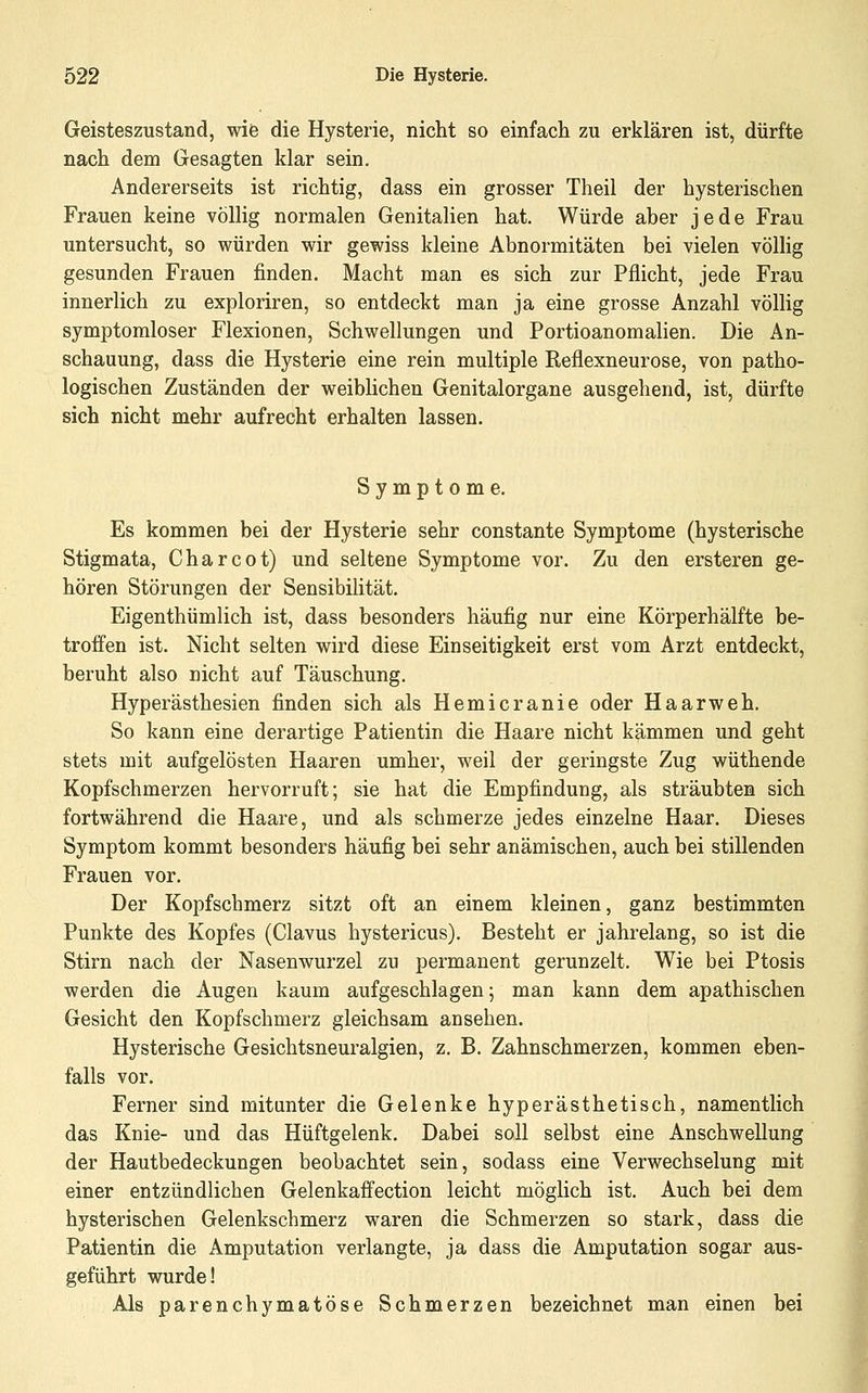 Geisteszustand, wie die Hysterie, nicht so einfacli zu erklären ist, dürfte nach dem Gesagten klar sein. Andererseits ist richtig, dass ein grosser Theil der hysterischen Frauen keine völlig normalen Genitalien hat. Würde aber jede Frau untersucht, so würden wir gewiss kleine Abnormitäten bei vielen völlig gesunden Frauen finden. Macht man es sich zur Pflicht, jede Frau innerlich zu exploriren, so entdeckt man ja eine grosse Anzahl völlig symptomloser Flexionen, Schwellungen und Portioanomahen. Die An- schauung, dass die Hysterie eine rein multiple Reflexneurose, von patho- logischen Zuständen der weiblichen Genitalorgane ausgehend, ist, dürfte sieh nicht mehr aufrecht erhalten lassen. Symptome. Es kommen bei der Hysterie sehr constante Symptome (hysterische Stigmata, Charcot) und seltene Symptome vor. Zu den ersteren ge- hören Störungen der Sensibilität. Eigenthümlich ist, dass besonders häufig nur eine Körperhälfte be- troffen ist. Nicht selten wird diese Einseitigkeit erst vom Arzt entdeckt, beruht also nicht auf Täuschung. Hyperästhesien finden sich als Hemicranie oder Haarweh. So kann eine derartige Patientin die Haare nicht kämmen und geht stets mit aufgelösten Haaren umher, weil der geringste Zug wüthende Kopfschmerzen hervorruft; sie hat die Empfindung, als sträubten sich fortwährend die Haare, und als schmerze jedes einzelne Haar. Dieses Symptom kommt besonders häufig bei sehr anämischen, auch bei stillenden Frauen vor. Der Kopfschmerz sitzt oft an einem kleinen, ganz bestimmten Punkte des Kopfes (Clavus hystericus). Besteht er jahrelang, so ist die Stirn nach der Nasenwurzel zu permanent gerunzelt. Wie bei Ptosis werden die Augen kaum aufgeschlagen; man kann dem apathischen Gesicht den Kopfschmerz gleichsam ansehen. Hysterische Gesichtsneuralgien, z. B. Zahnschmerzen, kommen eben- falls vor. Ferner sind mitunter die Gelenke hyperästhetisch, namentlich das Knie- und das Hüftgelenk. Dabei soll selbst eine Anschwellung der Hautbedeckungen beobachtet sein, sodass eine Verwechselung mit einer entzündlichen Gelenkaffection leicht möglich ist. Auch bei dem hysterischen Gelenkschmerz waren die Schmerzen so stark, dass die Patientin die Amputation verlangte, ja dass die Amputation sogar aus- geführt wurde! Als parenchymatöse Schmerzen bezeichnet man einen bei