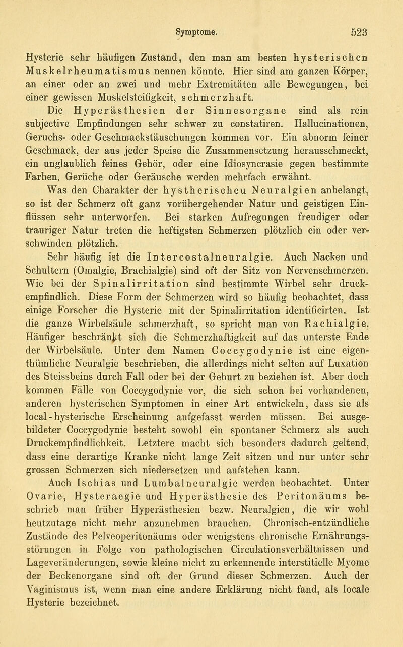 Hysterie sehr häufigen Zustand, den man am besten hysterischen Muskelrheumatismus nennen könnte. Hier sind am ganzen Körper, an einer oder an zwei und mehr Extremitäten alle Bewegungen, bei einer gewissen Muskelsteifigkeit, schmerzhaft. Die Hyperästhesien der Sinnesorgane sind als rein subjective Empfindungen sehr schwer zu constatiren. Hallucinationen, Geruchs- oder Geschmackstäuschungen kommen vor. Ein abnorm feiner Geschmack, der aus jeder Speise die Zusammensetzung herausschmeckt, ein unglaublich feines Gehör, oder eine Idiosyncrasie gegen bestimmte Farben, Gerüche oder Geräusche werden mehrfach erwähnt. Was den Charakter der hystherischeu Neuralgien anbelangt, so ist der Schmerz oft ganz vorübergehender Natur und geistigen Ein- flüssen sehr unterworfen. Bei starken Aufregungen freudiger oder trauriger Natur treten die heftigsten Schmerzen plötzlich ein oder ver- schwinden plötzlich. Sehr häufig ist die Intercostalneuralgie. Auch Nacken und Schultern (Omalgie, Brachialgie) sind oft der Sitz von Nervenschmerzen. Wie bei der Spinalirritation sind bestimmte Wirbel sehr druck- empfindlich. Diese Form der Schmerzen wird so häufig beobachtet, dass einige Forscher die Hysterie mit der Spinalirritation identificirten. Ist die ganze Wirbelsäule schmerzhaft, so spricht man von Rachialgie. Häufiger beschränjst sich die Schmerzhaftigkeit auf das unterste Ende der Wirbelsäule. Unter dem Namen Coccygodynie ist eine eigen- thümliche Neuralgie beschrieben, die allerdings nicht selten auf Luxation des Steissbeins durch Fall oder bei der Geburt zu beziehen ist. Aber doch kommen Fälle von Coccygodynie vor, die sich schon bei vorhandenen, anderen hysterischen Symptomen in einer Art entwickeln, dass sie als local - hysterische Erscheinung aufgefasst werden müssen. Bei ausge- bildeter Coccygodynie besteht sowohl ein spontaner Schmerz als auch Druckempfindlichkeit. Letztere macht sich besonders dadurch geltend, dass eine derartige Kranke nicht lange Zeit sitzen und nur unter sehr grossen Schmerzen sich niedersetzen und aufstehen kann. Auch Ischias und Lumbalneuralgie werden beobachtet. Unter Ovarie, Hysteraegie und Hyperästhesie des Peritonäums be- schrieb man früher Hyperästhesien bezw. Neuralgien, die wir wohl heutzutage nicht mehr anzunehmen brauchen. Chronisch-entzündliche Zustände des Pelveoperitonäums oder wenigstens chronische Ernährungs- störungen in Folge von pathologischen Circulationsverhältnissen und Lageveränderungen, sowie kleine nicht zu erkennende interstitielle Myome der Beckenorgane sind oft der Grund dieser Schmerzen. Auch der Vaginismus ist, wenn man eine andere Erklärung nicht fand, als locale Hysterie bezeichnet.