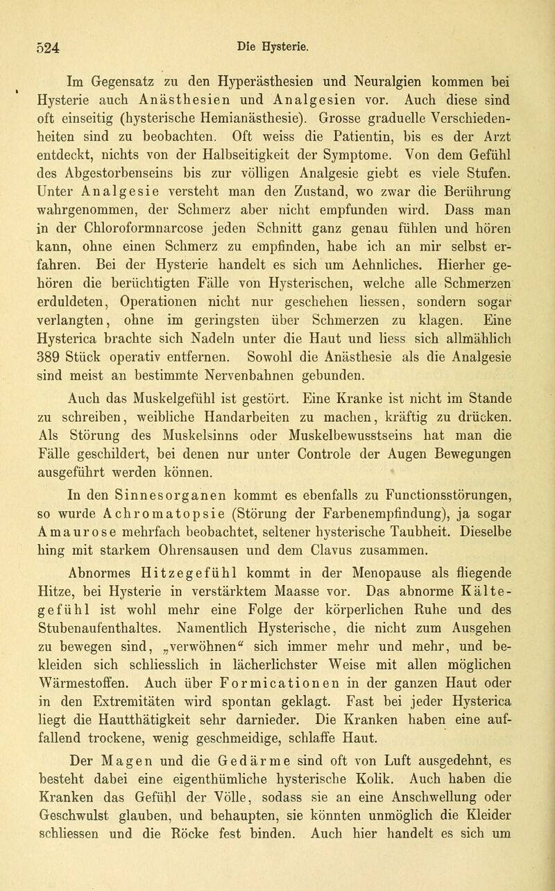Im Gegensatz zu den Hyperästhesien und Neuralgien kommen bei Hysterie auch Anästhesien und Analgesien vor. Auch diese sind oft einseitig (hysterische Hemianästhesie). Grosse graduelle Verschieden- heiten sind zu beobachten. Oft weiss die Patientin, bis es der Arzt entdeckt, nichts von der Halbseitigkeit der Symptome. Von dem Gefühl des Abgestorbenseins bis zur völligen Analgesie giebt es viele Stufen. Unter Analgesie versteht man den Zustand, wo zwar die Berührung wahrgenommen, der Schmerz aber nicht empfunden wird. Dass man in der Chloroformnarcose jeden Schnitt ganz genau fühlen und hören kann, ohne einen Schmerz zu empfinden, habe ich an mir selbst er- fahren. Bei der Hysterie handelt es sich um Aehnliches. Hierher ge- hören die berüchtigten Fälle von Hysterischen, welche alle Schmerzen erduldeten, Operationen nicht nur geschehen Hessen, sondern sogar verlangten, ohne im geringsten über Schmerzen zu klagen. Eine Hysterica brachte sich Nadeln unter die Haut und Hess sich allmählich 389 Stück operativ entfernen. Sowohl die Anästhesie als die Analgesie sind meist an bestimmte Nervenbahnen gebunden. Auch das Muskelgefühl ist gestört. Eine Kranke ist nicht im Stande zu schreiben, weibliche Handarbeiten zu machen, kräftig zu drücken. Als Störung des Muskelsinns oder Muskelbewusstseins hat man die Eälle geschildert, bei denen nur unter Controle der Augen Bewegungen ausgeführt werden können. In den Sinnesorganen kommt es ebenfalls zu Functionsstörungen, so wurde Achromatopsie (Störung der Farbenempfindung), ja sogar Amaurose mehrfach beobachtet, seltener hysterische Taubheit, Dieselbe hing mit starkem Ohrensausen und dem Clavus zusammen. Abnormes Hitzegefühl kommt in der Menopause als fliegende Hitze, bei Hysterie in verstärktem Maasse vor. Das abnorme Kälte- gefühl ist wohl mehr eine Folge der körperlichen Ruhe und des Stubenaufenthaltes. Namentlich Hysterische, die nicht zum Ausgehen zu bewegen sind, ^^verwöhnen sich immer mehr und mehr, und be- kleiden sich schliesslich in lächerlichster Weise mit allen möglichen Wärmestoffen. Auch über Formicationen in der ganzen Haut oder in den Extremitäten wird spontan geklagt. Fast bei jeder Hysterica liegt die Hautthätigkeit sehr darnieder. Die Kranken haben eine auf- fallend trockene, wenig geschmeidige, schlaffe Haut. Der Magen und die Gedärme sind oft von Luft ausgedehnt, es besteht dabei eine eigenthümliche hysterische Kolik. Auch haben die Kranken das Gefühl der Völle, sodass sie an eine Anschwellung oder Geschwulst glauben, und behaupten, sie könnten unmöglich die Kleider schliessen und die Röcke fest binden. Auch hier handelt es sich um