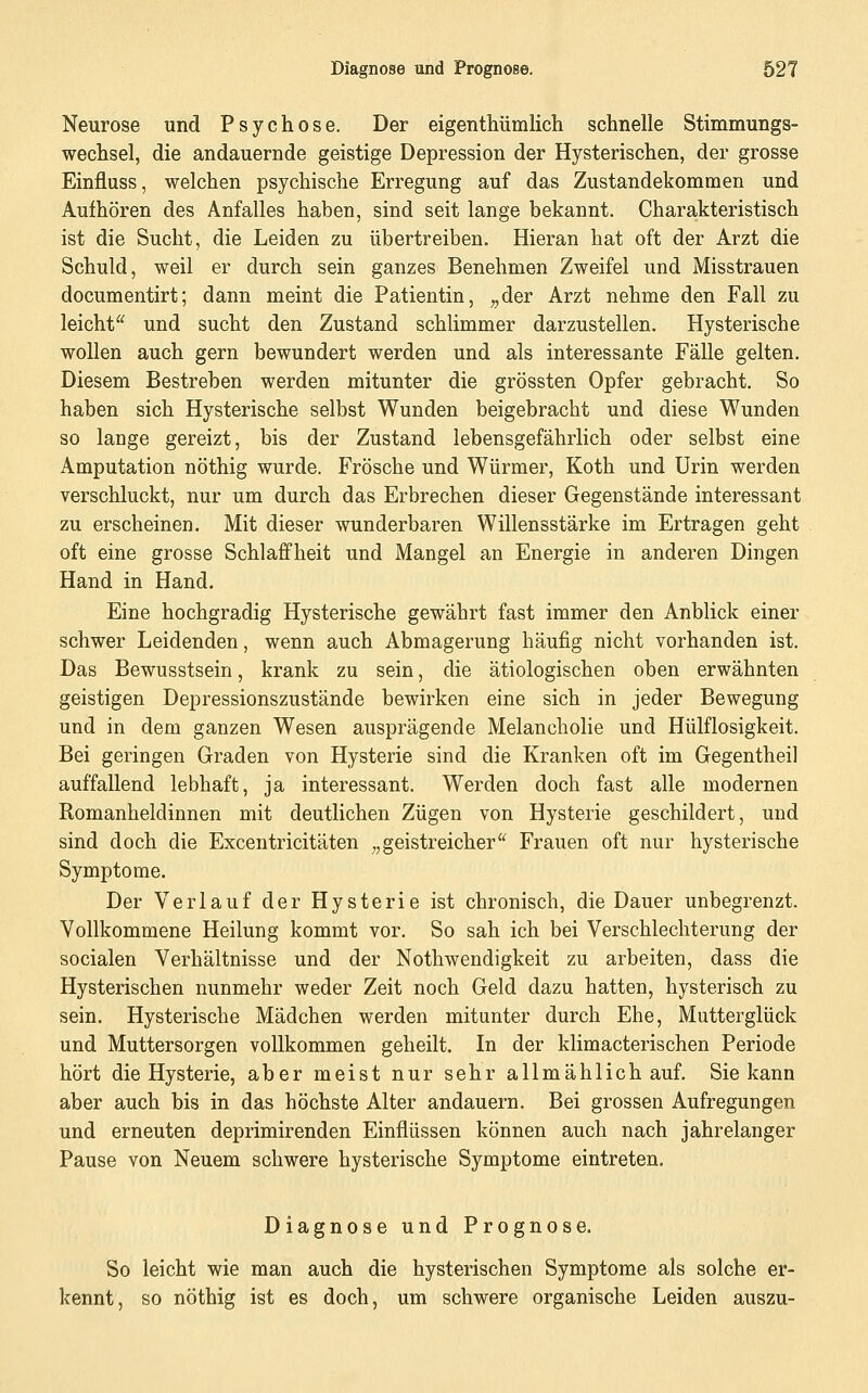 Neurose und Psychose. Der eigentiiümlicli schnelle Stimmungs- wechsel, die andauernde geistige Depression der Hysterischen, der grosse Einfluss, welchen psychische Erregung auf das Zustandekommen und Aufhören des Anfalles haben, sind seit lange bekannt. Charakteristisch ist die Sucht, die Leiden zu übertreiben. Hieran hat oft der Arzt die Schuld, weil er durch sein ganzes Benehmen Zweifel und Misstrauen documentirt; dann meint die Patientin, ^der Arzt nehme den Fall zu leicht^^ und sucht den Zustand schlimmer darzustellen. Hysterische wollen auch gern bewundert werden und als interessante Fälle gelten. Diesem Bestreben werden mitunter die grössten Opfer gebracht. So haben sich Hysterische selbst Wunden beigebracht und diese Wunden so lange gereizt, bis der Zustand lebensgefährlich oder selbst eine Amputation nöthig wurde. Frösche und Würmer, Koth und Urin werden verschluckt, nur um durch das Erbrechen dieser Gegenstände interessant zu erscheinen. Mit dieser wunderbaren Willensstärke im Ertragen geht oft eine grosse Schlaffheit und Mangel an Energie in anderen Dingen Hand in Hand. Eine hochgradig Hysterische gewährt fast immer den Anblick einer schwer Leidenden, wenn auch Abmagerung häufig nicht vorhanden ist. Das Bewusstsein, krank zu sein, die ätiologischen oben erwähnten geistigen Depressionszustände bewirken eine sich in jeder Bewegung und in dem ganzen Wesen ausprägende Melancholie und Hülflosigkeit. Bei geringen Graden von Hysterie sind die Kranken oft im Gegentheil auffallend lebhaft, ja interessant. Werden doch fast alle modernen Romanheldinnen mit deutlichen Zügen von Hysterie geschildert, und sind doch die Excentricitäten „geistreicher'^ Frauen oft nur hysterische Symptome. Der Verlauf der Hysterie ist chronisch, die Dauer unbegrenzt. Vollkommene Heilung kommt vor. So sah ich bei Verschlechterung der socialen Verhältnisse und der Nothwendigkeit zu arbeiten, dass die Hysterischen nunmehr weder Zeit noch Geld dazu hatten, hysterisch zu sein. Hysterische Mädchen werden mitunter durch Ehe, Mutterglück und Muttersorgen vollkommen geheilt. In der klimacterischen Periode hört die Hysterie, aber meist nur sehr allmählich auf, Sie kann aber auch bis in das höchste Alter andauern. Bei grossen Aufregungen und erneuten deprimirenden Einflüssen können auch nach jahrelanger Pause von Neuem schwere hysterische Symptome eintreten. Diagnose und Prognose. So leicht wie man auch die hysterischen Symptome als solche er- kennt, so nöthig ist es doch, um schwere organische Leiden auszu-