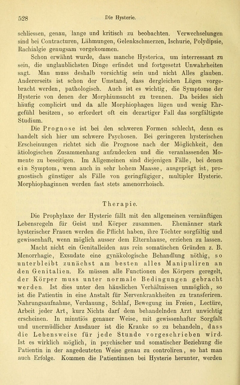 schliessen, genau, lange und kritisch zu beobachten. Verwechselungen sind bei Contracturen, Lähmungen, Gelenkschmerzen, Ischurie, Polydipsie, Rachialgie genugsam vorgekommen. Schon erwähnt wurde, dass manche Hysterica, um interressant zu sein, die unglaublichsten Dinge erfindet und fortgesetzt Unwahrheiten sagt. Man muss deshalb vorsichtig sein und nicht Alles glauben. Andererseits ist schon der Umstand, dass dergleichen Lügen vorge- bracht werden, pathologisch. Auch ist es wichtig, die Symptome der Hysterie von denen der Morphiumsucht zu trennen. Da beides sich häufig complicirt und da alle Morphiophagen lügen und wenig Ehr- gefühl besitzen, so erfordert oft ein derartiger Fall das sorgfältigste Studium. Die Prognose ist bei den schweren Formen schlecht, denn es handelt sich hier um schwere Psychosen. Bei geringeren hysterischen Erscheinungen richtet sich die Prognose nach der Möglichkeit, den ätiologischen Zusammenhang aufzudecken und die veranlassenden Mo- mente zu beseitigen. Im Allgemeinen sind diejenigen Fälle, bei denen ein Symptom, wenn auch in sehr hohem Maasse, ausgeprägt ist, pro- gnostisch günstiger als Fälle von geringfügiger, multipler Hysterie. Morphiophaginnen werden fast stets amenorrhoisch. Therapie. Die Prophylaxe der Hysterie fällt mit den allgemeinen vernünftigen Lebensregeln für Geist und Körper zusammen. Ehemänner stark hysterischer Frauen werden die Pflicht haben, ihre Töchter sorgfältig und gewissenhaft, wenn möglich ausser dem Elternhause, erziehen zu lassen. Macht nicht ein Genitalleiden aus rein somatischen Gründen z. B. Menorrhagie, Exsudate eine gynäkologische Behandlung nöthig, so unterbleibt zunächst am besten alles Manipuliren an den Genitalien. Es müssen alle Functionen des Körpers geregelt, der Körper muss unter normale Bedingungen gebracht werden. Ist dies unter den häuslichen Verhältnissen unmöglich, so ist die Patientin in eine Anstalt für Nervenkrankheiten zu transferiren. Nahrungsaufnahme, Verdauung, Schlaf, Bewegung im Freien, Leetüre, Arbeit jeder Art, kurz Nichts darf dem behandelnden Arzt unwichtig erscheinen. In minutiös genauer Weise, mit gewissenhafter Sorgfalt und unermüdlicher Ausdauer ist die Kranke so zu behandeln, dass die Lebensweise für jede Stunde vorgeschrieben wird. Ist es wirklich möglich, in psychischer und somatischer Beziehung die Patientin in der angedeuteten Weise genau zu controliren, so hat man auch Erfolge. Kommen die Patientinnen bei Hysterie herunter, werden
