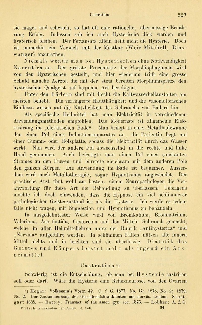 sie mager und schwach, so hat oft eine rationelle, übermässige f^rnäh- rung Erfolg. Indessen sah ich auch Hysterische dick werden und hysterisch bleiben. Der Fettansatz allein heilt nicht die Hysterie. Doch ist immerhin ein Versuch mit der Mastkur (Weir Mitchell, Bins- wanger) anzurathen. Niemals wende man bei Hysterischen ohne Nothwendigkeit Narcotica an. Der grösste Procentsatz der Morphiophaginnen wird von den Hysterischen gestellt, und hier wiederum trifi't eine grosse Schuld manche Aerzte, die mit der stets bereiten Morphiumspritze den hysterischen Quälgeist auf bequeme Art beruhigen. Unter den Bädern sind mit Recht die Kaltwasserheilanstalten am meisten beliebt. Die verringerte Hautthätigkeit und die vasomotorischen Einflüsse weisen auf die Nützlichkeit des Gebrauchs von Bädern hin. Als specifische Heilmittel hat man Elektricität in verschiedenen Anwendungsmethoden empfohlen. Das Modernste ist allgemeine Elek- trisirung im „elektrischen Bade'. Man bringt an einer Metallbadewanne den einen Pol eines Inductionsapparates an, die Patientin liegt auf einer Gummi- oder Holzplatte, sodass die Elektricität durch das Wasser wirkt. Nun wird der andere Pol abwechselnd in die rechte und linke Hand genommen. Auch befestigte man einen Pol eines konstanten Stromes an den Füssen und bürstete gleichsam mit dem anderen Pole den ganzen Körper. Die Anwendung im Bade ist bequemer. Ausser- dem wird noch Metallotherapie, sogar Hypnotismus angewendet. Der practische Arzt thut wohl am besten, einem Neuropathologen die Ver- antwortung für diese Art der Behandlung zu überlassen. Uebrigens möchte ich doch einwenden, dass die Hypnose ein viel schlimmerer pathologischer Geisteszustand ist als die Hysterie. Ich werde es jeden- falls nicht wagen, mit Suggestion und Hypnotismus zu behandeln. In ausgedehntester Weise wird von Bromkalium, Bromnatrium, Valeriana, Asa foetida, Castoreuni und den Mitteln Gebrauch gemacht, welche in allen Heilmittellehren unter der Ptubrik „Antihysterica und „Nervina aufgeführt werden. In schlimmen Fällen nützen alle innern Mittel nichts und in leichten sind sie überflüssig. Diätetik des Geistes und Körpers leistet mehr als irgend ein Arz- neimittel. Castration.*) Schwierig ist die Entscheidung, ob man bei Hysterie castriren soll oder darf. Wäre die Hysterie eine Refiexneurose, von den Ovarien >) Hegar: Volkmann's Vortr. 42. C. f. G. 1877, No. 17; 1878, No. 2; 1879, No. 2. Der Zusammenhang der Geschlechtskrankheiten mit nervös. Leiden. Stutt- gart 1885. —- Battcy: Tran«act. of the Amer. gyn. soc. 1876. — Löbker: A. f. G. Fyitsch, Krankheiten der Frauen, ü. Aufl. 34