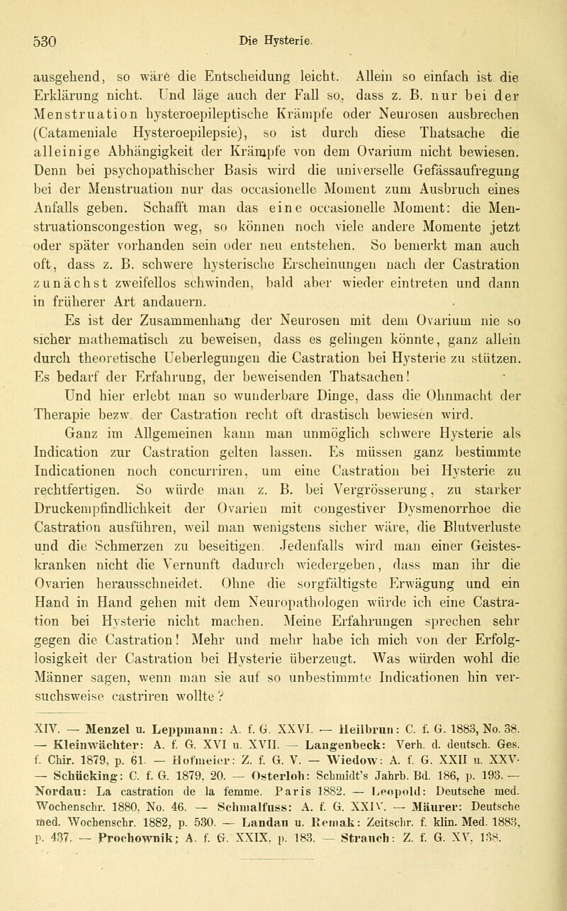 ausgehend, so wär6 die Entscheidung leicht. Allein so einfach ist die Erklärung nicht. Und läge auch der Fall so., dass z. B. nur bei der Menstruation hysteroepileptische Krämpfe oder Neurosen ausbrechen (Catameniale Hysteroepilepsie), so ist durch diese Thatsache die alleinige Abhängigkeit der Krämpfe von dem Ovarium nicht bewiesen. Denn bei psychopathischer Basis wird die universelle Gefässaufregung bei der Menstruation nur das occasionelle Moment zum Ausbruch eines Anfalls geben. Schafft man das eine occasionelle Moment: die Men- struationscongestion weg, so können noch viele andere Momente jetzt oder später vorhanden sein oder neu entstehen. So bemerkt man auch oft, dass z. B. schwere hysterische Erscheinungen nach der Castration zunächst zweifellos schwinden, bald aber wieder eintreten und dann in früherer Art andauern. Es ist der Zusammenhang der Neurosen mit dem Ovarium nie so sicher mathematisch zu beweisen, dass es gelingen könnte, ganz allein durch theoretische Ueberlegungen die Castration bei Hysterie zu stützen. Es bedarf der Erfahrung, der beweisenden Thatsachen! Und hier erlebt man so wunderbare Dinge, dass die Ohnmacht der Therapie bezw. der Castration recht oft drastisch bewiesen wird. Ganz im Allgemeinen kann man unmöglich schwere Hysterie als Indication zur Castration gelten lassen. Es müssen ganz bestimmte Indicationen noch concurriren, um eine Castration bei Hysterie zu rechtfertigen. So würde man z. B. bei Vergrösserung, zu starker Druckempfindlichkeit der Ovarien mit congestiver Dysmenorrhoe die Castration ausführen, weil man wenigstens sicher wäre, die Blutverluste und die Schmerzen zu beseitigen. Jedenfalls wird man einer Geistes- kranken nicht die Vernunft dadurch wiedergeben, dass man ihr die Ovarien herausschneidet. Ohne die sorgfältigste Erwägung und ein Hand in Hand gehen mit dem Neuropathologen würde ich eine Castra- tion bei Hysterie nicht machen. Meine Erfahrungen sprechen sehr gegen die Castration! Mehr und mehr habe ich mich von der Erfolg- losigkeit der Castration bei Hysterie überzeugt. Was würden wohl die Männer sagen, wenn man sie auf so unbestimmte Indicationen hin ver- suchsweise castriren wollte ? XIV. — Menzel u. Leppmann: A. f. G. XXVI. — Heilbrun: C. f. G. 1883, No. 38. — Kleinwächter: A. f. G. XVI u. XVII. — Langenbeck: Verh. d. deutsch. Ges. f. Chir. 1879, p. 61- — Hofiaeier: Z. f. G. V. — Wiedow: A. f. G. XXII u. XXV- — Schücking: C. f. G. 1879, 20. — Osterloh: Schmidt's Jahrb. Bd. 186, p. 193. — Nordau: La castration de la femme. Paris 1882. — Leopold: Deutsche med. Vy^ochenschr. 1880, No. 46. — Sclinialfuss: A. f. G. XXIV. — Maurer: Deutsche med. Wochenschr. 1882, p. 530. — Landau u. Eemak: Zeitschr. f. klin. Med. 1883, r. 437. — Prochownik; A. f. G. XXIX, p. 183. — Stranch: Z. f. G. XV, 138.