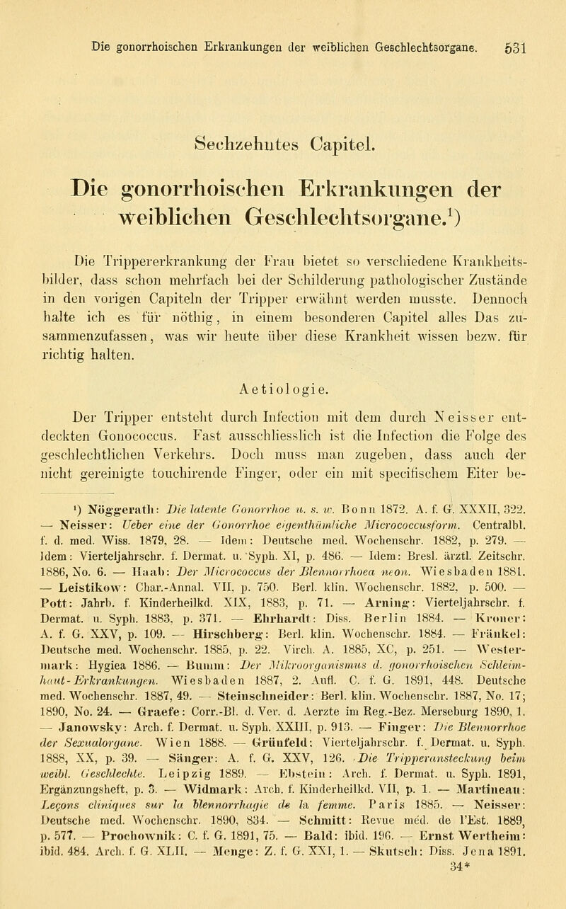 Hechzeliiites Capitel. Die gonorrhoischen Erkrankungen der weiblichen Geschlechtsorgane/) Die Trippererkrankung der Frau bietet so verschiedene Krankheits- bilder, dass schon mehrfach bei der Schilderung pathologischer Zustände in den vorigen Capiteln der Tripper erwähnt werden musste. Dennoch halte ich es für nöthig, in einem besonderen Capitel alles Das zu- sammenzufassen, was wir heute über diese Krankheit wissen bezw. für richtig halten. Aetiologie. Der Tripper entsteht durch Infection mit dem durch Neisser ent- deckten Gonococcus. Fast ausschliesslich ist die Infection die Folge des geschlechtlichen Verkehrs. Doch muss man zugeben, dass auch der nicht gereinigte touchirende Finger, oder ein mit specitischera Eiter be- ') Nög'gerath: Die latente Gonorrhoe a. s. w. Bonn 1872. A. f. G'. XXXII, 322. — Neisser: lieber eine der Gonorrlwe eifjenthihnliche Mierococcusform. Centralbl. f. d. med. Wiss. 1879, 28. — Idem: Deutsche med. Wochenschr. 1882, p. 279. — Idem: Vierteljahrschr. f. Dermat. u. Syph. XI, p. 486. — Idem: Bresl. ärztl. Zeitschr. 1886, No. 6. — Haal): Der JMicrococcus der Mennorrhoea neon. Wiesbaden 1881. — Leistikow: Char.-Annal. VII, p. 750. Berl. klin. Wochenschr. 1882, p. 500. — Pott: Jahrb. f. Kinderheilkd. XIX, 1883, p. 71. — Arniiig-: Vierteljahrschr. f. Dermat. u. Syph. 1883. p. 371. — Elirhardt: Diss. Berlin 1884. — Ki-oiier: A. f. G. XXV, p. 109. — Hirschberg-: Berl. klin. Wochenschr. 1884. — Fränkel: Deutsche med. Wochenschr. 1885, p. 22. Virch. A. 1885, XC, p. 251. — Wester- Miark: Hygiea 1886. — Bunim: Der J^lilcroorganismus d. gonori'hoischcn Schleim- haut-Erkranhimgen. Wiesbaden 1887, 2. Aufl. C. f. G. 1891, 448. Deutsche med. Wochenschr. 1887,49. — Steinschneider: Berl. klin. Wochenschr. 1887, No. 17; 1890, No. 24. — Graefe: Corr.-Bl. d. Ver. d. Aerzte im Reg.-Bez. Merseburg 1890, 1. — Janowsky: Arch. f. Dermat. u. Syph. XXIII, p. 913. — Finger: Die Blennorrhoe der Sexualorgane. Wien 1888. — Grünfeld: Vierteljahrschr. f. Dermat. u. Syph. 1888, XX, p. 39. — Sänger: A. f. G. XXV, 126. Die Tripi)eransteclaing heim weibl. Geschlechte. Leipzig 1889. — Ebstein: Arch. f. Dermat. u. Syph. 1891, Ergänzungsheft, p. 5. — Widmark: Arch. f. Kinderheilkd. VII, p. 1. — Martineau: LeQons cHniques sur la Vlennorrhagie de Za femme. Paris 1885. ~ Neisser: Deutsche med. Wochenschr. 1890, 834. — Schmitt: Revue med. de l'Est. 1889, p. 577. — Prochownik: C. f. G. 1891, 75. — Bald: ibid. 196. — Ernst Wertheim: ibid. 484. Arch. f. G. XLII. — Menge: Z. f. G. XXI, 1. — Skntscli: Diss. Jena 1891. 34*
