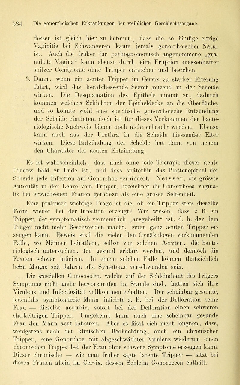 dessen ist gleich hier zu betonen , dass die so häufige eitrige Vaginitis bei Schwangeren kaum jemals gonorrhoischer Natur ist. Auch die früher für pathognomonisch angenommene „gra- nulirte Vagina^^ kann ebenso durch eine Eruption massenhafter spitzer Condylome ohne Tripper entstehen und bestehen. ?j. Dann, wenn ein acuter Tripper im Cervix zu starker Eiterung führt, wird das herabfliessende Secret reizend in der Scheide wirken. Die Desquamation des Epithels nimmt zu, dadurcli kommen weichere Schichten der Epitheldecke an die Oberfläche, und so könnte wohl eine specifische gonorrhoische Entzündung der Scheide eintreten, doch ist für dieses Vorkommen der bacte- riologische Nachweis bisher noch nicht erbracht worden. Ebenso kann auch aus der Urethra in die Scheide fliessender Eiter wirken. Diese Entzündung der Scheide hat dann von neuem den Charakter der acuten Entzündung. Es ist wahrscheinlich, dass auch ohne jede Therapie dieser acute Process bald zu Ende ist, und dass späterhin das Plattenepithel der Scheide jede Infection auf (Jonorrhoe verhindert. Neisser, die grösste Autorität in der Lehre vom Trij^per, bezeichnet die Gonorrhoea vagina- lis bei erwachsenen Frauen geradezu als eine grosse Seltenheit. Eine praktisch wichtige Frage ist die, ob ein Tripper stets dieselbe Form wieder bei der Infection erzeugt? Wir wissen, dass z. B. ein Tripper, der s.ymptomatiseh vermeintlich „ausgeheilt ist, d. h. der dem Träger nicht mehr Beschwerden macht, einen ganz acuten Tripper er- zeugen kann. Beweis sißd die vielen den Gynäkologen vorkommenden Fälle, wo Männer heirathen, selbst von solchen Aerzten, die bacte- riologisch uutersucben, für gesund erklärt werden, und dennoch die Frauen schwer inficiren. In einem solchen Falle können thatsachlich beith Manne seit Jahren alle Symptome verscliwunden sein. Die speciellen Gonococcen, welche auf der Schleimhaut des Trägers Symptome nicht mehr hervorzurufen im Stande sind, hatten sich ihre Virulenz und Infectiosität vollkommen erhalten. Der scheinbar gesunde, jedenfalls symptomfreie Mann inficirte z. B. bei der Defloration seine Frau — dieselbe acquirirt sofort bei der Defloration einen schweren starkeitrigen Tripper. Umgekehrt kann auch eine scheinbar gesunde Frau den Mann acut inficiren. Aber es lässt sich nicht leugnen, dass, wenigstens nach der klinischen Beobachtung, auch ein chronischer Tripper, eine Gonorrhoe mit abgeschwächter Virulenz wiederum einen chronischen Tripper bei der Frau ohne schwere Symptome erzeugen kann. Dieser chronische — wie man früher sagte latente Tripper — sitzt bei diesen Frauen allein im Cervix, dessen Schleim Gonococcen enthält.