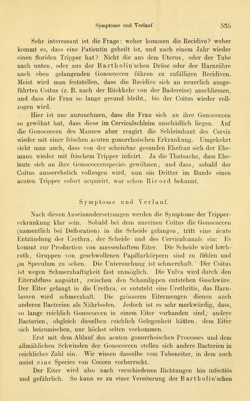 Selir interessant ist die Frage: woher kommen die Recidive? woher kommt es, dass eine Patientin geheilt ist, und nach einem Jahr wieder einen floriden Tripper hat? Nicht die aus dem Uterus, oder der Tube nach unten, oder aus der Bartholin'schen Drüse oder der Harnröhre nach oben gelangenden Gonococcen führen zu zufälligen Recidiven. Meist wird man feststellen, dass die Recidive sich an neuerlich ausge- führten Coitus (z. B. nach der Rückkehr von der Badereise) anschliessen, und dass die Frau so lange gesund bleibt, bis der Coitus wieder voll- zogen wird. Hier ist nur anzunehmen, dass die Frau sich an ihre Gonococcen so gewöhnt hat, dass diese im Cervicalschleim unschädlich liegen. Auf die Gonococcen des Mannes aber reagirt die Schleimhaut des Cervix wieder mit einer frischen acuten gonorrhoischen Erkrankung. Umgekehrt sieht man auch, dass von der scheinbar gesunden Ehefrau sich der Ehe- mann wieder mit frischem Tripper inficirt. Ja die Thatsache, dass Ehe- leute sich an ihre Gonococcenspecies gewöhnen, und dass, sobald der Coitus ausserehelich vollzogen wird, nun ein Dritter im Bunde einen acuten Tripper sofort acquirirt, war schon Ricord bekannt. Symptome und Verla u f. Nach diesen Auseinandersetzungen werden die Symptome der Tripper- erkrankung klar sein. Sobald bei dem unreinen Coitus die Gonococcen (namentlich bei Defloration) in die Scheide gelangen, tritt eine acute Entzündung der Urethra, der Scheide und des Cervicalcanals ein; Es kommt zur Production von massenhaftem Eiter. Die Scheide wird hoüh- roth, Gruppen von geschwollenen Papillarkörpern sind zu fühlen und im Speculum zu sehen. Die Untersuchung ist schmerzhaft.' -Der Coitus ist wegen Schmerzhaftigkeit fast unmöglich. Die Vulva wird durch den Fiterabfluss augeätzt, zwischen den Schamlippen entstehen Geschwüre. Der Eiter gelangt in die Urethra, es entsteht eine Urethritis, das Harn- lassen wird schmerzhaft. Die grösseren Eitermengen dienen auch anderen Bacterien als Nährboden. Jedoch ist es sehr merkwürdig, dass, so lange reichlicli Gonococcen in einem Eiter vorhanden sind,- andere Bacterien, obgleicli dieselben reichlich Gelegenheit hätten, dem Eiter sich beizumischen, nur höchst selten vorkommen. Erst mit dem Ablauf des acuten gonorrhoischen Processes und dem allmählichen Schwinden der Gonococcen stellen sich andere Bacterien in leichlicher Zahl ein. Wir wissen dasselbe vom Tubeneiter, in dem auch meist eine Species von Coccen vorherrscht. Der Eiter wird also nach verschiedenen Richtungen hin infectiös und gefährlich. So kann es zu einer Vereiterung der B artholin'schen