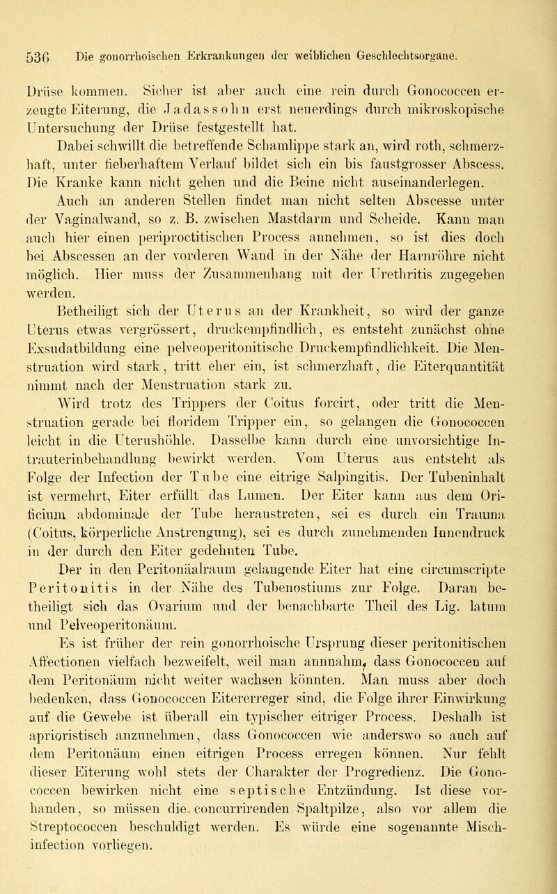 Drüse kommen. Sicher ist aber auch eine rein durch Gonococcen er- zeugte Eiterung, die Ja das söhn erst neuerdings durch mikroskopische Untersuchung der Drüse festgestellt hat. Dabei schwillt die betreffende Schamlippe stark an, wird roth, schmerz- haft, unter fieberhaftem Verlauf bildet sich ein bis faustgrosser Abscess. Die Kranke kann nicht gehen und die Beine nicht auseinanderlegen. Auch an anderen Stellen findet man nicht selten Abscesse unter der Vaginalwand, so z. B. zwischen Mastdarm und Scheide, Kann man auch hier einen periproctitischen Process annehmen, so ist dies doch bei Abscessen an der vorderen Wand in der Nähe der Harnröhre nicht möglich. Hier muss der Zusammenhang mit der Urethritis zugegeben werden. Betheiligt sich der Uterus an der Krankheit, so wird der ganze Uterus etwas vergrossert, druckempfindlich, es entsteht zunächst ohne Exsudatbildung eine pelveoperitonitischc Druckempfindlichkeit, Die Men- struation wird stark, tritt eher ein, ist schmerzhaft, die Eiterquantität nimmt nach der Menstruation stark zu. Wird trotz des Trippers der ('oitus forcirt, oder tritt die Men- struation gerade bei floridem Tripper ein, so gelangen die Gonococcen leicht in die Uterushöhle. Dasselbe kann durch eine unvorsichtige In- trauterinbehandlung liewirkt werden. Vom Uterus aus entsteht nh Folge der Infection der Tube eine eitrige Salpingitis. Der Tubeninhalt ist vermehrt, Eiter erfüllt das Lumen. Der Eiter kann aus dem Ori- ficium abdominale der Tube heraustreten, sei es durch ein Trauma (Coitus, körperliche Anstrengung), sei es durch zunehmenden Innendruck in der durch den Eiter gedehnten Tube. Der in den Peritonäalraum gelangende Eiter hat eine circumscripte Peritonitis in der Nähe des Tubenostiums zur Folge. Daran be- theiligt sich das Ovarium und der benachbarte Theil des Lig. latum und Pelveoperitonäum. Es ist früher der rein gonorrhoische Ursprung dieser peritonitischen Affectionen vielfach bezweifelt, weil man annnahm^ dass Gonococcen auf dem Peritonäum nicht weiter wachsen könnten. Man muss aber doch bedenken, dass Gonococcen Eitererreger sind, die Folge ihrer Einwirkung auf die Gewebe ist überall ein tjqjischer eitriger Process. Deshalb ist aprioristisch anzunehmen, dass Gonococcen wie anderswo so auch auf dem Peritonäum einen eitrigen Process erregen können. Nur fehlt dieser Eiterung wohl stets der Charakter der Progredienz. Die Gono- coccen bewirken nicht eine septische Entzündung. Ist diese vor- handen, so müssen die. concurrirenden Spaltpilze, also vor allem die Streptococcen beschuldigt werden. Es würde eine sogenannte Misch- infection vorliegen.