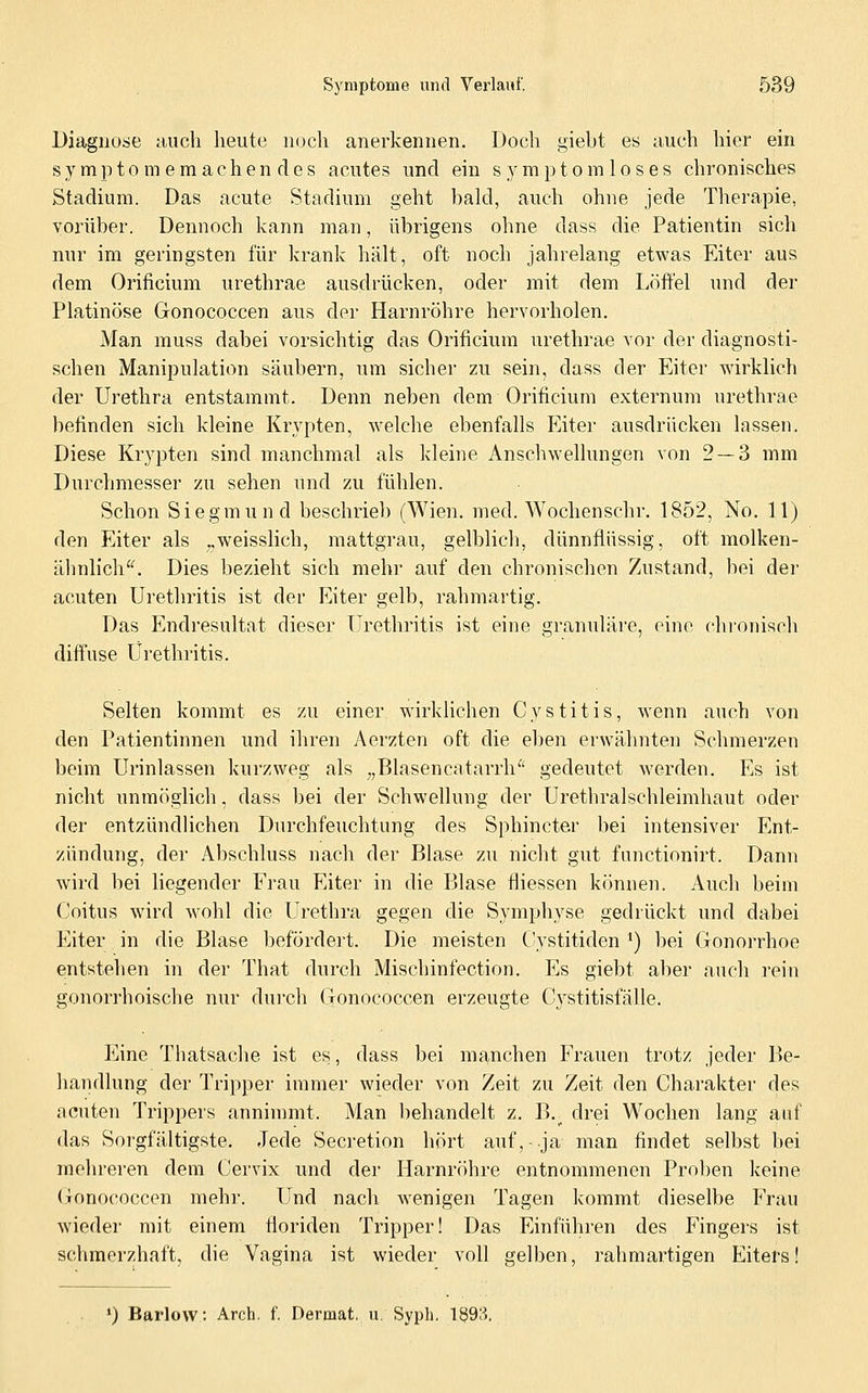 Diagnose aucli heute noch anerkennen. Doch giebt es auch hier ein symptomemachendes acutes und ein Symptom los es chronisches Stadium. Das acute Stadium geht bald, auch ohne jede Therapie, vorüber. Dennoch kann man, übrigens ohne dass die Patientin sich nur im geringsten für krank hält, oft noch jahrelang etwas Eiter aus dem Orificium urethrae ausdrücken, oder mit dem Löffel und der Platinöse Gonococcen aus der Harnröhre hervorholen. Man muss dabei vorsichtig das Orificium urethrae vor der diagnosti- schen Manipulation säubern, um sicher zu sein, dass der Eiter wirklich der Urethra entstammt. Denn neben dem Orificium externum urethrae befinden sich kleine Krypten, welche ebenfalls Eiter ausdrücken lassen. Diese Krypten sind manchmal als kleine Anschwellungen von 2 — 3 mm Durchmesser zu sehen und zu fühlen. Schon Siegmund beschrieb (Wien. med. Wochenschr. 1852, No. 11) den Eiter als ,,weisslich, mattgrau, gelblich, dünnflüssig, oft molken- ähnlich'^ Dies bezieht sich mehr auf den chronischen Zustand, bei der acuten Urethritis ist der Eiter gelb, rahmartig. Das Endresultat dieser Urethritis ist eine granuläre, eine chi'onisch diffuse Urethritis. Selten kommt es zu einer wirklichen Cystitis, wenn auch von den Patientinnen und ihren Aerzten oft die eben erwälinten Schmerzen beim Urinlassen kurzweg als „Blasencatarrh^' gedeutet werden. Es ist nicht unmöglich, dass bei der Schwellung der Urethralschleimhaut oder der entzündUchen Durchfeuchtung des Sphincter bei intensiver Ent- zündung, der Abschluss nach der Blase zu nicht gut functionirt. Dann wird bei liegender Erau Eiter in die Blase fliessen können. Auch beim Coitus wird wohl die Urethra gegen die Symphyse gedrückt und dabei Eiter in die Blase befördert. Die meisten C-ystitiden ') bei Gonorrhoe entstehen in der That durch Mischinfection. Es giebt aber auch rein gonorrhoische nur durch Gonococcen erzeugte Cystitisfälle. Eine Thatsache ist es, dass bei manchen Frauen trotz jeder Be- handlung der Tripper immer wieder von Zeit zu Zeit den Charakter des acuten Trippers anninmit. Man behandelt z. B.^ drei Wochen lang auf das Sorgfältigste. Jede Secretion hört auf,-ja man findet selbst bei mehreren dem Cervix und der Harnröhre entnommenen Proben keine (jonococcen mehr. Und nach wenigen Tagen kommt dieselbe Erau wneder mit einem floriden Tripper! Das Einführen des Fingers ist schmerzhaft, die Vagina ist wieder voll gelben, rahmartigen Eiters! ♦) Barlow: Arch. f Dermat, u, Syph. 1§93,