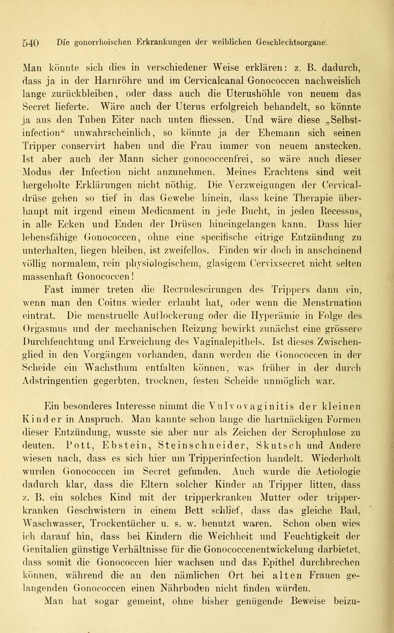 Man könnte sich dies in verschiedener Weise erklären: z. B. dadurch, dass ja in der Harnröhre und ira Cervicalcanal Gonococcen nachweishch lange zurückbleiben, oder dass auch die Uterushöhle von neuem das Secret lieferte. Wäre auch der Uterus erfolgreich behandelt, so könnte ja aus den Tuben Eiter nach unten fliessen. Und wäre diese „Selbst- infection^^ unwahrsclieinlich, so könnte ja der Ehemann sich seinen Tripper conservirt haben und die Frau immer von neuem anstecken. Ist aber auch der Mann sicher gonococcenfrei, so wäre auch dieser Modus der Infection nicht anzunehmen. Meines Erachtens sind Aveit hergeholte Erklärungen nicht n(ithig. Die Verzweigungen der Cervical- drüse gehen so tief in das Gewebe hinein, dass keine Therapie über- haupt mit irgend einem Medicament in jede Bucht, in jeden Becessus. in alle Ecken und Enden der Drüsen hincingelangen kann. Dass hier lebensfähige Gonococcen, ohne eine specifische eitrige Entzündung zu unterhalten, liegen bleiben, ist zweifellos. Finden wir doch in anscheinend völlig normalem, rein physiologischem, glasigem Cervixsecret nicht selten massenhaft Gonococcen! Fast immer treten die Recrudescirungen des Trippers dann ein, wenn man den Coitus wieder erlaubt hat, oder wenn die Menstruation eintrat. Die menstruelle Auflockerung oder die Hyperämie in Folge des Orgasmus und der mechanischen Reizung bewirkt zunächst eine grössere Durchfeuchtung und Erweichung des Vaginalepitbels. Ist dieses Zwischen- glied in den Vorgängen vorhanden, dann werden die Gonococcen in der Scheide ein Wachsthum entfalten können, was früher in der durch Adstringentien gegerbten, trocknen, festen Scheide unmöglich war. Ein besonderes Interesse nimmt die Vulvovaginitis der kleinen Kinder in Anspruch. Man kannte schon lange die hartnäckigen Formen dieser Entzündung, wusste sie aber nur als Zeichen der Scrophulose zu deuten. Pott, Ebstein, Steinschneider, Skutsch und Andere wiesen nach, dass es sich hier um Tripperinfection handelt. Wiederholt wurden Gonococcen im Secret gefunden. Auch wurde die Aetiologie dadurch klar, dass die Eltern solcher Kinder an Tripper litten, dass z. B. ein solches Kind mit der tripperki'anken Mutter oder tripper- kranken Geschwistern in einem Bett schlief, dass das gleiche Bad, Waschwasser, Trockentücher u. s. w. benutzt waren. Schon oben wies ich darauf hin, dass bei Kindern die Weichheit und Feuchtigkeit der Genitalien günstige Verhältnisse für die Gonococcenentwickelung darbietet, dass somit die Gonococcen hier wachsen und das Epithel durchbrechen können, während die an den nämlichen Ort bei alten Frauen ge- langenden Gonococcen einen Nährboden nicht finden würden. Man hat sogar gemeint, ohne bisher genügende Beweise beizu-