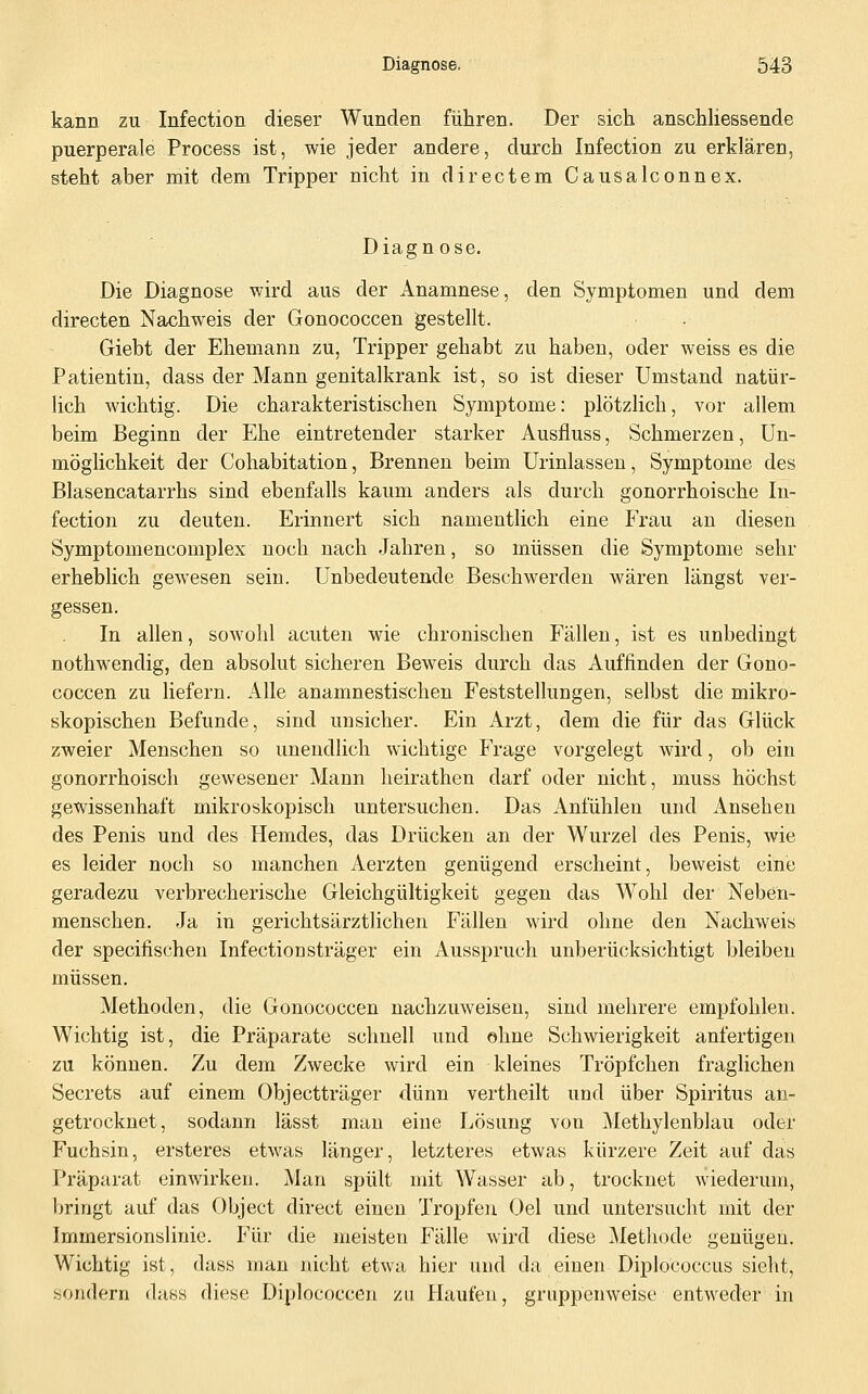 kann zu Infection dieser Wunden führen. Der sich anschHessende puerperale Process ist, wie jeder andere, durch Infection zu erklären, steht aber mit dem Tripper nicht in directem Causalconnex. Diagn ose. Die Diagnose wird aus der Anamnese, den Symptomen und dem directen Nachweis der Gonococcen gestellt. Giebt der Ehemann zu, Tripper gehabt zu haben, oder weiss es die Patientin, dass der Mann genitalkrank ist, so ist dieser Umstand natür- lich wichtig. Die charakteristischen Symptome: plötzlich, vor allem beim Beginn der Ehe eintretender starker Ausfiuss, Schmerzen, Un- möglichkeit der Cohabitation, Brennen beim Urinlasseu, Symptome des Blasencatarrhs sind ebenfalls kaum anders als durch gonorrhoische In- fection zu deuten. Erinnert sich namentlich eine Frau an diesen Symptomencomplex noch nach .Jahren, so müssen die Symptome sehr erheblich gewesen sein. Unbedeutende Beschwerden wären längst ver- gessen. In allen, sowohl acuten wie chronischen Fällen, ist es unbedingt nothwendig, den absolut sicheren Beweis durch das Auffinden der Gono- coccen zu liefern. Alle anamnestischen Feststellungen, selbst die mikro- skopischen Befunde, sind unsicher. Ein Arzt, dem die für das Glück zweier Menschen so unendlich wichtige Frage vorgelegt wird, ob ein gonorrhoisch gewesener Mann heirathen darf oder nicht, muss höchst gewissenhaft mikroskopisch untersuchen. Das Anfühlen und Ansehen des Penis und des Hemdes, das Drücken an der Wurzel des Penis, wie es leider noch so manchen Aerzten genügend erscheint, beweist eine geradezu verbrecherische Gleichgültigkeit gegen das Wohl der Neben- menschen. Ja in gerichtsärztlichen Fällen wird ohne den Nachweis der specifischen Infectionsträger ein Ausspruch unberücksichtigt bleiben müssen. Methoden, die Gonococcen nachzuweisen, sind mehrere empfohlen. Wichtig ist, die Präparate schnell und ohne Schwierigkeit anfertigen zu können. Zu dem Zwecke wird ein kleines Tröpfchen fraglichen Secrets auf einem Objectträger dünn vertheilt und über Spiritus an- getrocknet, sodann lässt man eine Lösung von Methylenblau oder Fuchsin, ersteres etwas länger, letzteres etwas kürzere Zeit auf das Präparat einwirken. Man spült mit Wasser ab, trocknet wiederum, bringt auf das Object direct einen Tropfen Oel und untersucht mit der Immersionslinie. Für die meisten Fälle wird diese Methode genügen. Wichtig ist, dass man nicht etwa hier und da einen Diplococcus sieht, sondern dass diese Diplococcen zu Haufen, gruppenweise entweder in