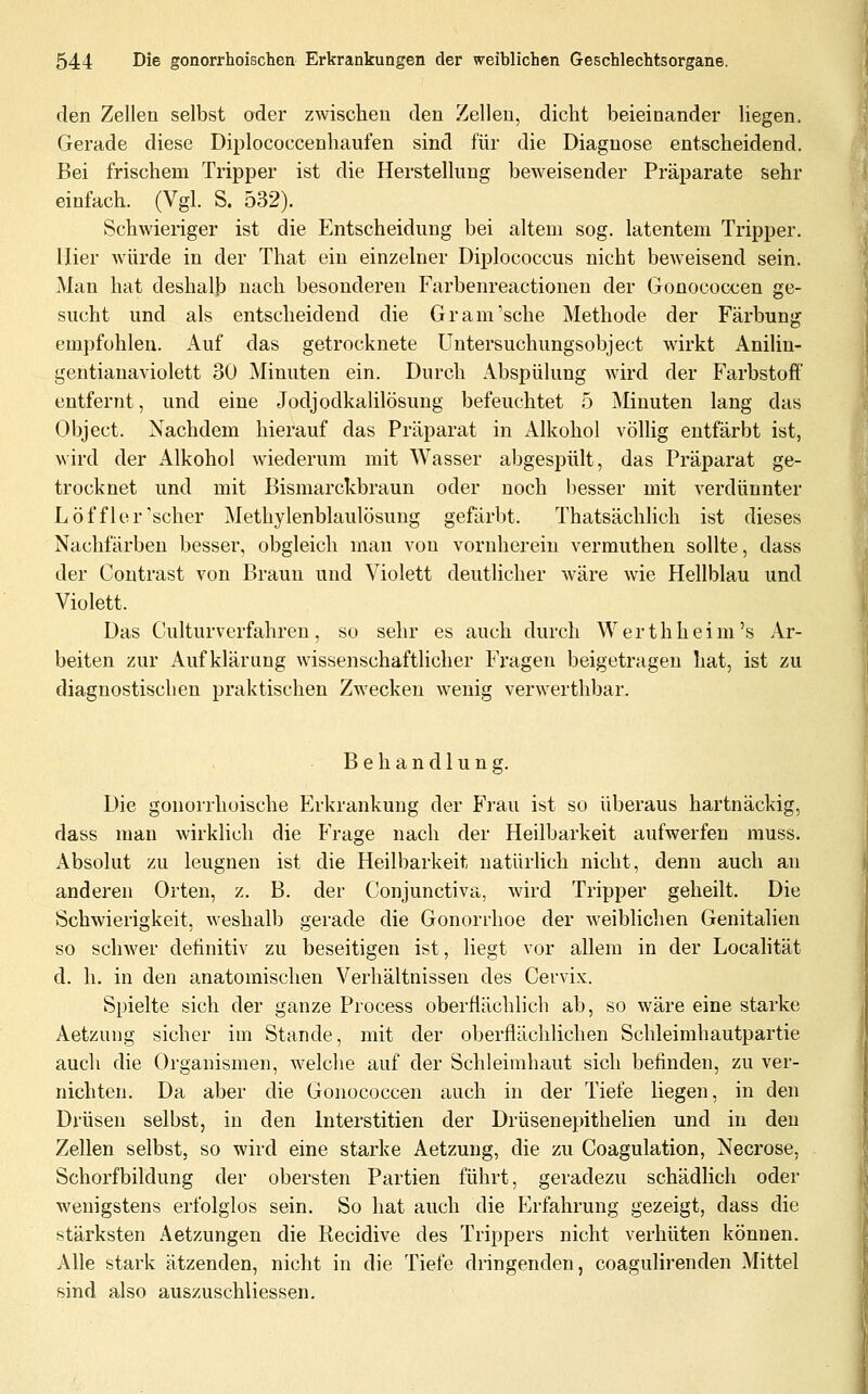 den Zellen selbst oder zwischen den Zellen, dicht beieinander liegen. Gerade diese Diplococcenhaufen sind für die Diagnose entscheidend. Bei frischem Tripper ist die Herstellung beweisender Präparate sehr einfach. (Vgl. S. 532). Schwieriger ist die Entscheidung bei altem sog. latentem Tripper. Hier würde in der That ein einzelner Diplococcus nicht beweisend sein. Man hat deshalb nach besonderen Farbenreactionen der Gonococcen ge- sucht und als entscheidend die Gram'sehe Methode der Färbung empfohlen. Auf das getrocknete Uutersuchungsobject wirkt Anilin- gentianaviolett 30 Minuten ein. Durch Abspülung wird der Farbstoff entfernt, und eine Jodjodkalilösung befeuchtet 5 Minuten lang das Object. Nachdem hierauf das Präparat in x\lkohol völlig entfärbt ist, wird der Alkohol wiederum mit Wasser abgespült, das Präparat ge- trocknet und mit Bismarckbrauu oder noch besser mit verdünnter Löfflor'scher Methylenblaulösung gefärbt. Thatsächlich ist dieses Nachfärben besser, obgleich mau von vornherein vermuthen sollte, dass der Contrast von Braun und Violett deutlicher wäre wie Hellblau und Violett. Das Culturverfahren, so sehr es auch durch Werthheim's Ar- beiten zur Aufklärung wissenschaftlicher Fragen beigetragen hat, ist zu diagnostischen praktischen Zwecken wenig verwerthbar. Behandlung. Die gonorrhoische Erkrankung der Frau ist so überaus hartnäckig, dass man wirklich die Frage nach der Heilbarkeit aufwerfen muss. Absolut zu leugnen ist die Heilbarkeit natürlich nicht, denn auch an anderen Orten, z. B. der Conjunctiva, wird Tripper geheilt. Die Schwierigkeit, weshalb gerade die Gonorrhoe der weiblichen Genitalien so schwer definitiv zu beseitigen ist, liegt vor allem in der Localität d. h. in den anatomischen Verhältnissen des Cervix. Spielte sich der ganze Process oberflächlich ab, so wäre eine starke Aetzung sicher im Stande, mit der oberflächlichen Schleimhautpartie auch die Organismen, welche auf der Schleimhaut sich befinden, zu ver- nichten. Da aber die Gonococcen auch in der Tiefe liegen, in den Drüsen selbst, in den Interstitien der Drüsenepithelien und in den Zellen selbst, so wird eine starke Aetzung, die zu Coagulation, Necrose, Schorfbildung der obersten Partien führt, geradezu schädlich oder wenigstens erfolglos sein. So hat auch die Erfahrung gezeigt, dass die stärksten Aetzungen die Recidive des Trippers nicht verhüten können. Alle stark ätzenden, nicht in die Tiefe dringenden, coagulirenden Mittel sind also auszuschliessen.