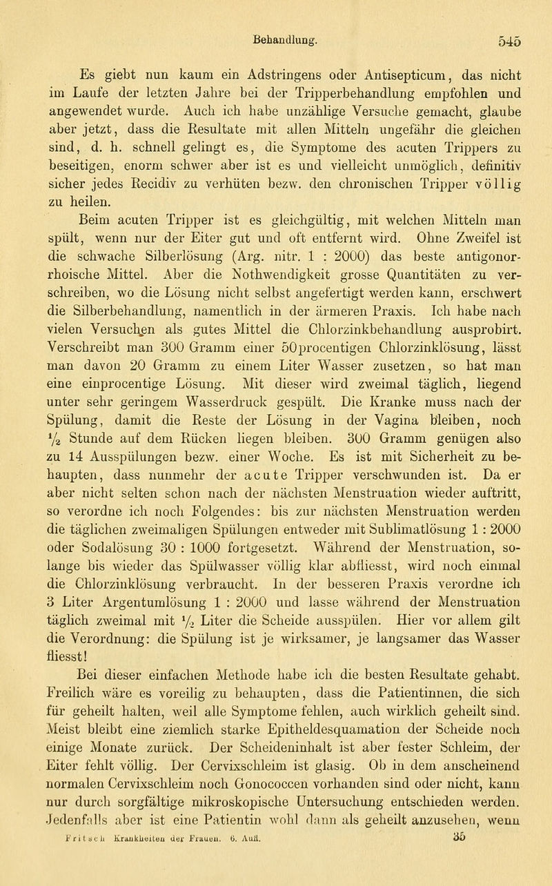 Es giebt nun kaum ein Adstringens oder Antisepticum, das nicht im Laufe der letzten Jahre bei der Tripperbehandlung empfohlen und angewendet wurde. Auch ich habe unzählige Versuche gemacht, glaube aber jetzt, dass die Resultate mit allen Mitteln ungefähr die gleichen sind, d. h. schnell gelingt es, die Symptome des acuten Trippers zu beseitigen, enorm schwer aber ist es und vielleicht unmöglich, definitiv sicher jedes Kecidiv zu verhüten bezw. den chronischen Tripper völlig zu heilen. Beim acuten Tripper ist es gleichgültig, mit welchen Mitteln man spült, wenn nur der Eiter gut und oft entfernt wird. Ohne Zweifel ist die schwache Silberlösxmg (Arg. nitr. 1 : 2000) das beste antigonor- rhoische Mittel. Aber die Nothwendigkeit grosse Quantitäten zu ver- schreiben, wo die Lösung nicht selbst angefertigt werden kann, erschwert die Silberbehandlung, namentlich in der ärmeren Praxis, Ich habe nach vielen Versuchen als gutes Mittel die Chlorzinkbehandlung ausprobirt. Verschreibt man 300 Gramm einer öOprocentigen Chlorzinklösung, lässt man davon 20 Gramm zu einem Liter Wasser zusetzen, so hat man eine einprocentige Lösung. Mit dieser wird zweimal täglich, liegend unter sehr geringem Wasserdruck gespült. Die Kranke muss nach der Spülung, damit die Reste der Lösung in der Vagina bleiben, noch Ya Stunde auf dem Rücken liegen bleiben. 300 Gramm genügen also zu 14 Ausspülungen bezw. einer Woche. Es ist mit Sicherheit zu be- haupten, dass nunmehr der acute Tripper verschwunden ist. Da er aber nicht selten schon nach der nächsten Menstruation wieder auftritt, so verordne ich noch Folgendes: bis zur nächsten Menstruation werden die täglichen zweimaligen Spülungen entweder mit Sublimatlösung 1: 2000 oder Sodalösung 30 : 1000 fortgesetzt. Während der Menstruation, so- lange bis wieder das Spülwasser völlig klar abfliesst, wird noch einmal die Chlorzinklösung verbraucht. In der besseren Praxis verordne ich 3 Liter Argentumlösung 1 : 2000 und lasse während der Menstruation täglich zweimal mit y, Liter die Scheide ausspülen. Hier vor allem gilt die Verordnung: die Spülung ist je wirksamer, je langsamer das Wasser fliesst! Bei dieser einfachen Methode habe ich die besten Resultate gehabt. Freilich wäre es voreilig zu behaupten, dass die Patientinnen, die sich für geheilt halten, weil alle Symptome fehlen, auch wirklich geheilt sind. Meist bleibt eine ziemlich starke Epitheldesquamation der Scheide noch einige Monate zurück. Der Scheideninhalt ist aber fester Schleim, der Eiter fehlt völlig. Der Cervixschleim ist glasig. Ob in dem anscheinend normalen Cervixschleim noch Gonococcen vorhanden sind oder nicht, kann nur durch sorgfältige mikroskopische Untersuchung entschieden werden. •Jedenfalls aber ist eine Patientin wohl dann als geheilt anzusehen, wenn i''riläclj. Krauklieiteu dei' Fraueu. ü. Auä. OO
