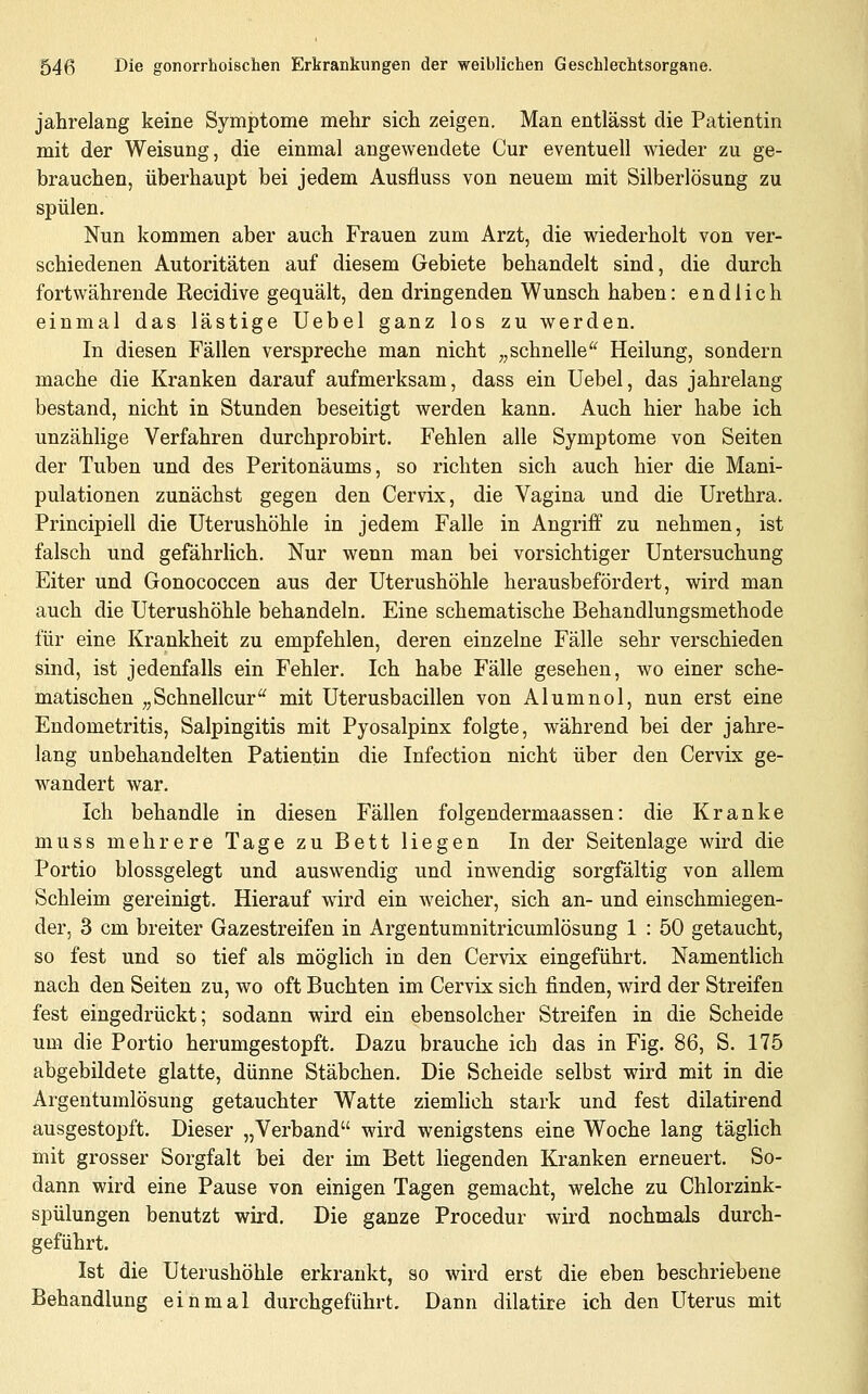 jahrelang keine Symptome mehr sich zeigen. Man entlässt die Patientin mit der Weisung, die einmal angewendete Cur eventuell wieder zu ge- brauchen, überhaupt bei jedem Ausfluss von neuem mit Silberlösung zu spülen. Nun kommen aber auch Frauen zum Arzt, die wiederholt von ver- schiedenen Autoritäten auf diesem Gebiete behandelt sind, die durch fortwährende Recidive gequält, den dringenden Wunsch haben: endlich einmal das lästige Uebel ganz los zu werden. In diesen Fällen verspreche man nicht „schnelle^' Heilung, sondern mache die Kranken darauf aufmerksam, dass ein Uebel, das jahrelang bestand, nicht in Stunden beseitigt werden kann. Auch hier habe ich unzählige Verfahren durchprobirt. Fehlen alle Symptome von Seiten der Tuben und des Peritonäums, so richten sich auch hier die Mani- pulationen zunächst gegen den Cervix, die Vagina und die Urethra. Principiell die Uterushöhle in jedem Falle in Angriff zu nehmen, ist falsch und gefährlich. Nur wenn man bei vorsichtiger Untersuchung Eiter und Gonococcen aus der Uterushöhle herausbefördert, wird man auch die Uterushöhle behandeln. Eine schematische Behandlungsmethode für eine Krankheit zu empfehlen, deren einzelne Fälle sehr verschieden sind, ist jedenfalls ein Fehler. Ich habe Fälle gesehen, wo einer sche- matischen „Schnellcur mit Uterusbacillen von Alumnol, nun erst eine Endometritis, Salpingitis mit Pyosalpinx folgte, während bei der jahre- lang unbehandelten Patientin die Infection nicht über den Cervix ge- wandert war. Ich behandle in diesen Fällen folgendermaassen: die Kranke muss mehrere Tage zu Bett liegen In der Seitenlage wird die Portio blossgelegt und auswendig und inwendig sorgfältig von allem Schleim gereinigt. Hierauf wird ein weicher, sich an- und einschmiegen- der, 3 cm breiter Gazestreifen in Argentumnitricumlösung 1 : 50 getaucht, so fest und so tief als möglich in den Cervix eingeführt. Namentlich nach den Seiten zu, wo oft Buchten im Cervix sich finden, wird der Streifen fest eingedrückt; sodann wird ein ebensolcher Streifen in die Scheide um die Portio herumgestopft. Dazu brauche ich das in Fig. 86, S. 175 abgebildete glatte, dünne Stäbchen. Die Scheide selbst wird mit in die Argentumlösung getauchter Watte ziemlich stark und fest dilatirend ausgestopft. Dieser „Verband wird wenigstens eine Woche lang täglich mit grosser Sorgfalt bei der im Bett liegenden Kranken erneuert. So- dann wird eine Pause von einigen Tagen gemacht, welche zu Chlorzink- spülungen benutzt wird. Die ganze Procedur wird nochmals durch- geführt. Ist die Uterushöhle erkrankt, so wird erst die eben beschriebene Behandlung einmal durchgeführt. Dann dilatiie ich den Uterus mit