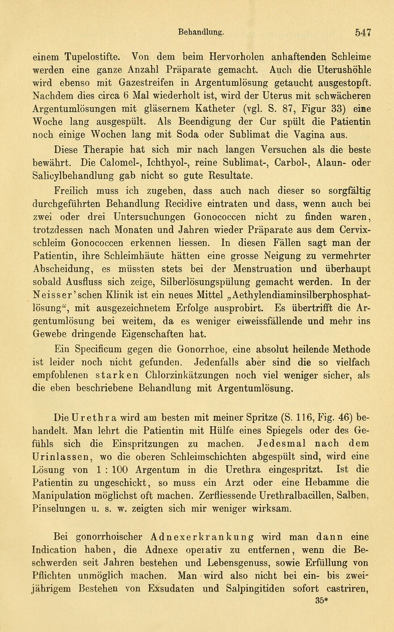einem Tupelostifte. Von dem beim Hervorholen anhaftenden Schleime werden eine ganze Anzahl Präparate gemacht. Auch die Uterushöhle wird ebenso mit Gazestreifen in Argentumlösung getaucht ausgestopft. Nachdem dies circa 6 Mal wiederholt ist, wird der Uterus mit schwächeren Argentumlösungen mit gläsernem Katheter (vgl. S. 87, Figur 33) eine Woche lang ausgespült. Als Beendigung der Cur spült die Patientin noch einige Wochen lang mit Soda oder Sublimat die Vagina aus. Diese Therapie hat sich mir nach langen Versuchen als die beste bewährt. Die Calomel-, Ichthyol-, reine Sublimat-, Carbol-, Alaun- oder Salicylbehandlung gab nicht so gute Resultate. Freilich muss ich zugeben, dass auch nach dieser so sorgfältig durchgeführten Behandlung Recidive eintraten und dass, wenn auch bei zwei oder drei Untersuchungen Gonococcen nicht zu finden waren, trotzdessen nach Monaten und Jahren wieder Präparate aus dem Cervix- schleim Gonococcen erkennen Hessen. In diesen Fällen sagt man der Patientin, ihre Schleimhäute hätten eine grosse Neigung zu vermehrter Abscheidung, es müssten stets bei der Menstruation und überhaupt sobald Ausfluss sich zeige, Silberlösungspülung gemacht werden. In der N eis s er'sehen Klinik ist ein neues Mittel „Aethylendiaminsilberphosphat- lösung'^, mit ausgezeichnetem Erfolge ausprobirt. Es übertrifft die Ar- gentumlösung bei weitem, da es weniger eiweissfällende und mehr ins Gewebe dringende Eigenschaften hat. Ein Specificum gegen die Gonorrhoe, eine absolut heilende Methode ist leider noch nicht gefunden. Jedenfalls aber sind die so vielfach empfohlenen starken Chlorzinkätzungen noch viel weniger sicher, als die eben beschriebene Behandlung mit Argentumlösung. Die Urethra wird am besten mit meiner Spritze (S. 116, Fig. 46) be- handelt. Man lehrt die Patientin mit Hülfe eines Spiegels oder des Ge- fühls sich die Einspritzungen zu machen. Jedesmal nach dem Urinlassen, wo die oberen Schleimschichten abgespült sind, wird eine Lösung von 1 : 100 Argentum in die Urethra eingespritzt. Ist die Patientin zu ungeschickt, so muss ein Arzt oder eine Hebamme die Manipulation möglichst oft machen. Zerfliessende Urethralbacillen, Salben, Pinselungen u. s. w. zeigten sich mir weniger wirksam. Bei gonorrhoischer Adnexerkrankung wird man dann eine Indication haben, die Adnexe operativ zu entfernen, wenn die Be- schwerden seit Jahren bestehen und Lebensgenuss, sowie Erfüllung von Pflichten unmöglich machen. Man wird also nicht bei ein- bis zwei- jährigem Bestehen von Exsudaten und Salpingitiden sofort castriren, 35*