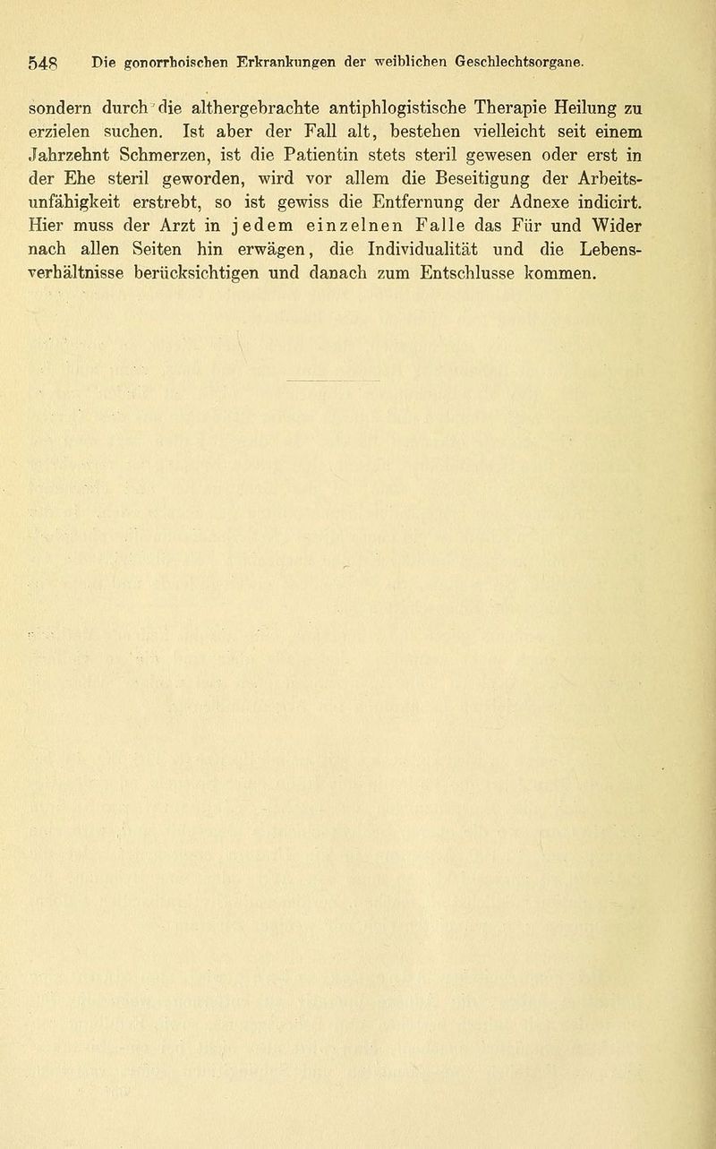 sondern durch die althergebrachte antiphlogistische Therapie Heilung zu erzielen suchen, Ist aber der Fall alt, bestehen vielleicht seit einem Jahrzehnt Schmerzen, ist die Patientin stets steril gewesen oder erst in der Ehe steril geworden, wird vor allem die Beseitigung der Arbeits- unfähigkeit erstrebt, so ist gewiss die Entfernung der Adnexe indicirt. Hier muss der Arzt in jedem einzelnen Falle das Für und Wider nach allen Seiten hin erwägen, die Individualität und die Lebens- verhältnisse berücksichtigen und danach zum Entschlüsse kommen.