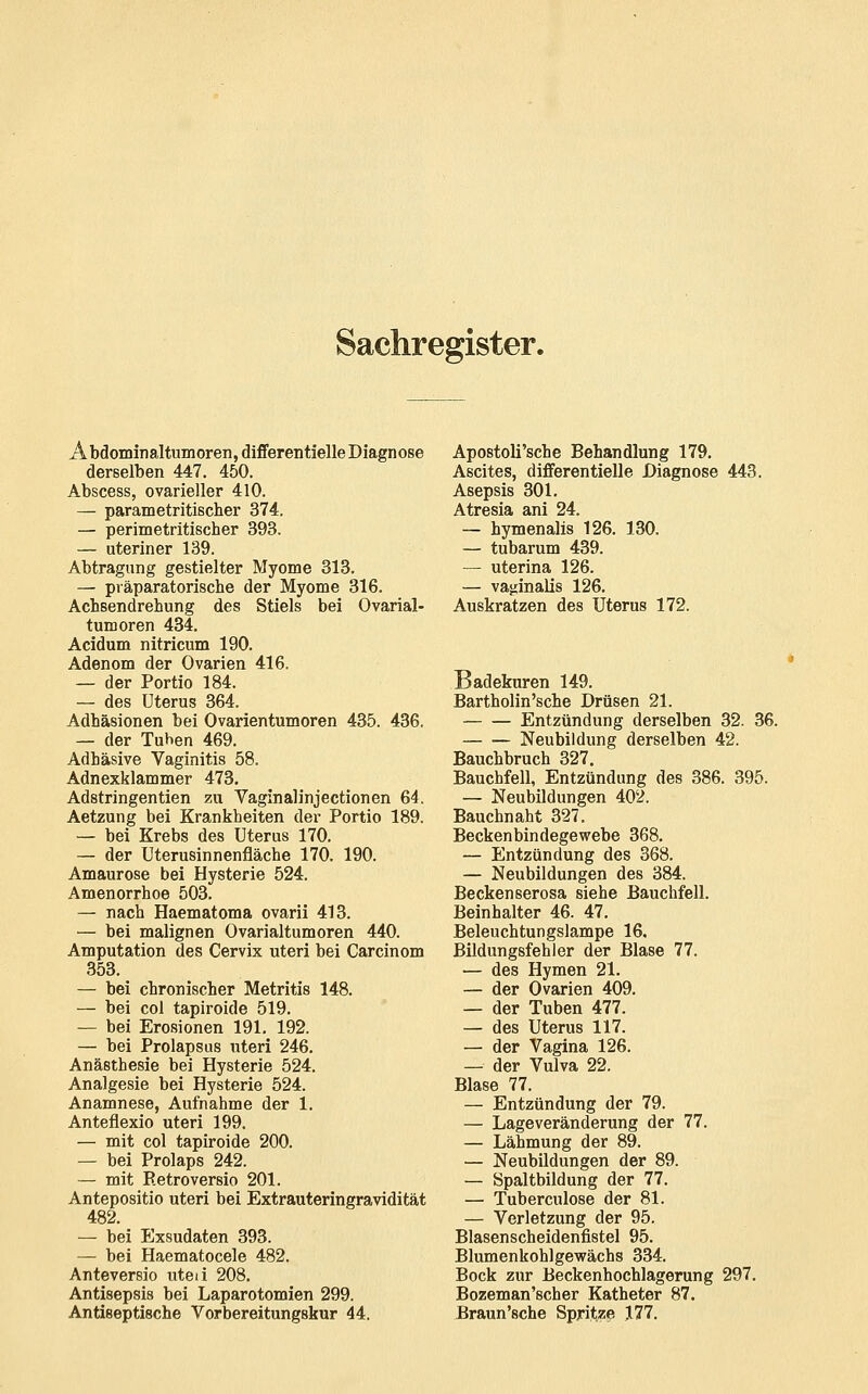 Sachregister. Abdominaltumoren, differentielle Diagnose derselben 447. 450. Abscess, ovarieller 410. — parametritischer 374. — perimetritischer 393. — uterin er 139. Abtragung gestielter Myome 313. — präparatorische der Myome 316. Achsendrehung des Stiels bei Ovarial- tumoren 434. Acidum nitricum 190. Adenom der Ovarien 416. — der Portio 184. — des Uterus 364. Adhäsionen bei Ovarientumoren 435. 436. — der Tuben 469. Adhäsive Vaginitis 58. Adnexklammer 473. Adstringentien zu Vaglnalinjectionen 64. Aetzung bei Krankheiten der Portio 189. — bei Krebs des Uterus 170. — der Uterusinnenfläche 170. 190. Amaurose bei Hysterie 524. Amenorrhoe 503. — nach Haematoma ovarii 413. — bei malignen Ovarialtumoren 440. Amputation des Cervix uteri bei Carcinom 353. — bei chronischer Metritis 148. — bei col tapiroide 519. — bei Erosionen 191. 192. — bei Prolaps US uteri 246. Anästhesie bei Hysterie 524. Analgesie bei Hysterie 524. Anamnese, Aufnahme der 1. Anteflexio uteri 199. — mit col tapiroide 200. — bei Prolaps 242. — mit Retroversio 201. Antepositio uteri bei Extrauteringravidität 482. — bei Exsudaten 393. — bei Haematocele 482. Anteversio uted 208. Antisepsis bei Laparotomien 299. Antiseptische Vorbereitungskur 44. Apostoli'sche Behandlung 179. Ascites, differentielle Diagnose 443. Asepsis 301. Atresia ani 24. — hymenalis 126. 130. — tubarum 439. — uterina 126. — vajiinalis 126. Auskratzen des Uterus 172. Badekuren 149. Bartholin'sche Drüsen 21. Entzündung derselben 32. 36. Neubildung derselben 42, Bauchbruch 327. Bauchfell, Entzündung des 386. 395. — Neubildungen 402. Bauchnaht 327. Beckenbindegewebe 368. — Entzündung des 368. — Neubildungen des 384. Beckenserosa siehe Bauchfell. Beinhalter 46. 47. Beleuchtungslampe 16. Bildungsfehler der Blase 77, — des Hymen 21. — der Ovarien 409. — der Tuben 477. — des Uterus 117. — der Vagina 126. — der Vulva 22. Blase 77. — Entzündung der 79. — Lageveränderung der 77. — Lähmung der 89. — Neubildungen der 89. — Spaltbildung der 77. — Tuberculose der 81. — Verletzung der 95. Blasenscheidenfistel 95. BlumenkohlgevFächs 334. Bock zur Beckenhochlagerung 297. Bozeman'scher Katheter 87. Braun'sche Spritze J77.