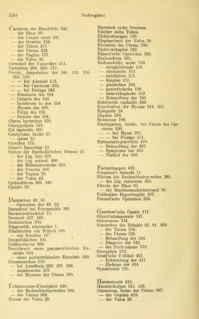 Carcinom des Bauchfells 336. — der Blase 89. — des Corpus uteri 337. — der Ovarien 416. — der Tuben 477. — des Uterus 334. — der Vagina 171. — der Vulva 36. Carunkel der Harnröhre 111. Castration 208. 309. 472. Cervix, Amputation des 148. 191. 246. 353. 519. bei Adenoid 192. bei Carcinom 335. bei Prolaps 246. — Erosionen des 184. — Catarrh des 182. — Incisionen in den 154. — Myome des 288. — Polyp des 186. — Stenose des 154. Clavus hystericus 522. Coccygodynie 523. Col tapiroide 200. Condylome, breite 27. — spitze 35. Curetten 173. Cusco's Speculum 12. Cysten der Bartholin'schen Drüsen 27. — der Lig. lata 429. — der Lig. rotund. 496. — des Neben ei erstocks 429. — der Ovarien 416. — der Vagina 70. — der Vulva 42. Cystenfibrom 266. 448. Cystitis 79. Dammrisse 49. 51. — Operation der 49. 52. Darmfistel bei Perimetritis 392. Darmscheidenfistel 75. Dermoid 427. 448. Desinfection 300. Diagnostik, allgemeine 1. Dilatatorien von Fritsch 168. — von Schnitze 16^. Doppelhäkchen 101. Drahtecrasenr 366. Durchbruch eines parametritischen Ex- sudats 344. — eines perimetritischen Exsudats 393. Dysmenorrhoe 510. — bei Anteflexio 203. 207, 208. — membranöse 157. — bei Myomen des Uterus 270. Echinococcus-Flüssigkeit 448. — des Beckenbindegewebes 384. — des Uterus 368. Eczem der Vulva 28. Eierstock siehe Ovarium. Eileiter siehe Tuben. Elektrotherapie 179. Elephantiasis der Vulva 38. Elevation des Uterus 260. Elythrorrhaphie 247. Emmet'sche Operation 193. Enchondrom 385. Endometritis, acute 150. — atrophisirende 158. — chronische 153. — exfoliative 157. — fungöse 155. — glanduläre 156. — gonorrhoische 158. — hämorrhagische 159. — Behandlung der 160. Enterocele vaginalis 242. Enucleation der Myome 314. 321. Epispadie 24. Ergotin 278. Erosionen 184. Exstirpation, totale, des Uterus bei Car- cinom 320. bei Myom 291. bei Prolaps 251. Extrauteringravidität 478. — Behandlung der 487. — Symptome der 483. — Verlauf der 483, Fächertampon 476. Ferguson's Specula 11. Fibrom des Eeckenbindegewebes 385. — des Lig. rotundum 495. Fisteln der Blase 95. — der Mastdarmscheidenwand 76. Folliculäre Hypertrophie 187. Freund'sche Operation 354. Gaertner'sche Canäle 117. Glycerintamponade 147. Gonococcus 474. Gonorrhoe der Scheide 62. 81. 109. — der Tuben 536. — des Uterus 536. — Behandlung der 544. — Diagnose der 543. — des Peritonäums 379. Gossypium 279. Graafsche Follikel 407. — Entzündung der 411. — Hydrops der 414. Gynatresien 125. Haematocele 478. Haematokolpos 127. 129. Haematom, freies des Uterus 367. — der Ovarien 413. — der Vulva 29.