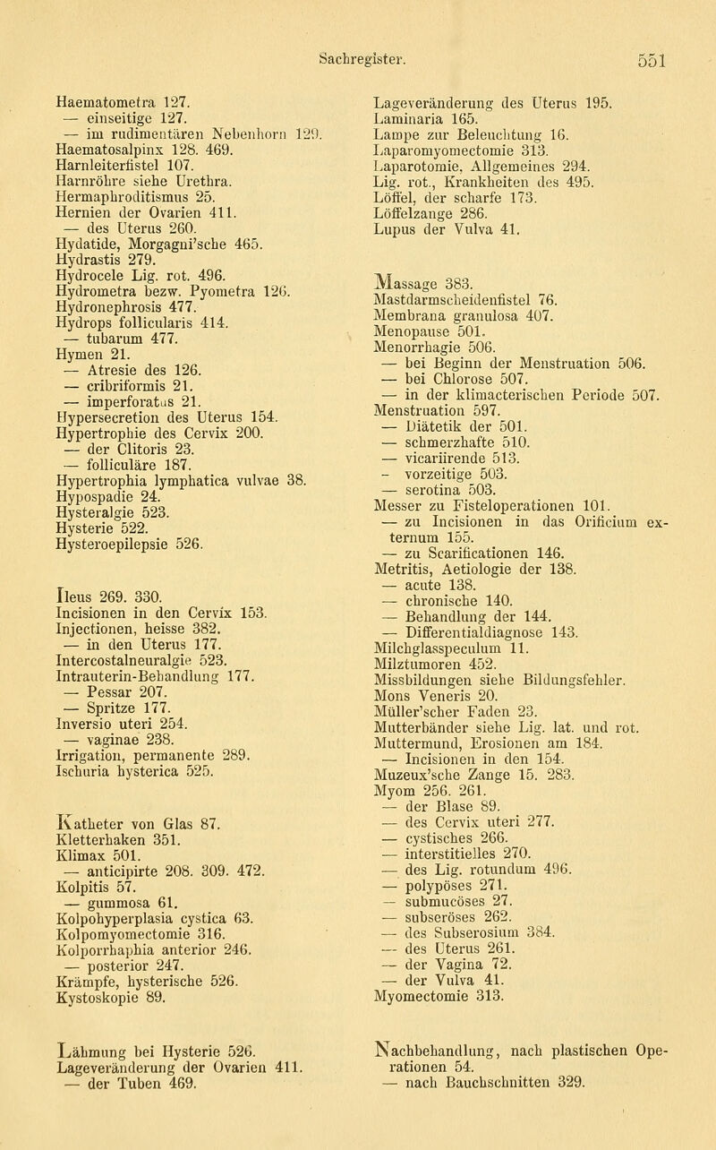 Haematometra 127. — einseitige 127. — im rudimentären Nebenhorn 129. Haematosalpinx 128. 469. Harnleiterfistel 107. Harnröhre siehe Urethra. Hermaphroclitismus 25. Hernien der Ovarien 411. — des Uterus 260. Hydatide, Morgagni'sche 465. Hydrastis 279. Hydrocele Lig. rot. 496. Hydrometra bezw. Pyoraetra 126. Hydronephrosis 477. Hydrops follicularis 414, — tubarum 477. Hymen 21. — Atresie des 126. — cribriformis 21. — imperforatas 21. Hypersecretion des Uterus 154. Hypertrophie des Cervix 200. — der Clitoris 23. — folliculäre 187. Hypertrophia lymphatica vulvae 38. Hypospadie 24. Hysteralgie 523. Hysterie 522. Hysteroepilepsie 526. Ileus 269. 330. Incisionen in den Cervix 153. Injectionen, heisse 382. — in den Uterus 177. Intercostalneuralgie 523. Intrauterin-Behandlung 177. — Pessar 207. — Spritze 177. Inversio uteri 254. — vaginae 238. Irrigation, permanente 289. Ischuria hysterica 525. Katheter von Glas 87. Kletterhaken 351. Klimax 501. — anticipirte 208. 309. 472. Kolpitis 57. — gummosa 61, Kolpohyperplasia cystica 63. Kolporayomectomie 316. Kolporrhaphia anterior 246. — posterior 247. Krämpfe, hysterische 526. Kystoskopie 89. Lageveränderung des Uterus 195. Laminaria 165. Lampe zur Beleuchtung 16. Laparomyomectomie 313. Laparotomie, Allgemeines 294. Lig. rot., Krankheiten des 495. Löffel, der scharfe 173. Löffelzange 286. Lupus der Vulva 41. Massage 383. Mastdarmscheidenfistel 76. Membrana granulosa 407. Menopause 501. Menorrhagie 506. — bei Beginn der Menstruation 506. — bei Chlorose 507. — in der klimacterischen Periode 507. Menstruation 597. — Diätetik der 501. — schmerzhafte 510. — vicariirende 513. — vorzeitige 503. — serotina 503. Messer zu Fisteloperationen 101. — zu Incisionen in das Orificium ex- ternum 155. — zu Scarificationen 146. Metritis, Aetiologie der 138. — acute 138. — chronische 140. — Behandlung der 144. — Differentialdiagnose 143. Milchglasspeculum 11. Milztumoren 452. Missbildungen siehe Bildungsfehler. Mons Veneris 20. Müller'scher Faden 23. Mutterbänder siehe Lig. lat. und rot. Muttermund, Erosionen am 184. — Incisionen in den 154. Muzeux'sche Zange 15. 283. Myom 256. 261. — der Blase 89. — des Cervix uteri 277. — cystisches 266. — interstitielles 270. — des Lig. rotundum 496. — polypöses 271. — submucöses 27. — subseröses 262. — des Subserosium 384. — des Uterus 261. — der Vagina 72. — der Vulva 41. Myomectomie 313. Lähmung bei Hysterie 526. Lageveränderung der Ovarien 411. — der Tuben 469. Nachbehandlung, nach plastischen Ope- rationen 54. — nach Bauchschnitten 329.
