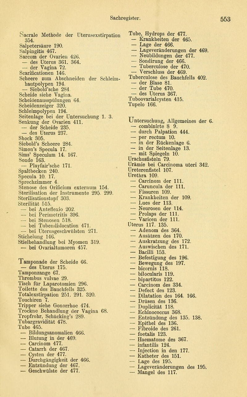 Sacrale Methode der Uterusexstirpation 354. Salpetersäure 190. Salpingitis 467. Sarcom der Ovarien 426. — des Uterus 361. 364. — der Vagina 72. Scarificationen 146. Scheere zum Abschneiden der Schleim- hautpolypen 194. — Siebold'sche 284. Scheide siehe Vagina. Scheidenausspülungen 64. Scheidenzeiger 320. Schleimpolypen 194. Seitenlage bei der Untersuchung 1. 3. Senkung der Ovarien 411. — der Scheide 235. — des Uterus 237. Shock 305. Siebold's Scheere 284. Simon's Specula 17. Sims' Speculum 14. 167. Sonde 163. — Playfair'sche 171. Spaltbecken 240. Specula 10. 17. Sprechzimmer 4. Stenose des Orificium externum 154. Sterilisation der Instrumente 295. 299. Sterilisationstopf 303. Sterilität 515. — bei Anteflexio 202. — bei Perimetritis 396. — bei Stenosen 518. — bei Tubendislocation 471. — bei Uterusgeschwülsten 271. Stichelung 146. Stielbehandlung bei Myomen 319. — bei Ovarialtumoren 457. Tamponade der Scheide 66. — des Uterus 175. Tamponzange 67. Thrombus vulvae 29. Tisch für Laparotomien 296. Toilette des Bauchfells 325. Totalexstirpation 251. 291. 320. Touchiren 7. Tripper siehe Gonorrhoe 474. Trockne Behandlung der Vagina 68. Tropfrohr, Schücking's 289. Tubargravidität 478. Tube 465. ■— Bildungsanomalien 466. — Blutung in der 469. — Carcinom 477. — Catarrh der 467. — Cysten der 477. — Durchgängigkeit der 466. — Entzündung der 467. — Geschwülste der 477. Tube, Hydrops der 477. — Krankheiten der 465. ~ Lage der 466. — Lageveränderungen der 469. — Neubildungen der 477. — Sondirung der 466. — Tuberculose der 470. — Verschluss der 469. Tuberculose des Bauchfells 402. — der Blase 81. — der Tube 470. — des Uterus 367. Tuboovarialcysten 415. Tupelo 166. Untersuchung, Allgemeines der 6. — combinirte 8 9. — durch Palpation 444. — per rectum 10. — in der Rückenlage 6. — in der Seitenlage 13. — mit Spiegeln 10. Urachusfisteln 79. Urämie bei Carcinoma uteri 342. Ureterenfistel 107. Urethra 109. — Carcinom der 111. — Caruncula der 111. — Fissuren 109. — Krankheiten der 109. — Lues der 113, — Neurosen der 114. — Prolaps der 111. — Varicen der 111. Uterus 117. 135. — Adenom des 364. — Ausätzen des 170. — Auskratzung des 172. — Auswischen des 171. — Bacilli 153. — Befestigung des 196. — Bewegung des 197. — bicornis 118. — bilocularis 119. — bipartitus 122. — Carcinom des 334. — Defect des 123. — Dilatation des 164. 166. — Drüsen des 136. — Duplicität 118. — Echinococcus 368. — Entzündung des 135. 138. — Epithel des 136. — Fibroide des 261. — foetalis 123. — Haematome des 367. — infantilis 124. — Injection in den 177. — Katheter des 151. — Lage des 195. — Lageveränderungen des 195, — Mangel des 117.