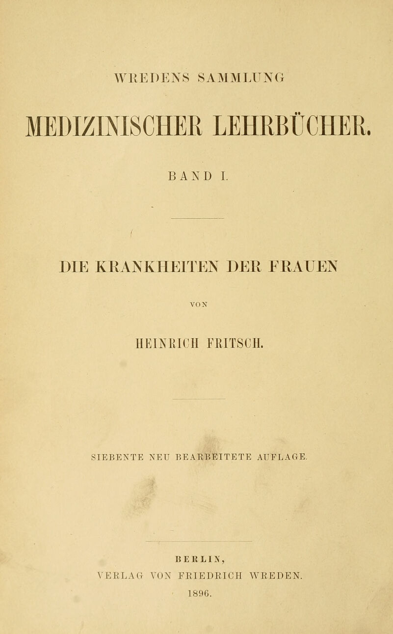 WREDENS SAMMLUNG MEDIZINISCHER LEHRBÜCHER. BAND I. DIE KRANKHEITEN DER FRAUEN VON HEINRICH FRITSCH. SIEBENTE NEU BEAEBEITETE AUFLAGE. BERLIN, VERLAG VON FRIEDRICH WREDEN. 1896.