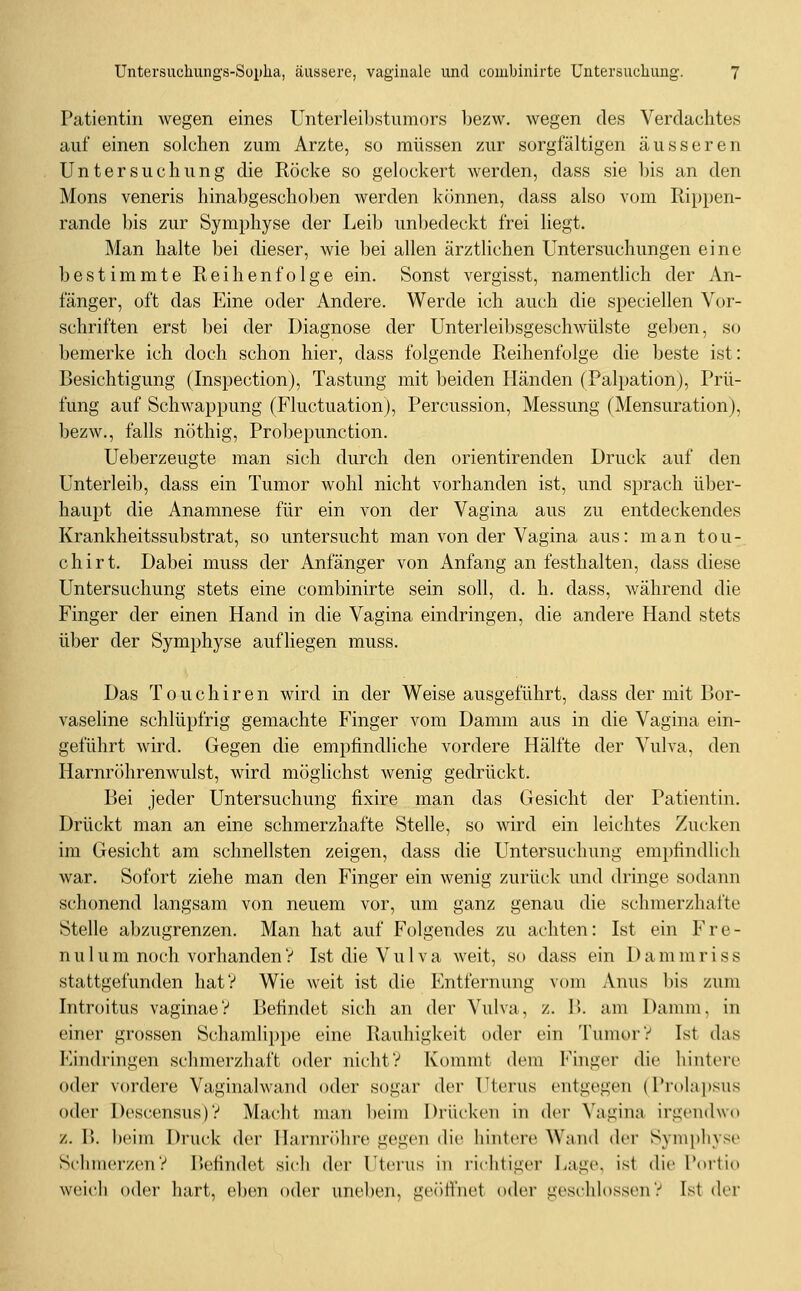 Patientin wegen eines Unterlei])stum()r,s bezw. wegen des Verdachtes auf einen solchen zum Arzte, so müssen zur sorgfältigen äusseren Untersuchung die Röcke so gelockert werden, dass sie bis an den Mons veneris hinabgeschoben werden können, dass also vom Rippen- rande bis zur Symphyse der Leib unbedeckt frei liegt. Man halte bei dieser, wie bei allen ärztlichen Untersuchungen eine bestimmte Reihenfolge ein. Sonst vergisst, namentlich der An- fänger, oft das Eine oder Andere. Werde ich auch die speciellen Vor- schriften erst bei der Diagnose der Unterleibsgeschwülste geben, so bemerke ich doch schon hier, dass folgende Reihenfolge die beste ist: Besichtigung (Inspection), Tastung mit beiden Händen (Palpation), Prü- fung auf Schwappung (Fluctuation), Percussion, Messung (Mensuration), bezw., falls nöthig, Probepunction. Ueberzeugte man sich durch den orientirenden Druck auf den Unterleib, dass ein Tumor wohl nicht vorhanden ist, und sprach über- haupt die Anamnese für ein von der Vagina aus zu entdeckendes Krankheitssubstrat, so untersucht man von der Vagina aus: man teu- ch irt. Dabei muss der Anfänger von Anfang an festhalten, dass diese Untersuchung stets eine combinirte sein soll, d. h. dass, während die Finger der einen Hand in die Vagina eindringen, die andere Hand stets über der Symphyse aufliegen muss. Das T 0 u c h i r e n wird in der Weise ausgeführt, dass der mit Bor- vaseline schlüpfrig gemachte Finger vom Damm aus in die Vagina ein- geführt wird. Gegen die empfindliche vordere Hälfte der Vulva, den Harnröhrenwulst, wird möglichst wenig gedrückt. Bei jeder Untersuchung fixire man das Gesicht der Patientin. Drückt man an eine schmerzhafte Stelle, so wird ein leichtes Zucken im Gesicht am schnellsten zeigen, dass die PTntersuchung empfindlich war. Sofort ziehe man den Finger ein wenig zurück und dringe sodann schonend langsam von neuem vor, um ganz genau die schmerzhafte Stelle abzugrenzen. Man hat auf Folgendes zu achten: Ist ein Fre- nulum noch vorhandenV Ist die Vulva weit, so dass ein Dammriss stattgefunden hat? Wie weit ist die Entfernung vom Anus bis zum Introitus vaginaeV Befindet sich an der Vulva, z. B. am Damm, in einer grossen Schamlippe eine Rauhigkeit oder ein Tumor? Ist das Kindringen schmerzhaft oder nicht? Kommt dem Finger die hintere oder vordere Vaginalwand oder sogar der Uterus entgegen (Prolai)sus oder Descensus)? Macht man beim Drücken in der Vagina irgendwo z. B. beim Druck der Harnröhre gegen die hintere Wand der Symphyse Schmerzen? P>efindet sich der Utei'us in richtiger Lage, ist die Portio weich oder hart, eben oder uneben, geöfi'net oder geschlossen? Ist der