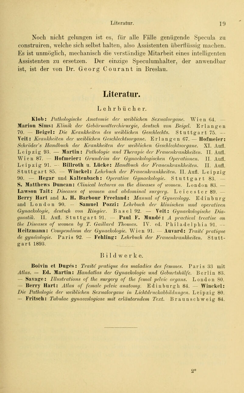 Noch nicht gekmgen ist es, für alle Fälle genügende Specula zu construiren, Avelche sich selbst halten, also Assistenten überflüssig machen. Es ist unmöglich, mechanisch die verständige Mitarbeit eines intelligenten Assistenten zu ersetzen. Der einzige Speculumhalter, der anwendbar ist, ist der von Dr. Georg Courant in Breslau. Literatur. Lehrbücher. Klob: Pathologische Anatomie der iveihlichen Sexualorgane. Wien 64. — Marion Sims: Klinik der Gebärmutterchirurgie, deutsch von Beigel. Erlangen 70. — Beigel: Die Krayikheiten des weiblichen Geschlechts. Stuttgart 75. — Teil: Krankheiten der weiblichen Geschlechtsorgane. Erlangen 67. — Hofmeier: Schröder's Handbuch der Krankheiten der weiblichen Geschlechtsorgane. XI. Aufl. Leipzig 93. — Martin: Pathologie und Therapie der Frauenkrankheiten. IL Aufl. Wien 87. — Hofnieier: Grundriss der Gynaekologischen Operationen. IL Aufl. Leipzig 91. -- Billrotll u. Lücke: Handbuch der Frauenkrankheiten. IL Aufl. Stuttgart 85. — Winckel: Lehrbuch der Frauenkrankheiten. IL Aufl. Leipzig 90. — Heg-ar und Kaltenbach: Operative Gynaekologie. Stuttgart 83. — S. Matthews Duncan: Clinical lectures an the diseases of wonien. London 83. — Lawson Tait: Diseases of women and abdominal surgery. Leicester 89. — Berry Hart and A. H. Barbour Freelaud: Manual of Gynecology. Edinburg and London 90. — Samuel Pozzi: Lehrbuch der klinischen und operativen Gh/naekologie, deutsch von Ringier. B a s e 1 92. — Veit: Gynaekologische Dia- gnostik. IL Aufl. Stuttgart 9L — Paul F. Munde: A practical treatise nn the Diseases of women by T. Gaillard TJiomas. IV. ed. Philadelphia 91. -- Heitzmaun: Compendium der Gynaekologie. Wien 91. —Auvard: Traite'pratique de gynecologie. Paris 92. — Fehling: Lehrbuch der Frauenkrankheiten. Stutt- gart 1893. Bildwerk e. Boivin et Duges: Traite pratique des maladies des femmes. Paris 33 mit Atlas. — Ed. Martin: Handatlas der Gynaekologie und Geburtshülfe. Berlin 83. — Savage: Illustrations of the surgery of the femal pelvic organs. London 80. — Berry Hart: Atlas of female pelvic anatomy. Edinburgh 84. — Winckel: Die Pathologie der weiblichen Sexualorgane in Lichtdruckabbildnngen. Leipzig 80. — Fritsch: Tabulae gynaecologicae mit erläuterndem Text. Braunschweig 84. 2*