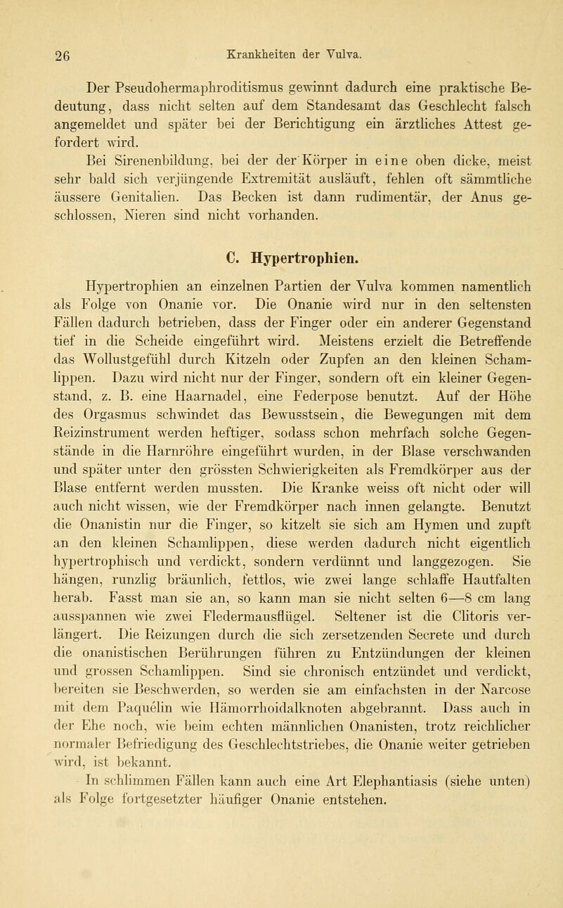 Der Pseudohermaphroditismus gewinnt dadurch eine praktische Be- deutung, dass nicht selten auf dem Standesamt das Geschlecht falsch angemeldet und später bei der Berichtigung ein ärztliches Attest ge- fordert wird. Bei Sirenenbildung, bei der der'Körper in eine oben dicke, meist sehr bald sich verjüngende Extremität ausläuft, fehlen oft sämmtliche äussere Genitalien. Das Becken ist dann rudimentär, der Anus ge- schlossen, Nieren sind nicht vorhanden. C. Hypertrophien. Hypertrophien an einzelnen Partien der Vulva kommen namentlich als Folge von Onanie vor. Die Onanie wird nur in den seltensten Fällen dadurch betrieben, dass der Finger oder ein anderer Gegenstand tief in die Scheide eingeführt wird. Meistens erzielt die Betreffende das Wollustgefühl durch Kitzeln oder Zupfen an den kleinen Scham- lippen. Dazu wird nicht nur der Finger, sondern oft ein kleiner Gegen- stand, z. B. eine Haarnadel, eine Federpose benutzt. Auf der Höhe des Orgasmus schwindet das Bewusstsein, die Bewegungen mit dem Reizinstrument werden heftiger, sodass schon mehrfach solche Gegen- stände in die Harnröhre eingeführt wurden, in der Blase verschwanden und später unter den grössten Schwierigkeiten als Fremdkörper aus der Blase entfernt werden mussten. Die Kranke weiss oft nicht oder will auch nicht wissen, wie der Fremdkörper nach innen gelangte. Benutzt die Onanistin nur die Finger, so kitzelt sie sich am Hymen und zupft an den kleinen Schamlippen, diese werden dadurch nicht eigentlich hypertrophisch und verdickt, sondern verdünnt und langgezogen. Sie hängen, runzlig bräunlich, fettlos, wie zwei lange schlaffe Hautfalten herab. Fasst man sie an, so kann man sie nicht selten 6—8 cm lang ausspannen wie zwei Fledermausflügel. Seltener ist die Clitoris ver- längert. Die Reizungen durch die sich zersetzenden Secrete und durch die onanistischen Berührungen führen zu Entzündungen der kleinen und grossen Schamlippen. Sind sie chronisch entzündet und verdickt, bereiten sie Beschwerden, so werden sie am einfachsten in der Narcose mit dem Paquelin wie Hämorrhoidalknoten abgebrannt. Dass auch in der Ehe noch, wie beim echten männlichen Onanisten, trotz reichlicher normaler Befriedigung des Geschlechtstriebes, die Onanie weiter getrieben wird, ist bekannt. In schlimmen Fällen kann auch eine Art Elephantiasis (siehe unten) als Folge fortgesetzter häufiger Onanie entstehen.