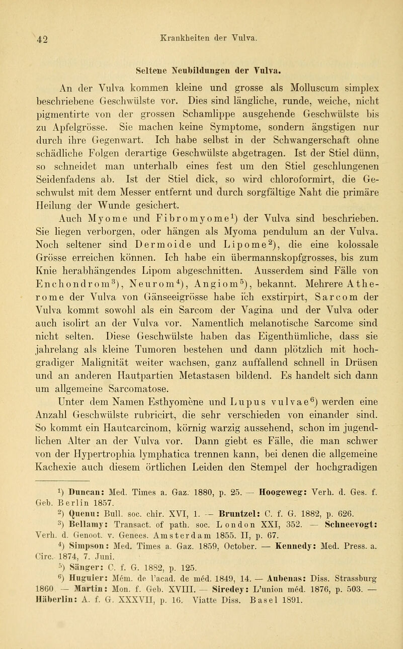 Seltene Neubildung'en der Vulva. An der Vulva kommen kleine und grosse als Molluscum simplex beschriebene Geschwülste vor. Dies sind längliche, runde, weiche, nicht pigmentirte von der grossen Schamlippe ausgehende Geschwülste bis zu Apfelgrösse. Sie machen keine Symptome, sondern ängstigen nur durch ihre Gegenwart. Ich habe selbst in der Schwangerschaft ohne schädliche Folgen derartige Geschwülste abgetragen. Ist der Stiel dünn, so schneidet man unterhalb eines fest um den Stiel geschlungenen Seidenfadens ab. Ist der Stiel dick, so wird chloroformirt, die Ge- schwulst mit dem Messer entfernt und durch sorgfältige Naht die primäre Heilung der Wunde gesichert. Auch Myome und Fibromyome^) der Vulva sind beschrieben. Sie liegen verborgen, oder hängen als Myoma pendulum an der Vulva. Noch seltener sind Dermoide und Lipome^), die eine kolossale Grösse erreichen können. Ich habe ein übermannskopfgrosses, bis zum Knie herabhängendes Lipom abgeschnitten. Ausserdem sind Fälle von Enchondrom^), Neurom*), Angiom°), bekannt. Mehrere Athe- rome der Vulva von Gänseeigrösse habe ich exstirpirt, Sarcom der Vulva kommt sowohl als ein Sarcom der Vagina und der Vulva oder auch isolirt an der Vulva vor. Namentlich melanotische Sarcome sind nicht selten. Diese Geschwülste haben das Eigenthümliche, dass sie jahrelang als kleine Tumoren bestehen und dann plötzlich mit hoch- gradiger Malignität weiter wachsen, ganz auffallend schnell in Drüsen und an anderen Hautpartien Metastasen bildend. Es handelt sich dann um allgemeine Sarcomatose. Unter dem Namen Esthyomene und Lupus vulvae^) werden eine Anzahl Geschwülste rubricirt, die sehr verschieden von einander sind. So kommt ein Hautcarcinom, körnig warzig aussehend, schon im jugend- lichen Alter an der Vulva vor. Dann giebt es Fälle, die man schwer von der Hypertrophia lymphatica trennen kann, bei denen die allgemeine Kachexie auch diesem örtlichen Leiden den Stempel der hochgradigen 1) Duncan: Med. Times a. Gaz. 1880, p. 25. — Hoogeweg: Verh. d. Ges. f. Geb. Berlin 1857. 2) Quemi: Bull. soc. cMr. XVI, 1. — Bruntzel: C. f. G. 1882, p. 626. 3) Bellamy: Transaet. of path. soc. London XXI, 352. — Schneevog't: Verh. d. Genoot. v. Genees. Amsterdam 1855. II, p. 67. ^) Simpson: Med. Times a. Gaz. 1859, October. — Kennedy: Med. Press, a. Circ- 1874, 7. Juni. •^) Sänger: C. f. G. 1882, p. 125. 6) Hu8:uier: Mem. de l'acad. de med. 1849, 14. — Aubenas: Diss. Strasshurg 1860 — Martin: Mon. f. Geb. XVIII. — Siredey: L'union med. 1876, p. 503. — Häberlin: A. f. G. XXXVII, p. 16. Viatte Diss. Basel 1891.