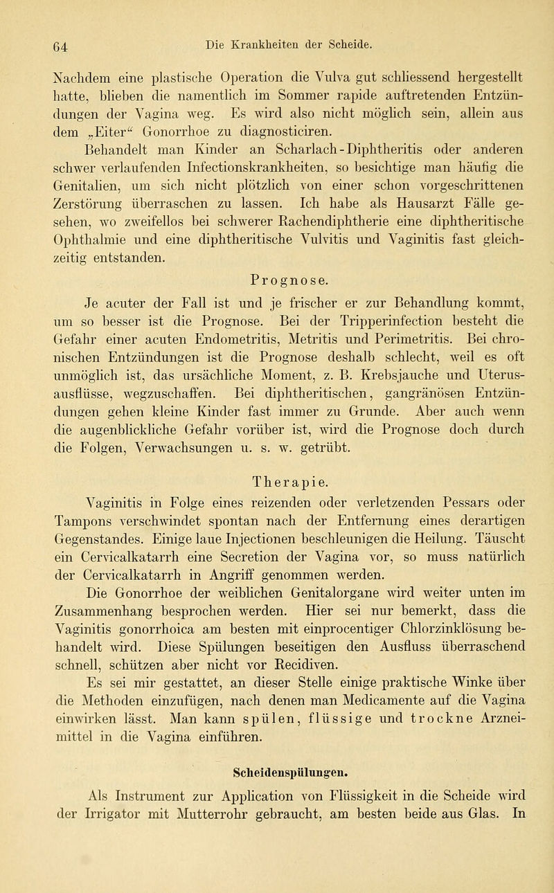 Nachdem eine plastische Operation die Vulva gut schliessend hergestellt hatte, blieben die namentlich im Sommer rapide auftretenden Entzün- dungen der Vagina weg. Es wird also nicht mögUch sein, allein aus dem „Eiter Gonorrhoe zu diagnosticiren. Behandelt man Kinder an Scharlach - Diphtheritis oder anderen schwer verlaufenden Infectionskrankheiten, so besichtige man häufig die Genitalien, um sich nicht plötzlich von einer schon vorgeschrittenen Zerstörung überraschen zu lassen. Ich habe als Hausarzt Fälle ge- sehen, wo zweifellos bei schwerer Rachendiphtherie eine diphtheritische Ophthalmie und eine diphtheritische Vulvitis und Vaginitis fast gleich- zeitig entstanden. Prognose. Je acuter der Fall ist und je frischer er zur Behandlung kommt, um so besser ist die Prognose. Bei der Tripperinfection besteht die Gefahr einer acuten Endometritis, Metritis und Perimetritis. Bei chro- nischen Entzündungen ist die Prognose deshalb schlecht, weil es oft unmöglich ist, das ursächliche Moment, z. B. Krebsjauche und Uterus- ausflüsse, wegzuschaffen. Bei diphtheritischen, gangränösen Entzün- dungen gehen kleine Kinder fast immer zu Grunde. Aber auch wenn die augenblickliche Gefahr vorüber ist, wird die Prognose doch durch die Folgen, Verwachsungen u. s. w. getrübt. Therapie. Vaginitis in Folge eines reizenden oder verletzenden Pessars oder Tampons verschwindet spontan nach der Entfernung eines derartigen Gegenstandes. Einige laue Injectionen beschleunigen die Heilung. Täuscht ein Cervicalkatarrh eine Secretion der Vagina vor, so muss natürlich der Cervicalkatarrh in Angriff genommen werden. Die Gonorrhoe der weiblichen Genitalorgane wird weiter unten im Zusammenhang besprochen werden. Hier sei nur bemerkt, dass die Vaginitis gonorrhoica am besten mit einprocentiger Chlorzinklösung be- handelt wird. Diese Spülungen beseitigen den Ausfluss überraschend schnell, schützen aber nicht vor Recidiven. Es sei mir gestattet, an dieser Stelle einige praktische Winke über die Methoden einzufügen, nach denen man Medicamente auf die Vagina einwirken lässt. Man kann spülen, flüssige und trockne Arznei- mittel in die Vagina einführen. Scheidenspülungen. Als Instrument zur Application von Flüssigkeit in die Scheide wird der Irrigator mit Mutterrohr gebraucht, am besten beide aus Glas. In