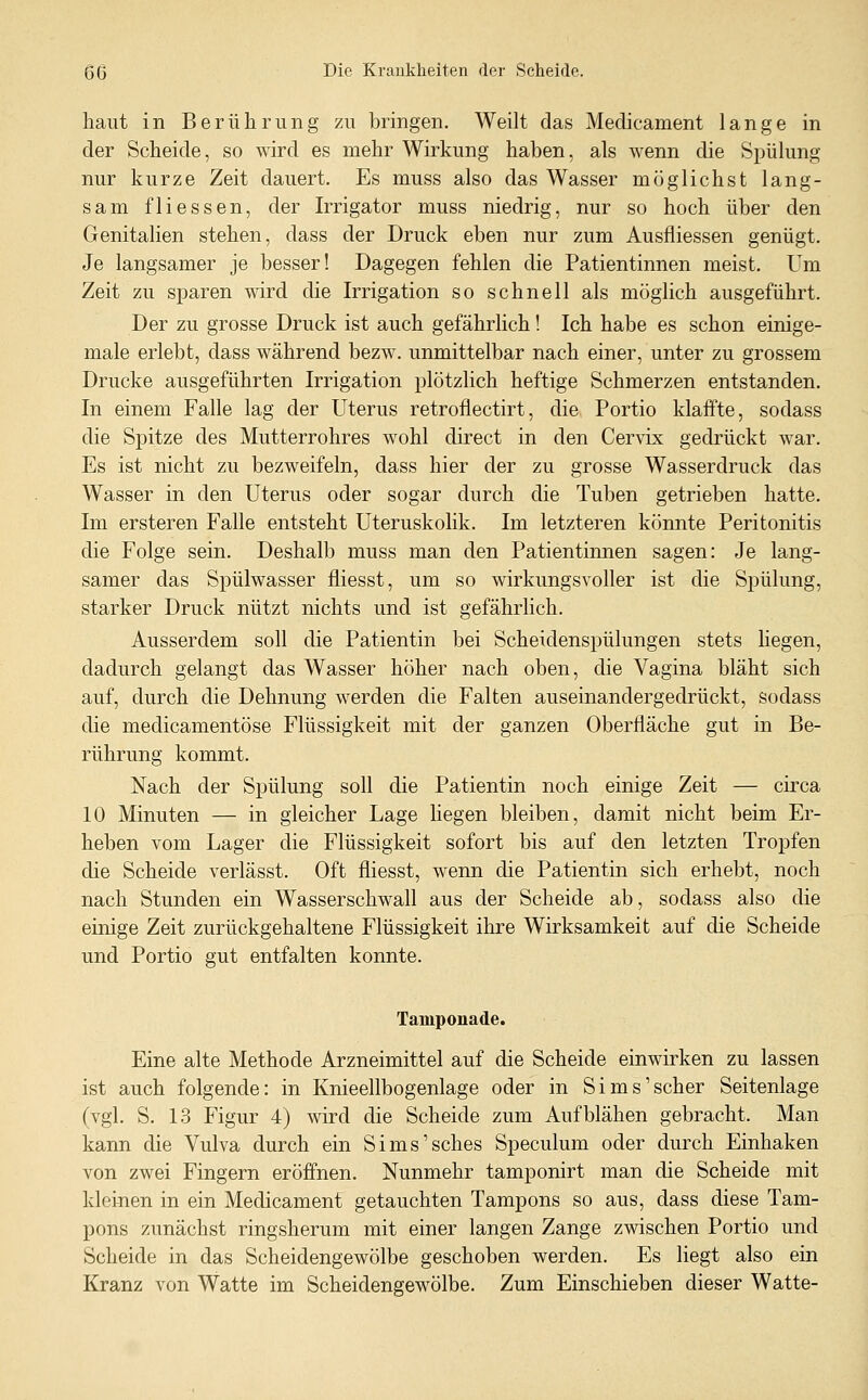 haut in Berührung zu bringen. Weilt das Medicament lange in der Scheide, so wird es mehr Wirkung haben, als wenn die Spülung nur kurze Zeit dauert. Es muss also das Wasser möglichst lang- sam fliessen, der Irrigator muss niedrig, nur so hoch über den Genitalien stehen, dass der Druck eben nur zum Ausfliessen genügt. Je langsamer je besser! Dagegen fehlen die Patientinnen meist. Um Zeit zu sparen wird die Irrigation so schnell als möglich ausgeführt. Der zu grosse Druck ist auch gefährlich! Ich habe es schon einige- male erlebt, dass während bezw. unmittelbar nach einer, unter zu grossem Drucke ausgeführten Irrigation plötzlich heftige Schmerzen entstanden. In einem Falle lag der Uterus retroflectirt, die Portio klaifte, sodass die Spitze des Mutterrohres wohl direct in den Cervix gedrückt war. Es ist nicht zu bezweifeln, dass hier der zu grosse Wasserdruck das Wasser in den Uterus oder sogar durch die Tuben getrieben hatte. Im ersteren Falle entsteht Uteruskolik. Im letzteren könnte Peritonitis die Folge sein. Deshalb muss man den Patientinnen sagen: Je lang- samer das Spülwasser fliesst, um so wirkungsvoller ist die Spülung, starker Druck nützt nichts und ist gefährlich. Ausserdem soll die Patientin bei Scheidenspülungen stets liegen, dadurch gelangt das Wasser höher nach oben, die Vagina bläht sich auf, durch die Dehnung werden die Falten auseinandergedrückt, sodass die medicamentöse Flüssigkeit mit der ganzen Oberfläche gut in Be- rührung kommt. Nach der Spülung soll die Patientin noch einige Zeit — circa 10 Minuten — in gleicher Lage liegen bleiben, damit nicht beim Er- heben vom Lager die Flüssigkeit sofort bis auf den letzten Tropfen die Scheide verlässt. Oft fliesst, wenn die Patientin sich erhebt, noch nach Stunden ein Wasserschwall aus der Scheide ab, sodass also die einige Zeit zurückgehaltene Flüssigkeit ihre Wirksamkeit auf die Scheide und Portio gut entfalten konnte. Tamponade. Eine alte Methode Arzneimittel auf die Scheide einwirken zu lassen ist auch folgende: in Knieellbogenlage oder in Sims'scher Seitenlage (vgl. S. 13 Figur 4) wird die Scheide zum Aufblähen gebracht. Man kann die Vulva durch ein Sims'sches Speculum oder durch Einhaken von zwei Fingern eröfi'nen. Nunmehr tamponirt man die Scheide mit kleinen in ein Medicament getauchten Tampons so aus, dass diese Tam- pons zunächst ringsherum mit einer langen Zange zwischen Portio und Scheide in das Scheidengewölbe geschoben werden. Es liegt also ein Kranz von Watte im Scheidengewölbe. Zum Einschieben dieser Watte-