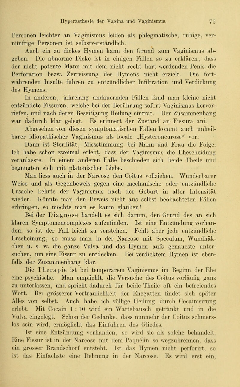 Personen leichter an Vaginismus leiden als phlegmatische, ruhige, ver- nünftige Personen ist selbstverständlich. Auch ein zu dickes Hymen kann den Grund zum Vaginismus ab- geben. Die abnorme Dicke ist in einigen Fällen so zu erklären, dass der nicht potente Mann mit dem nicht recht hart werdenden Penis die Perforation bezw. Zerreissung des Hymens nicht erzielt. Die fort- währenden Insulte führen zu entzündlicher Infiltration und Verdickung des Hymens. In anderen, jahrelang andauernden Fällen fand man kleine nicht entzündete Fissuren, welche bei der Berührung sofort Vaginismus hervor- riefen, und nach deren Beseitigung Heilung eintrat. Der Zusammenhang war dadurch klar gelegt. Es erinnert der Zustand an Fissura ani. Abgesehen von diesen symptomatischen Fällen kommt auch unheil- barer idiopathischer Vaginismus als locale „Hysteroneurose vor. Dann ist Sterilität, Missstimmung bei Mann und Frau die Folge. Ich habe schon zweimal erlebt, dass der Vaginismus die Ehescheidung veranlasste. In einem anderen Falle beschieden sich beide Theile und begnügten sich mit platonischer Liebe. Man Hess auch in der Narcose den Coitus vollziehen. Wunderbarer Weise und als Gegenbeweis gegen eine mechanische oder entzündliche Ursache kehrte der Vaginismus nach der Geburt in alter Intensität wieder. Könnte man den Beweis nicht aus selbst beobachteten Fällen erbringen, so möchte man es kaum glauben! Bei der Diagnose handelt es sich darum, den Grund des an sich klaren Symptomencomplexes aufzufinden. Ist eine Entzündung vorhan- den, so ist der Fall leicht zu verstehen. Fehlt aber jede entzündliche Erscheinung, so muss man in der Narcose mit Speculum, Wundhäk- chen u. s. w. die ganze Vulva und das Hymen aufs genaueste unter- suchen, um eine Fissur zu entdecken. Bei verdicktem Hymen ist eben- falls der Zusammenhang klar. Die Therapie ist bei temporärem Vaginismus im Beginn der Ehe eine psychische. Man empfiehlt, die Versuche des Coitus vorläufig ganz zu unterlassen, und spricht dadurch für beide Theile oft ein befreiendes Wort. Bei grösserer Vertraulichkeit der Ehegatten findet sich später Alles von selbst. Auch habe ich völlige Heilung durch Gocainisirung erlebt. Mit Cocain 1 : 10 wird ein Wattebausch getränkt und in die Vulva eingelegt. Schon der Gedanke, dass nunmehr der Coitus schmerz- los sein wird, ermöglicht das Einführen des Gliedes. Ist eine P^ntzündung vorhanden, so wird sie als solche behandelt. Eine Fissur ist in der Narcose mit dem Paquelin so wegzubrennen, dass ein grosser Brandschorf entsteht. Ist das Hymen nicht i)erforirt, so ist das Einfachste eine Dehnung in der Narcose. Es wird erst ein.